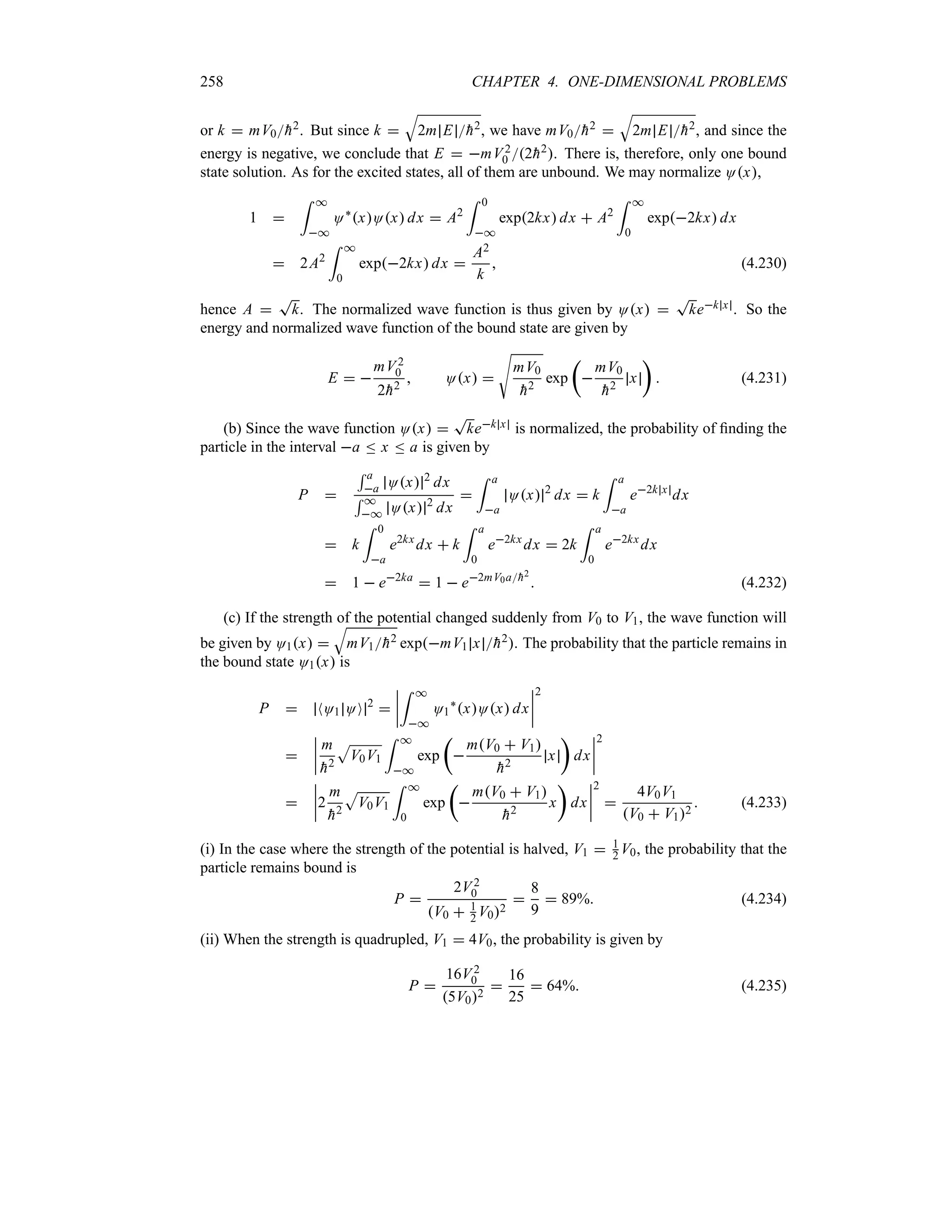 258 CHAPTER 4. ONE-DIMENSIONAL PROBLEMS
or k  mV0
h2. But since k 
T
2m E 
h2, we have mV0
h2 
T
2m E 
h2, and since the
energy is negative, we conclude that E  mV2
0 2
h2. There is, therefore, only one bound
state solution. As for the excited states, all of them are unbound. We may normalize Ox,
1 
= *
*
O`
xOx dx  A2
= 0
*
exp2kx dx  A2
= *
0
exp2kx dx
 2A2
= *
0
exp2kx dx 
A2
k
 (4.230)
hence A 
T
k. The normalized wave function is thus given by Ox 
T
kek x . So the
energy and normalized wave function of the bound state are given by
E  
mV2
0
2
h2
 Ox 
V
mV0

h2
exp
t

mV0

h2
x
u
 (4.231)
(b) Since the wave function Ox 
T
kek x is normalized, the probability of finding the
particle in the interval a n x n a is given by
P 
5 a
a Ox 2
dx
5 *
* Ox 2
dx

= a
a
Ox 2
dx  k
= a
a
e2k x
dx
 k
= 0
a
e2kx
dx  k
= a
0
e2kx
dx  2k
= a
0
e2kx
dx
 1  e2ka
 1  e2mV0a
h2
 (4.232)
(c) If the strength of the potential changed suddenly from V0 to V1, the wave function will
be given by O1x 
T
mV1
h2 expmV1 x 
h2. The probability that the particle remains in
the bound state O1x is
P  NO1 OO 2

n
n
n
n
= *
*
O1
`
xOx dx
n
n
n
n
2

n
n
n
n
m

h2
S
V0V1
= *
*
exp
t

mV0  V1

h2
x
u
dx
n
n
n
n
2

n
n
n
n2
m

h2
S
V0V1
= *
0
exp
t

mV0  V1

h2
x
u
dx
n
n
n
n
2

4V0V1
V0  V12
 (4.233)
(i) In the case where the strength of the potential is halved, V1  1
2 V0, the probability that the
particle remains bound is
P 
2V2
0
V0  1
2 V02

8
9
 89% (4.234)
(ii) When the strength is quadrupled, V1  4V0, the probability is given by
P 
16V2
0
5V02

16
25
 64% (4.235)
 