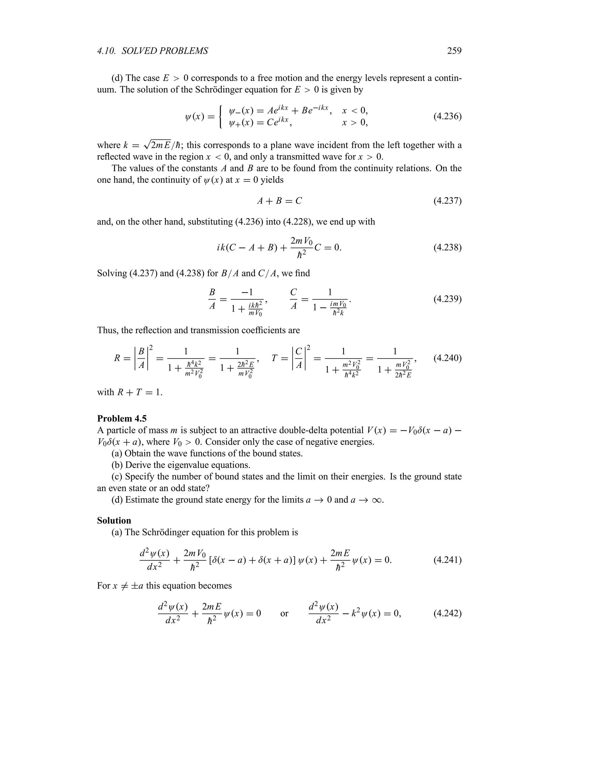 4.10. SOLVED PROBLEMS 259
(d) The case E 0 corresponds to a free motion and the energy levels represent a contin-
uum. The solution of the Schrödinger equation for E 0 is given by
Ox 
|
Ox  Aeikx  Beikx  x  0
Ox  Ceikx  x 0
(4.236)
where k 
T
2mE
h; this corresponds to a plane wave incident from the left together with a
reflected wave in the region x  0, and only a transmitted wave for x 0.
The values of the constants A and B are to be found from the continuity relations. On the
one hand, the continuity of Ox at x  0 yields
A  B  C (4.237)
and, on the other hand, substituting (4.236) into (4.228), we end up with
ikC  A  B 
2mV0

h2
C  0 (4.238)
Solving (4.237) and (4.238) for BA and CA, we find
B
A

1
1  ik 
h2
mV0

C
A

1
1  imV0

h2k
 (4.239)
Thus, the reflection and transmission coefficients are
R 
n
n
n
n
B
A
n
n
n
n
2

1
1  
h4k2
m2V 2
0

1
1  2
h2 E
mV2
0
 T 
n
n
n
n
C
A
n
n
n
n
2

1
1 
m2V2
0

h4k2

1
1 
mV2
0
2
h2 E
 (4.240)
with R  T  1.
Problem 4.5
A particle of mass m is subject to an attractive double-delta potential Vx  V0=x  a 
V0=x  a, where V0 0. Consider only the case of negative energies.
(a) Obtain the wave functions of the bound states.
(b) Derive the eigenvalue equations.
(c) Specify the number of bound states and the limit on their energies. Is the ground state
an even state or an odd state?
(d) Estimate the ground state energy for the limits a  0 and a  *.
Solution
(a) The Schrödinger equation for this problem is
d2Ox
dx2

2mV0

h2
[=x  a  =x  a] Ox 
2mE

h2
Ox  0 (4.241)
For x / a this equation becomes
d2Ox
dx2

2mE

h2
Ox  0 or
d2Ox
dx2
 k2
Ox  0 (4.242)
 