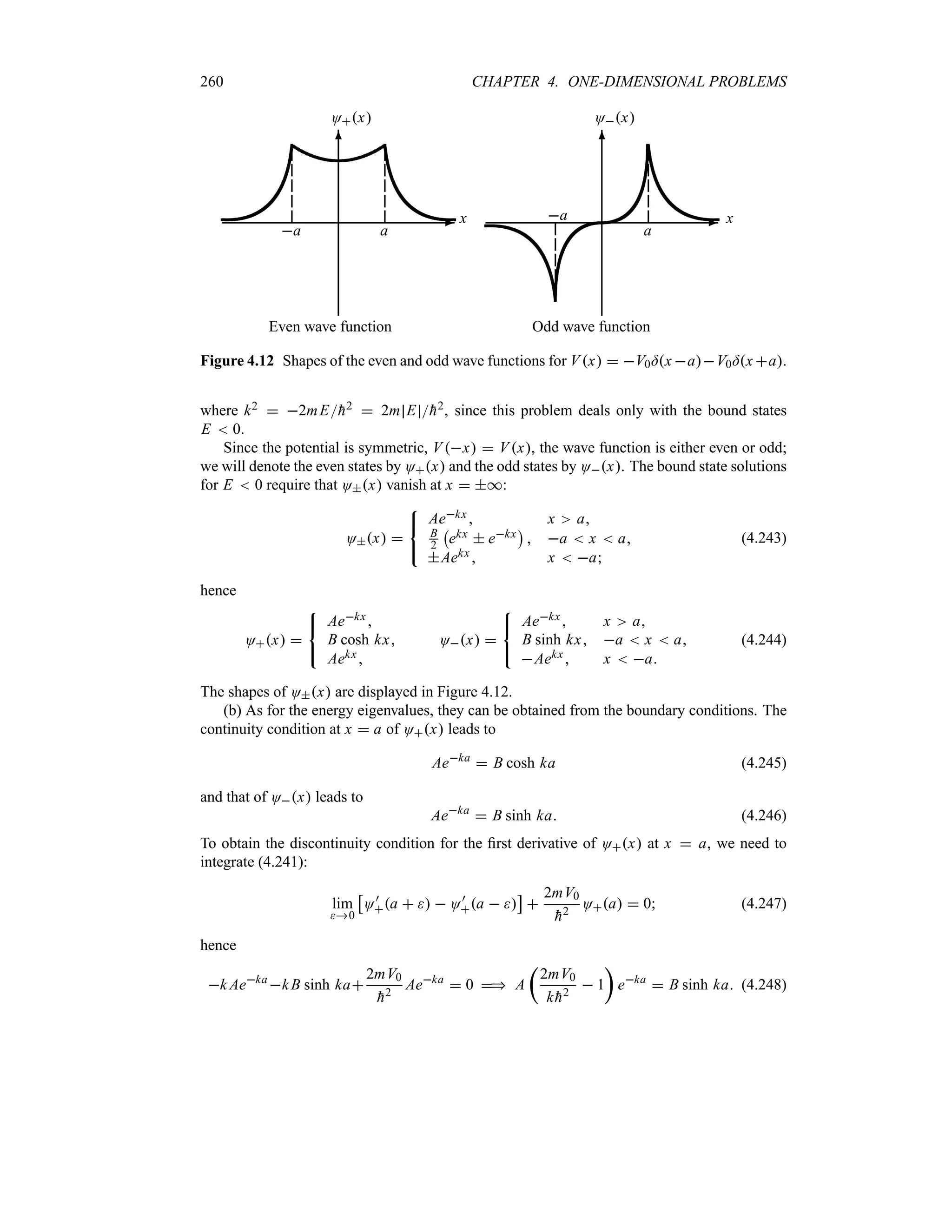 260 CHAPTER 4. ONE-DIMENSIONAL PROBLEMS
-
6
x
Ox
Even wave function
a a
-
6
x
Ox
Odd wave function
a
a
Figure 4.12 Shapes of the even and odd wave functions for Vx  V0=x aV0=x a.
where k2  2mE
h2  2m E 
h2, since this problem deals only with the bound states
E  0.
Since the potential is symmetric, Vx  Vx, the wave function is either even or odd;
we will denote the even states by Ox and the odd states by Ox. The bound state solutions
for E  0 require that Ox vanish at x  *:
Ox 



Aekx  x a
B
2
b
ekx  ekx
c
 a  x  a
Aekx  x  a
(4.243)
hence
Ox 



Aekx
B cosh kx
Aekx 
Ox 



Aekx x a
B sinh kx a  x  a
Aekx x  a
(4.244)
The shapes of Ox are displayed in Figure 4.12.
(b) As for the energy eigenvalues, they can be obtained from the boundary conditions. The
continuity condition at x  a of Ox leads to
Aeka
 B cosh ka (4.245)
and that of Ox leads to
Aeka
 B sinh ka (4.246)
To obtain the discontinuity condition for the first derivative of Ox at x  a, we need to
integrate (4.241):
lim
0
d
O)
a    O)
a  
e

2mV0

h2
Oa  0 (4.247)
hence
k Aeka
kB sinh ka
2mV0

h2
Aeka
 0  A
t
2mV0
k 
h2
 1
u
eka
 B sinh ka (4.248)
 