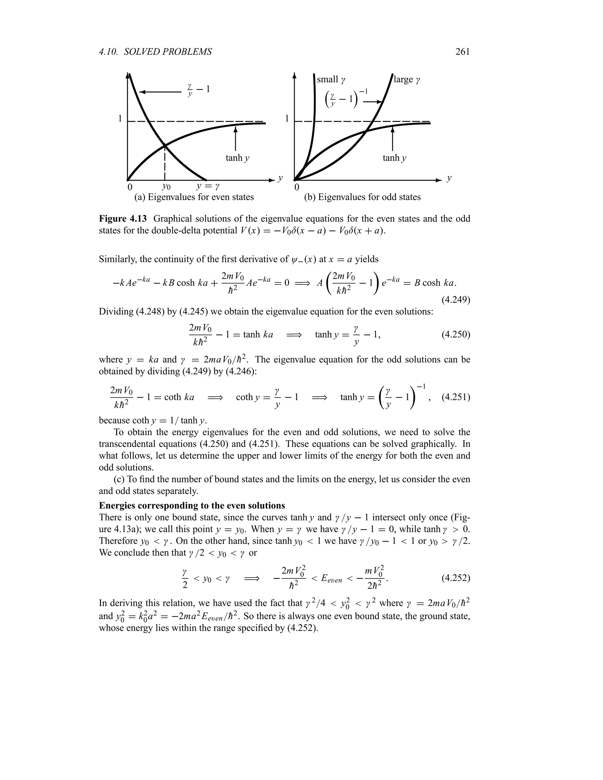 4.10. SOLVED PROBLEMS 261
-
6
0
y
1
y  
y0

y  1
¾
tanh y
6
(a) Eigenvalues for even states
-
6
0
y
1
r

y  1
s1
-
tanh y
6
large 
small 
(b) Eigenvalues for odd states
Figure 4.13 Graphical solutions of the eigenvalue equations for the even states and the odd
states for the double-delta potential Vx  V0=x  a  V0=x  a.
Similarly, the continuity of the first derivative of Ox at x  a yields
k Aeka
 kB cosh ka 
2mV0

h2
Aeka
 0  A
t
2mV0
k 
h2
 1
u
eka
 B cosh ka
(4.249)
Dividing (4.248) by (4.245) we obtain the eigenvalue equation for the even solutions:
2mV0
k 
h2
 1  tanh ka  tanh y 

y
 1 (4.250)
where y  ka and   2maV0
h2. The eigenvalue equation for the odd solutions can be
obtained by dividing (4.249) by (4.246):
2mV0
k 
h2
 1  coth ka  coth y 

y
 1  tanh y 
t

y
 1
u1
 (4.251)
because coth y  1 tanh y.
To obtain the energy eigenvalues for the even and odd solutions, we need to solve the
transcendental equations (4.250) and (4.251). These equations can be solved graphically. In
what follows, let us determine the upper and lower limits of the energy for both the even and
odd solutions.
(c) To find the number of bound states and the limits on the energy, let us consider the even
and odd states separately.
Energies corresponding to the even solutions
There is only one bound state, since the curves tanh y and y  1 intersect only once (Fig-
ure 4.13a); we call this point y  y0. When y   we have y  1  0, while tanh  0.
Therefore y0   . On the other hand, since tanh y0  1 we have y0  1  1 or y0 2.
We conclude then that 2  y0   or

2
 y0    
2mV 2
0

h2
 Ee)en  
mV 2
0
2
h2
 (4.252)
In deriving this relation, we have used the fact that  24  y2
0   2 where   2maV0
h2
and y2
0  k2
0a2  2ma2 Ee)en
h2. So there is always one even bound state, the ground state,
whose energy lies within the range specified by (4.252).
 