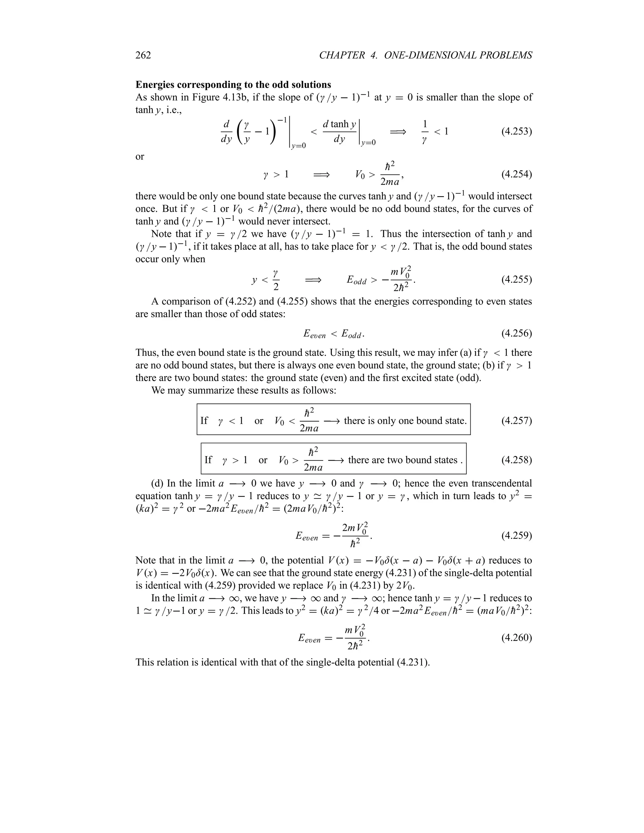 262 CHAPTER 4. ONE-DIMENSIONAL PROBLEMS
Energies corresponding to the odd solutions
As shown in Figure 4.13b, if the slope of y  11 at y  0 is smaller than the slope of
tanh y, i.e.,
d
dy
t

y
 1
u1
n
n
n
n
n
y0

d tanh y
dy
n
n
n
n
y0

1

 1 (4.253)
or
 1  V0

h2
2ma
 (4.254)
there would be only one bound state because the curves tanh y and y 11 would intersect
once. But if   1 or V0  
h22ma, there would be no odd bound states, for the curves of
tanh y and y  11 would never intersect.
Note that if y  2 we have y  11  1. Thus the intersection of tanh y and
y  11, if it takes place at all, has to take place for y  2. That is, the odd bound states
occur only when
y 

2
 Eodd 
mV 2
0
2
h2
 (4.255)
A comparison of (4.252) and (4.255) shows that the energies corresponding to even states
are smaller than those of odd states:
Ee)en  Eodd (4.256)
Thus, the even bound state is the ground state. Using this result, we may infer (a) if   1 there
are no odd bound states, but there is always one even bound state, the ground state; (b) if  1
there are two bound states: the ground state (even) and the first excited state (odd).
We may summarize these results as follows:
If   1 or V0 

h2
2ma
 there is only one bound state (4.257)
If  1 or V0

h2
2ma
 there are two bound states  (4.258)
(d) In the limit a  0 we have y  0 and   0; hence the even transcendental
equation tanh y  y  1 reduces to y y  1 or y   , which in turn leads to y2 
ka2   2 or 2ma2 Ee)en
h2  2maV0
h22:
Ee)en  
2mV 2
0

h2
 (4.259)
Note that in the limit a  0, the potential Vx  V0=x  a  V0=x  a reduces to
Vx  2V0=x. We can see that the ground state energy (4.231) of the single-delta potential
is identical with (4.259) provided we replace V0 in (4.231) by 2V0.
In the limit a  *, we have y  * and   *; hence tanh y  y 1 reduces to
1 y1 or y  2. This leads to y2  ka2   24 or 2ma2 Ee)en
h2  maV0
h22:
Ee)en  
mV2
0
2
h2
 (4.260)
This relation is identical with that of the single-delta potential (4.231).
 