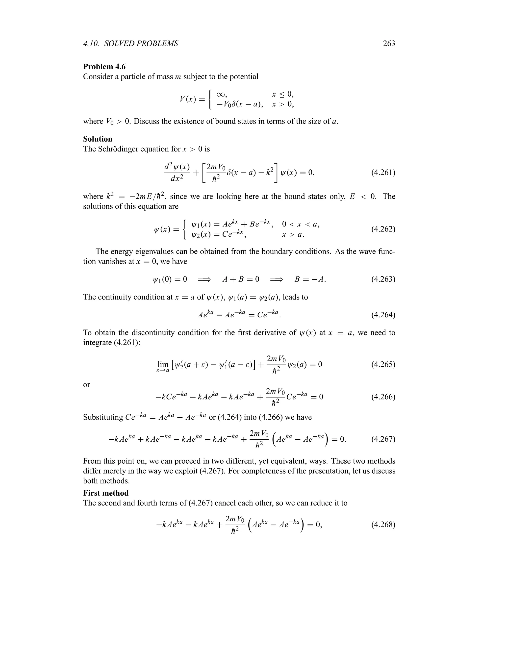 4.10. SOLVED PROBLEMS 263
Problem 4.6
Consider a particle of mass m subject to the potential
Vx 
|
* x n 0
V0=x  a x 0
where V0 0. Discuss the existence of bound states in terms of the size of a.
Solution
The Schrödinger equation for x 0 is
d2Ox
dx2

v
2mV0

h2
=x  a  k2
w
Ox  0 (4.261)
where k2  2mE
h2, since we are looking here at the bound states only, E  0. The
solutions of this equation are
Ox 
|
O1x  Aekx  Bekx  0  x  a
O2x  Cekx x a
(4.262)
The energy eigenvalues can be obtained from the boundary conditions. As the wave func-
tion vanishes at x  0, we have
O10  0  A  B  0  B  A (4.263)
The continuity condition at x  a of Ox, O1a  O2a, leads to
Aeka
 Aeka
 Ceka
 (4.264)
To obtain the discontinuity condition for the first derivative of Ox at x  a, we need to
integrate (4.261):
lim
a
d
O)
2a    O)
1a  
e

2mV0

h2
O2a  0 (4.265)
or
kCeka
 k Aeka
 k Aeka

2mV0

h2
Ceka
 0 (4.266)
Substituting Ceka  Aeka  Aeka or (4.264) into (4.266) we have
k Aeka
 k Aeka
 k Aeka
 k Aeka

2mV0

h2
r
Aeka
 Aeka
s
 0 (4.267)
From this point on, we can proceed in two different, yet equivalent, ways. These two methods
differ merely in the way we exploit (4.267). For completeness of the presentation, let us discuss
both methods.
First method
The second and fourth terms of (4.267) cancel each other, so we can reduce it to
k Aeka
 k Aeka

2mV0

h2
r
Aeka
 Aeka
s
 0 (4.268)
 
