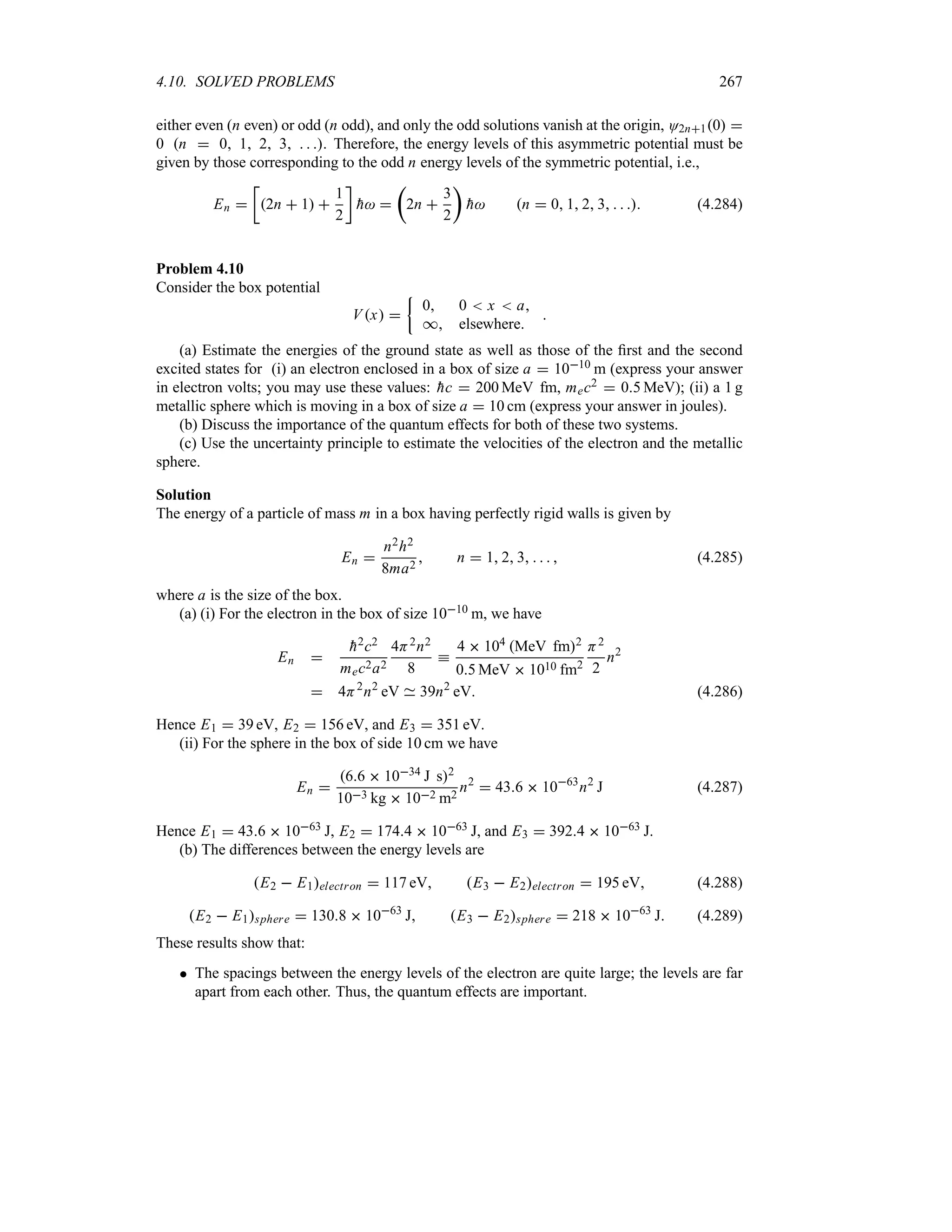 4.10. SOLVED PROBLEMS 267
either even (n even) or odd (n odd), and only the odd solutions vanish at the origin, O2n10 
0 n  0 1 2 3   . Therefore, the energy levels of this asymmetric potential must be
given by those corresponding to the odd n energy levels of the symmetric potential, i.e.,
En 
v
2n  1 
1
2
w

h 
t
2n 
3
2
u

h n  0 1 2 3    (4.284)
Problem 4.10
Consider the box potential
Vx 
|
0 0  x  a
* elsewhere

(a) Estimate the energies of the ground state as well as those of the first and the second
excited states for (i) an electron enclosed in a box of size a  1010 m (express your answer
in electron volts; you may use these values: 
hc  200 MeV fm, mec2  05 MeV); (ii) a 1 g
metallic sphere which is moving in a box of size a  10 cm (express your answer in joules).
(b) Discuss the importance of the quantum effects for both of these two systems.
(c) Use the uncertainty principle to estimate the velocities of the electron and the metallic
sphere.
Solution
The energy of a particle of mass m in a box having perfectly rigid walls is given by
En 
n2h2
8ma2
 n  1 2 3     (4.285)
where a is the size of the box.
(a) (i) For the electron in the box of size 1010 m, we have
En 

h2c2
mec2a2
4H2n2
8
k
4  104 MeV fm2
05 MeV  1010 fm2
H2
2
n2
 4H2
n2
eV 39n2
eV (4.286)
Hence E1  39 eV, E2  156 eV, and E3  351 eV.
(ii) For the sphere in the box of side 10 cm we have
En 
66  1034 J s2
103 kg  102 m2
n2
 436  1063
n2
J (4.287)
Hence E1  436  1063 J, E2  1744  1063 J, and E3  3924  1063 J.
(b) The differences between the energy levels are
E2  E1electron  117 eV E3  E2electron  195 eV (4.288)
E2  E1sphere  1308  1063
J E3  E2sphere  218  1063
J (4.289)
These results show that:
 The spacings between the energy levels of the electron are quite large; the levels are far
apart from each other. Thus, the quantum effects are important.
 
