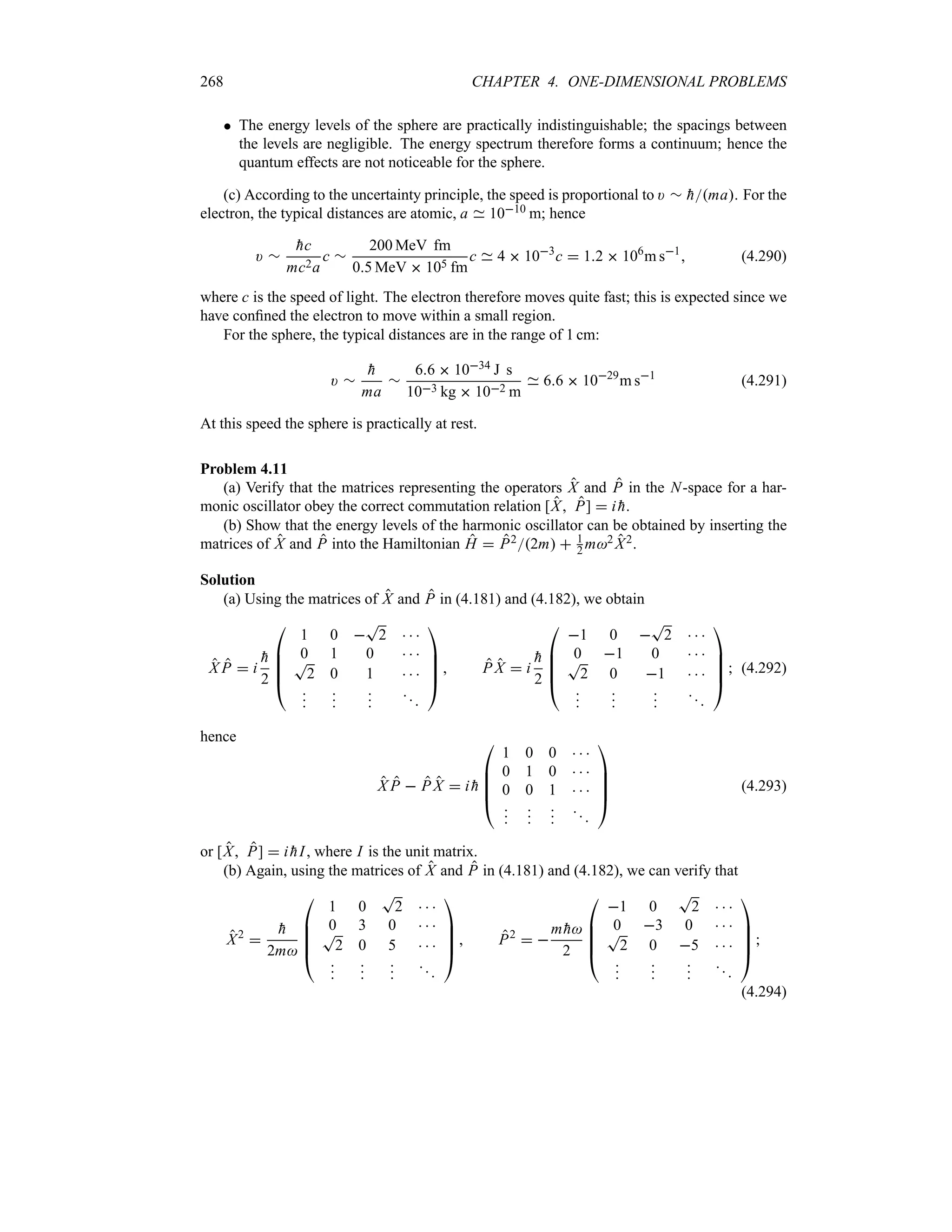 268 CHAPTER 4. ONE-DIMENSIONAL PROBLEMS
 The energy levels of the sphere are practically indistinguishable; the spacings between
the levels are negligible. The energy spectrum therefore forms a continuum; hence the
quantum effects are not noticeable for the sphere.
(c) According to the uncertainty principle, the speed is proportional to ) r 
hma. For the
electron, the typical distances are atomic, a 1010 m; hence
) r

hc
mc2a
c r
200 MeV fm
05 MeV  105 fm
c 4  103
c  12  106
m s1
 (4.290)
where c is the speed of light. The electron therefore moves quite fast; this is expected since we
have confined the electron to move within a small region.
For the sphere, the typical distances are in the range of 1 cm:
) r

h
ma
r
66  1034 J s
103 kg  102 m
66  1029
m s1
(4.291)
At this speed the sphere is practically at rest.
Problem 4.11
(a) Verify that the matrices representing the operators X and P in the N-space for a har-
monic oscillator obey the correct commutation relation [X P]  i 
h.
(b) Show that the energy levels of the harmonic oscillator can be obtained by inserting the
matrices of X and P into the Hamiltonian H  P22m  1
2 m2 X2.
Solution
(a) Using the matrices of X and P in (4.181) and (4.182), we obtain
X P  i

h
2

%
%
%
#
1 0 
T
2   
0 1 0   
T
2 0 1   














$
 P X  i

h
2

%
%
%
#
1 0 
T
2   
0 1 0   
T
2 0 1   














$
 (4.292)
hence
X P  P X  i 
h

%
%
%
#
1 0 0   
0 1 0   
0 0 1   














$
(4.293)
or [X P]  i 
hI, where I is the unit matrix.
(b) Again, using the matrices of X and P in (4.181) and (4.182), we can verify that
X2


h
2m

%
%
%
#
1 0
T
2   
0 3 0   
T
2 0 5   














$
 P2
 
m 
h
2

%
%
%
#
1 0
T
2   
0 3 0   
T
2 0 5   














$

(4.294)
 