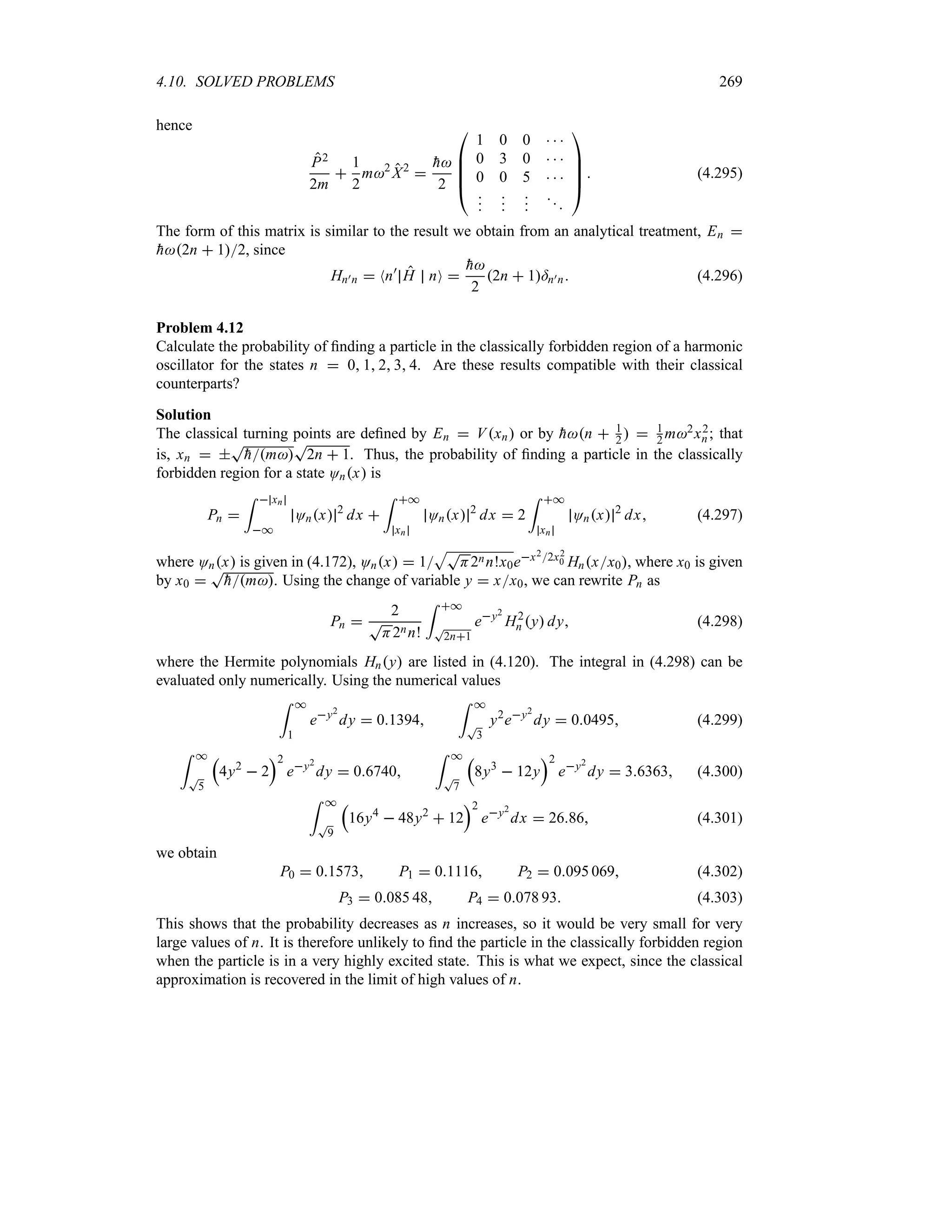 4.10. SOLVED PROBLEMS 269
hence
P2
2m

1
2
m2
X2


h
2

%
%
%
#
1 0 0   
0 3 0   
0 0 5   














$
 (4.295)
The form of this matrix is similar to the result we obtain from an analytical treatment, En 

h2n  12, since
Hn)n  Nn)
H nO 

h
2
2n  1=n)n (4.296)
Problem 4.12
Calculate the probability of finding a particle in the classically forbidden region of a harmonic
oscillator for the states n  0 1 2 3 4. Are these results compatible with their classical
counterparts?
Solution
The classical turning points are defined by En  Vxn or by 
hn  1
2   1
2 m2x2
n; that
is, xn  
T

hm
T
2n  1. Thus, the probability of finding a particle in the classically
forbidden region for a state Onx is
Pn 
=  xn
*
Onx 2
dx 
= *
xn
Onx 2
dx  2
= *
xn
Onx 2
dx (4.297)
where Onx is given in (4.172), Onx  1
ST
H2nn!x0ex22x2
0 Hnxx0, where x0 is given
by x0 
T

hm. Using the change of variable y  xx0, we can rewrite Pn as
Pn 
2
T
H2nn!
= *
T
2n1
ey2
H2
n y dy (4.298)
where the Hermite polynomials Hny are listed in (4.120). The integral in (4.298) can be
evaluated only numerically. Using the numerical values
= *
1
ey2
dy  01394
= *
T
3
y2
ey2
dy  00495 (4.299)
= *
T
5
r
4y2
 2
s2
ey2
dy  06740
= *
T
7
r
8y3
 12y
s2
ey2
dy  36363 (4.300)
= *
T
9
r
16y4
 48y2
 12
s2
ey2
dx  2686 (4.301)
we obtain
P0  01573 P1  01116 P2  0095 069 (4.302)
P3  0085 48 P4  0078 93 (4.303)
This shows that the probability decreases as n increases, so it would be very small for very
large values of n. It is therefore unlikely to find the particle in the classically forbidden region
when the particle is in a very highly excited state. This is what we expect, since the classical
approximation is recovered in the limit of high values of n.
 