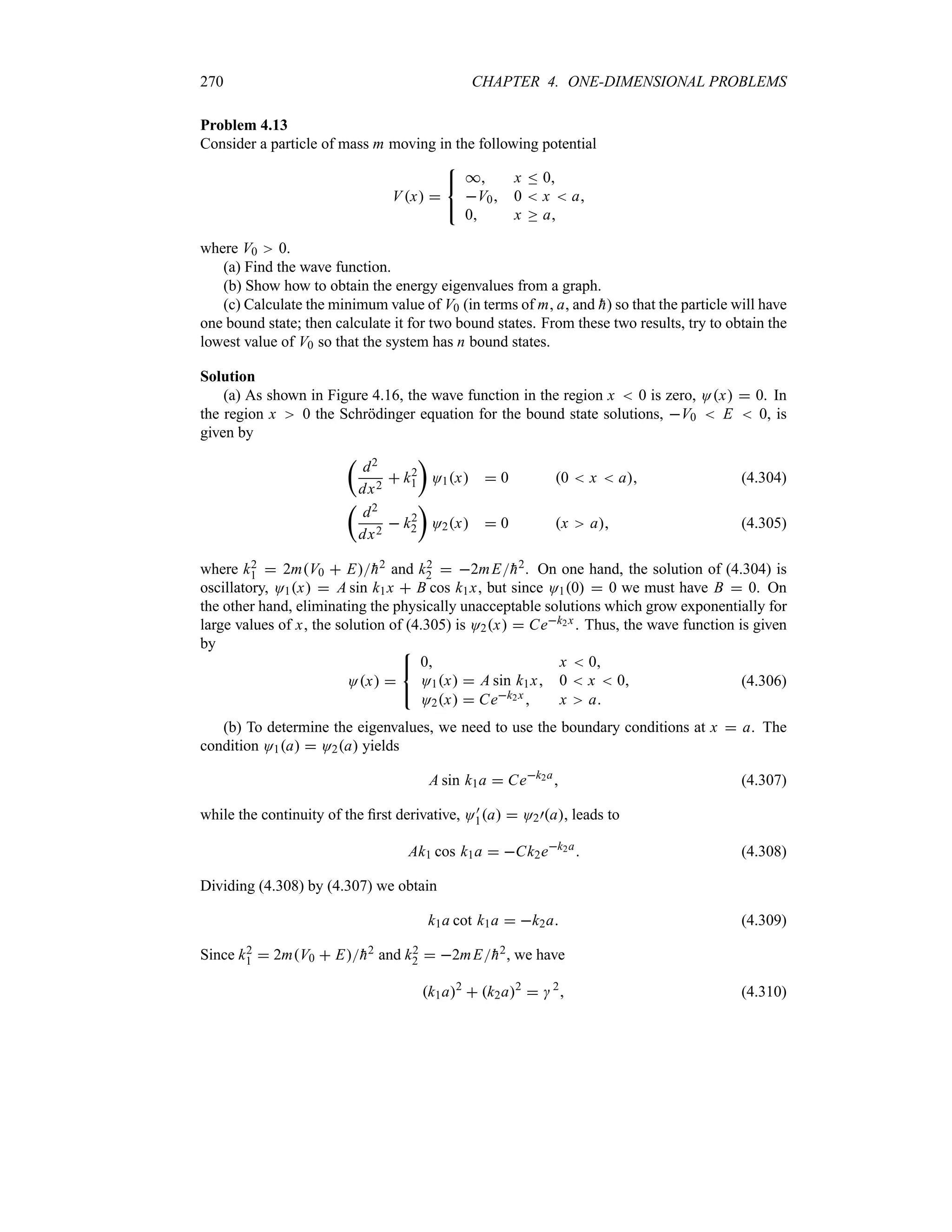 270 CHAPTER 4. ONE-DIMENSIONAL PROBLEMS
Problem 4.13
Consider a particle of mass m moving in the following potential
Vx 



* x n 0
V0 0  x  a
0 x o a
where V0 0.
(a) Find the wave function.
(b) Show how to obtain the energy eigenvalues from a graph.
(c) Calculate the minimum value of V0 (in terms of m, a, and 
h) so that the particle will have
one bound state; then calculate it for two bound states. From these two results, try to obtain the
lowest value of V0 so that the system has n bound states.
Solution
(a) As shown in Figure 4.16, the wave function in the region x  0 is zero, Ox  0. In
the region x 0 the Schrödinger equation for the bound state solutions, V0  E  0, is
given by
t
d2
dx2
 k2
1
u
O1x  0 0  x  a (4.304)
t
d2
dx2
 k2
2
u
O2x  0 x a (4.305)
where k2
1  2mV0  E
h2 and k2
2  2mE
h2. On one hand, the solution of (4.304) is
oscillatory, O1x  A sin k1x  B cos k1x, but since O10  0 we must have B  0. On
the other hand, eliminating the physically unacceptable solutions which grow exponentially for
large values of x, the solution of (4.305) is O2x  Cek2x. Thus, the wave function is given
by
Ox 



0 x  0
O1x  A sin k1x 0  x  0
O2x  Cek2x  x a
(4.306)
(b) To determine the eigenvalues, we need to use the boundary conditions at x  a. The
condition O1a  O2a yields
A sin k1a  Cek2a
 (4.307)
while the continuity of the first derivative, O)
1a  O2)a, leads to
Ak1 cos k1a  Ck2ek2a
 (4.308)
Dividing (4.308) by (4.307) we obtain
k1a cot k1a  k2a (4.309)
Since k2
1  2mV0  E
h2 and k2
2  2mE
h2, we have
k1a2
 k2a2
  2
 (4.310)
 