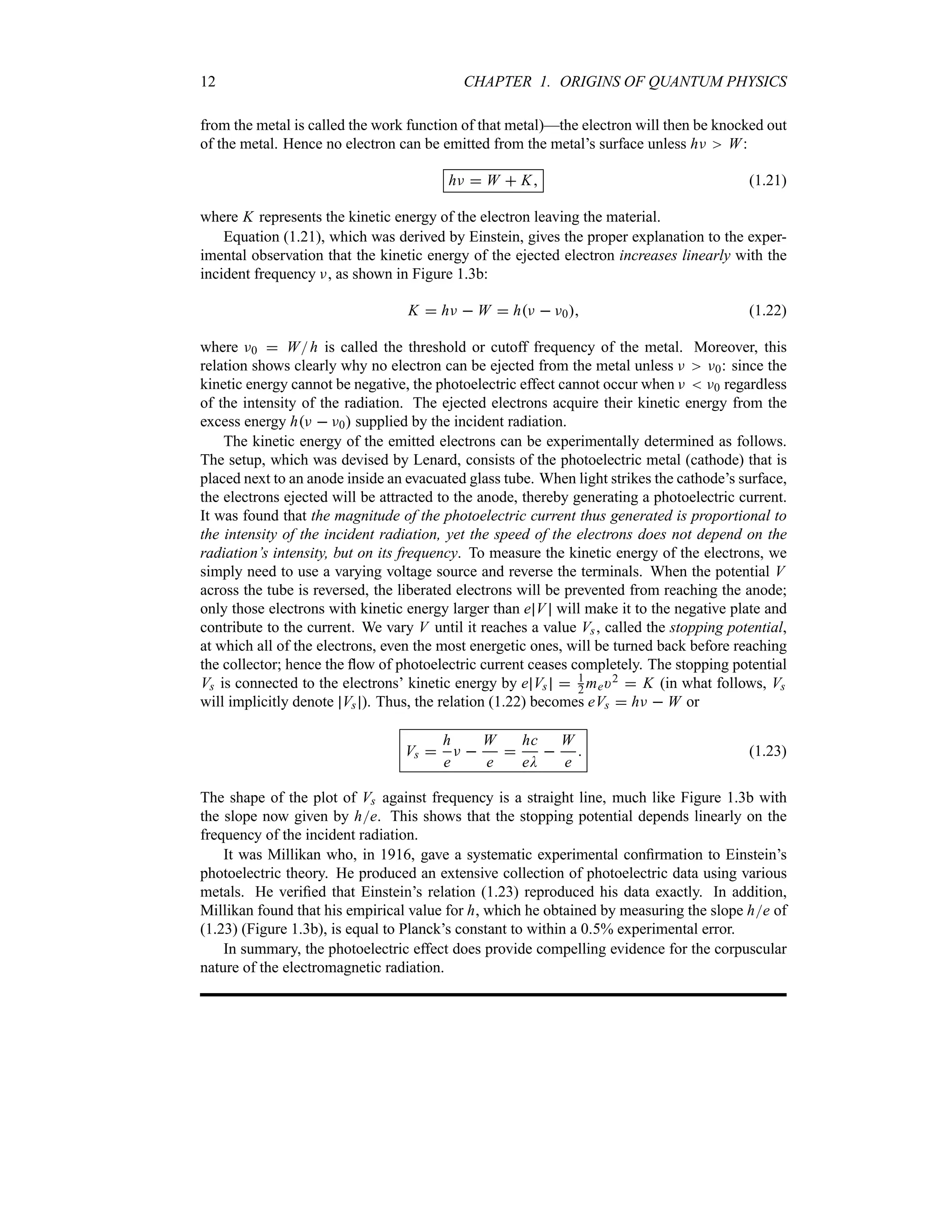 12 CHAPTER 1. ORIGINS OF QUANTUM PHYSICS
from the metal is called the work function of that metal)—the electron will then be knocked out
of the metal. Hence no electron can be emitted from the metal’s surface unless hF W:
hF  W  K (1.21)
where K represents the kinetic energy of the electron leaving the material.
Equation (1.21), which was derived by Einstein, gives the proper explanation to the exper-
imental observation that the kinetic energy of the ejected electron increases linearly with the
incident frequency F, as shown in Figure 1.3b:
K  hF  W  hF  F0 (1.22)
where F0  Wh is called the threshold or cutoff frequency of the metal. Moreover, this
relation shows clearly why no electron can be ejected from the metal unless F F0: since the
kinetic energy cannot be negative, the photoelectric effect cannot occur when F  F0 regardless
of the intensity of the radiation. The ejected electrons acquire their kinetic energy from the
excess energy hF  F0 supplied by the incident radiation.
The kinetic energy of the emitted electrons can be experimentally determined as follows.
The setup, which was devised by Lenard, consists of the photoelectric metal (cathode) that is
placed next to an anode inside an evacuated glass tube. When light strikes the cathode’s surface,
the electrons ejected will be attracted to the anode, thereby generating a photoelectric current.
It was found that the magnitude of the photoelectric current thus generated is proportional to
the intensity of the incident radiation, yet the speed of the electrons does not depend on the
radiation’s intensity, but on its frequency. To measure the kinetic energy of the electrons, we
simply need to use a varying voltage source and reverse the terminals. When the potential V
across the tube is reversed, the liberated electrons will be prevented from reaching the anode;
only those electrons with kinetic energy larger than e V will make it to the negative plate and
contribute to the current. We vary V until it reaches a value Vs, called the stopping potential,
at which all of the electrons, even the most energetic ones, will be turned back before reaching
the collector; hence the flow of photoelectric current ceases completely. The stopping potential
Vs is connected to the electrons’ kinetic energy by e Vs  1
2 me)2  K (in what follows, Vs
will implicitly denote Vs ). Thus, the relation (1.22) becomes eVs  hF  W or
Vs 
h
e
F 
W
e

hc
eD

W
e
 (1.23)
The shape of the plot of Vs against frequency is a straight line, much like Figure 1.3b with
the slope now given by he. This shows that the stopping potential depends linearly on the
frequency of the incident radiation.
It was Millikan who, in 1916, gave a systematic experimental confirmation to Einstein’s
photoelectric theory. He produced an extensive collection of photoelectric data using various
metals. He verified that Einstein’s relation (1.23) reproduced his data exactly. In addition,
Millikan found that his empirical value for h, which he obtained by measuring the slope he of
(1.23) (Figure 1.3b), is equal to Planck’s constant to within a 05% experimental error.
In summary, the photoelectric effect does provide compelling evidence for the corpuscular
nature of the electromagnetic radiation.
 