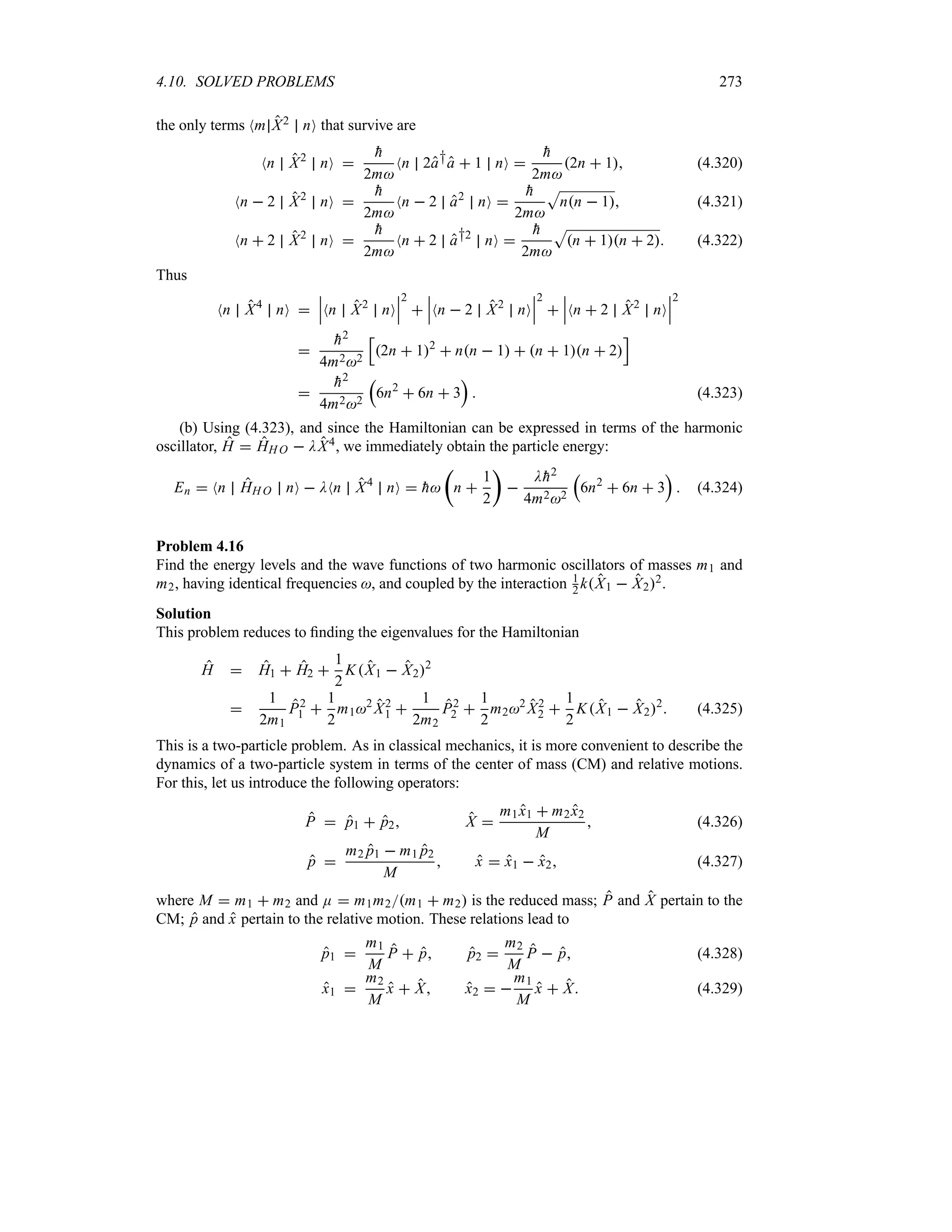 4.10. SOLVED PROBLEMS 273
the only terms Nm X2 nO that survive are
Nn X2
nO 

h
2m
Nn 2a†a  1 nO 

h
2m
2n  1 (4.320)
Nn  2 X2
nO 

h
2m
Nn  2 a2
nO 

h
2m
S
nn  1 (4.321)
Nn  2 X2
nO 

h
2m
Nn  2 a†2
nO 

h
2m
S
n  1n  2 (4.322)
Thus
Nn X4
nO 
n
n
nNn X2
nO
n
n
n
2

n
n
nNn  2 X2
nO
n
n
n
2

n
n
nNn  2 X2
nO
n
n
n
2


h2
4m22
K
2n  12
 nn  1  n  1n  2
L


h2
4m22
r
6n2
 6n  3
s
 (4.323)
(b) Using (4.323), and since the Hamiltonian can be expressed in terms of the harmonic
oscillator, H  HH O  DX4, we immediately obtain the particle energy:
En  Nn HH O nO  DNn X4
nO  
h
t
n 
1
2
u

D
h2
4m22
r
6n2
 6n  3
s
 (4.324)
Problem 4.16
Find the energy levels and the wave functions of two harmonic oscillators of masses m1 and
m2, having identical frequencies , and coupled by the interaction 1
2 kX1  X22.
Solution
This problem reduces to finding the eigenvalues for the Hamiltonian
H  H1  H2 
1
2
KX1  X22

1
2m1
P2
1 
1
2
m12
X2
1 
1
2m2
P2
2 
1
2
m22
X2
2 
1
2
KX1  X22
 (4.325)
This is a two-particle problem. As in classical mechanics, it is more convenient to describe the
dynamics of a two-particle system in terms of the center of mass (CM) and relative motions.
For this, let us introduce the following operators:
P  p1  p2 X 
m1x1  m2x2
M
 (4.326)
p 
m2 p1  m1 p2
M
 x  x1  x2 (4.327)
where M  m1  m2 and E  m1m2m1  m2 is the reduced mass; P and X pertain to the
CM; p and x pertain to the relative motion. These relations lead to
p1 
m1
M
P  p p2 
m2
M
P  p (4.328)
x1 
m2
M
x  X x2  
m1
M
x  X (4.329)
 