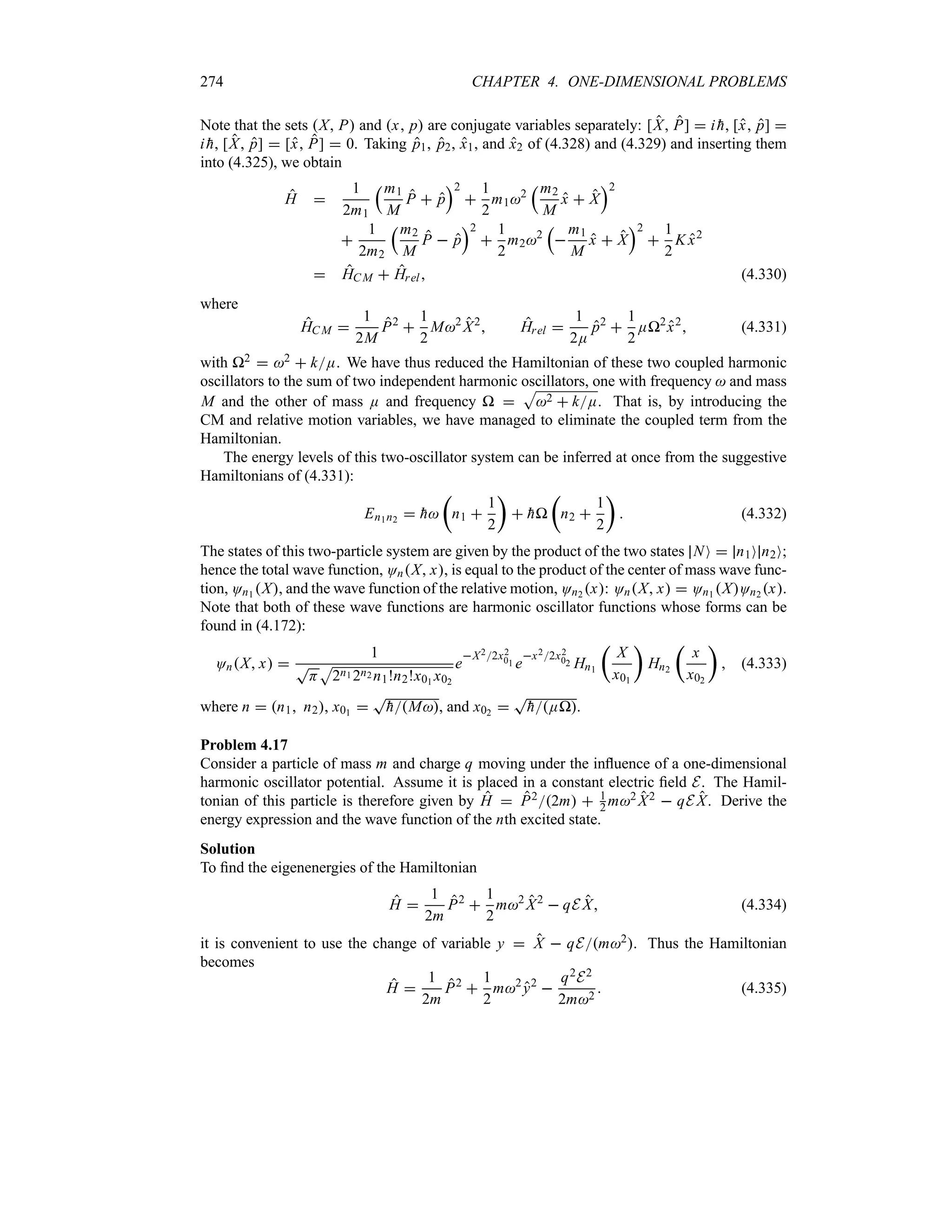 274 CHAPTER 4. ONE-DIMENSIONAL PROBLEMS
Note that the sets X P and x p are conjugate variables separately: [X P]  i 
h, [x p] 
i 
h, [X p]  [x P]  0. Taking p1, p2, x1, and x2 of (4.328) and (4.329) and inserting them
into (4.325), we obtain
H 
1
2m1
rm1
M
P  p
s2

1
2
m12
rm2
M
x  X
s2

1
2m2
rm2
M
P  p
s2

1
2
m22
r

m1
M
x  X
s2

1
2
K x2
 HCM  Hrel (4.330)
where
HC M 
1
2M
P2

1
2
M2
X2
 Hrel 
1
2E
p2

1
2
EP2
x2
 (4.331)
with P2  2  kE. We have thus reduced the Hamiltonian of these two coupled harmonic
oscillators to the sum of two independent harmonic oscillators, one with frequency  and mass
M and the other of mass E and frequency P 
S
2  kE. That is, by introducing the
CM and relative motion variables, we have managed to eliminate the coupled term from the
Hamiltonian.
The energy levels of this two-oscillator system can be inferred at once from the suggestive
Hamiltonians of (4.331):
En1n2  
h
t
n1 
1
2
u
 
hP
t
n2 
1
2
u
 (4.332)
The states of this two-particle system are given by the product of the two states NO  n1O n2O;
hence the total wave function, OnX x, is equal to the product of the center of mass wave func-
tion, On1 X, and the wave function of the relative motion, On2 x: OnX x  On1 XOn2 x.
Note that both of these wave functions are harmonic oscillator functions whose forms can be
found in (4.172):
OnX x 
1
T
H
S
2n1 2n2 n1!n2!x01 x02
e
X22x2
01 e
x22x2
02 Hn1
t
X
x01
u
Hn2
t
x
x02
u
 (4.333)
where n  n1 n2, x01 
T

hM, and x02 
T

hEP.
Problem 4.17
Consider a particle of mass m and charge q moving under the influence of a one-dimensional
harmonic oscillator potential. Assume it is placed in a constant electric field E. The Hamil-
tonian of this particle is therefore given by H  P22m  1
2 m2 X2  qE X. Derive the
energy expression and the wave function of the nth excited state.
Solution
To find the eigenenergies of the Hamiltonian
H 
1
2m
P2

1
2
m2
X2
 qE X (4.334)
it is convenient to use the change of variable y  X  qEm2. Thus the Hamiltonian
becomes
H 
1
2m
P2

1
2
m2
y2

q2E2
2m2
 (4.335)
 