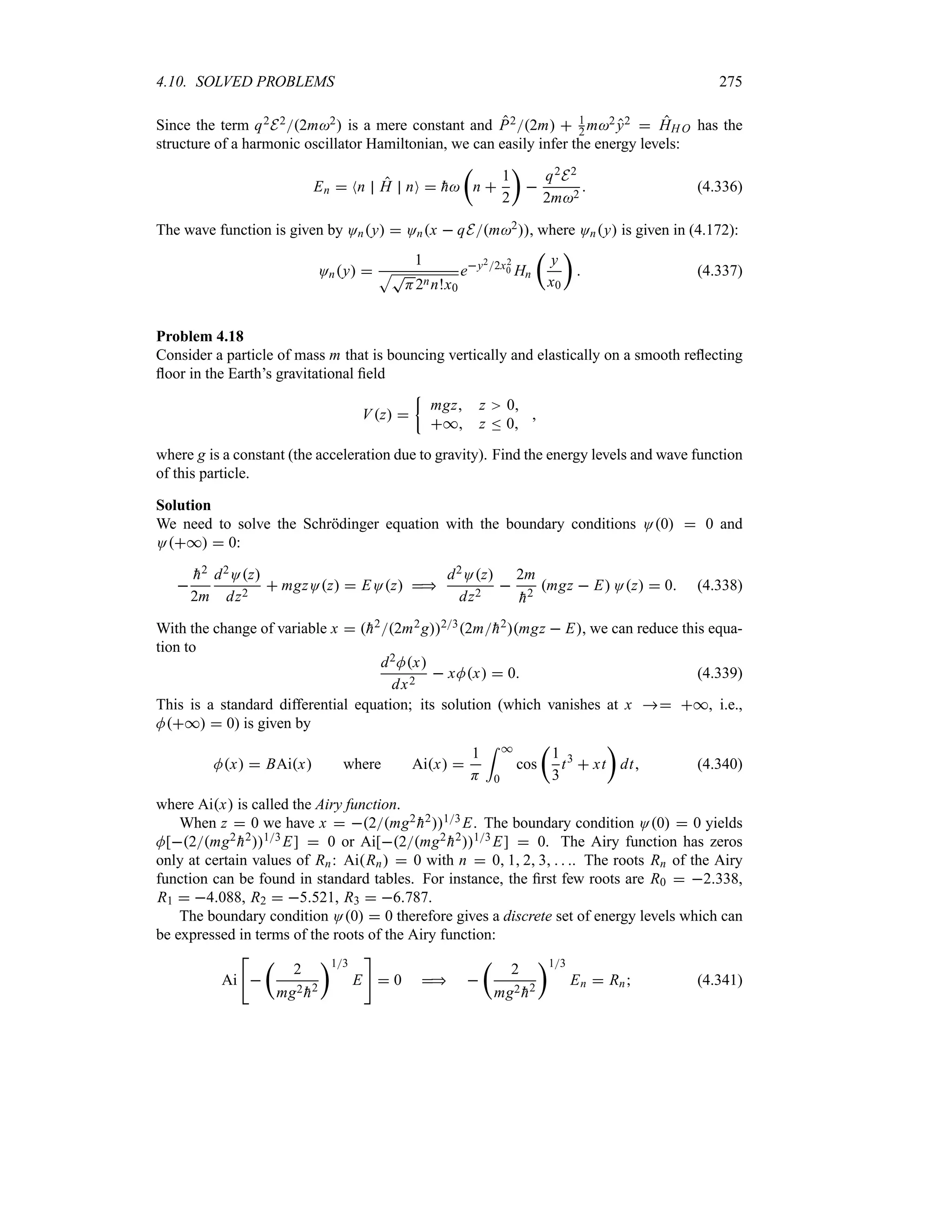 4.10. SOLVED PROBLEMS 275
Since the term q2E22m2 is a mere constant and P22m  1
2 m2y2  HH O has the
structure of a harmonic oscillator Hamiltonian, we can easily infer the energy levels:
En  Nn H nO  
h
t
n 
1
2
u

q2E2
2m2
 (4.336)
The wave function is given by Ony  Onx  qEm2, where Ony is given in (4.172):
Ony 
1
ST
H2nn!x0
ey22x2
0 Hn
t
y
x0
u
 (4.337)
Problem 4.18
Consider a particle of mass m that is bouncing vertically and elastically on a smooth reflecting
floor in the Earth’s gravitational field
Vz 
|
mgz z 0
* z n 0

where g is a constant (the acceleration due to gravity). Find the energy levels and wave function
of this particle.
Solution
We need to solve the Schrödinger equation with the boundary conditions O0  0 and
O*  0:


h2
2m
d2Oz
dz2
 mgzOz  EOz 
d2Oz
dz2

2m

h2
mgz  E Oz  0 (4.338)
With the change of variable x  
h22m2g232m
h2mgz  E, we can reduce this equa-
tion to
d2Mx
dx2
 xMx  0 (4.339)
This is a standard differential equation; its solution (which vanishes at x  *, i.e.,
M*  0) is given by
Mx  BAix where Aix 
1
H
= *
0
cos
t
1
3
t3
 xt
u
dt (4.340)
where Aix is called the Airy function.
When z  0 we have x  2mg2

h213 E. The boundary condition O0  0 yields
M[2mg2

h213E]  0 or Ai[2mg2

h213 E]  0. The Airy function has zeros
only at certain values of Rn: AiRn  0 with n  0 1 2 3   . The roots Rn of the Airy
function can be found in standard tables. For instance, the first few roots are R0  2338,
R1  4088, R2  5521, R3  6787.
The boundary condition O0  0 therefore gives a discrete set of energy levels which can
be expressed in terms of the roots of the Airy function:
Ai


t
2
mg2

h2
u13
E

 0  
t
2
mg2

h2
u13
En  Rn (4.341)
 