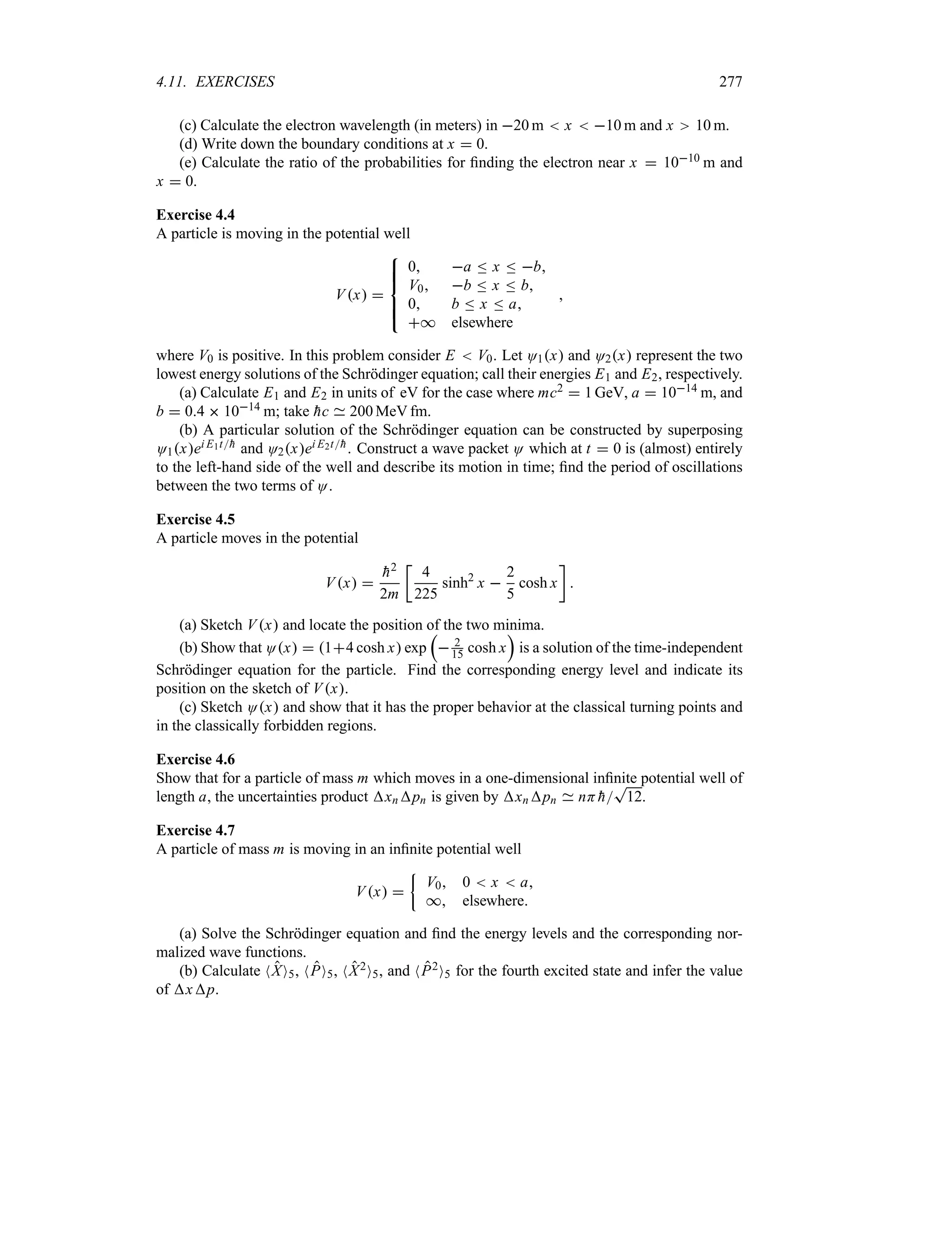 4.11. EXERCISES 277
(c) Calculate the electron wavelength (in meters) in 20 m  x  10 m and x 10 m.
(d) Write down the boundary conditions at x  0.
(e) Calculate the ratio of the probabilities for finding the electron near x  1010 m and
x  0.
Exercise 4.4
A particle is moving in the potential well
Vx 

!
!

!
!

0 a n x n b
V0 b n x n b
0 b n x n a
* elsewhere

where V0 is positive. In this problem consider E  V0. Let O1x and O2x represent the two
lowest energy solutions of the Schrödinger equation; call their energies E1 and E2, respectively.
(a) Calculate E1 and E2 in units of eV for the case where mc2  1 GeV, a  1014 m, and
b  04  1014 m; take 
hc 200 MeV fm.
(b) A particular solution of the Schrödinger equation can be constructed by superposing
O1xei E1t
h and O2xei E2t
h. Construct a wave packet O which at t  0 is (almost) entirely
to the left-hand side of the well and describe its motion in time; find the period of oscillations
between the two terms of O.
Exercise 4.5
A particle moves in the potential
Vx 

h2
2m
v
4
225
sinh2
x 
2
5
cosh x
w

(a) Sketch Vx and locate the position of the two minima.
(b) Show that Ox  14 cosh x exp
r
 2
15 cosh x
s
is a solution of the time-independent
Schrödinger equation for the particle. Find the corresponding energy level and indicate its
position on the sketch of Vx.
(c) Sketch Ox and show that it has the proper behavior at the classical turning points and
in the classically forbidden regions.
Exercise 4.6
Show that for a particle of mass m which moves in a one-dimensional infinite potential well of
length a, the uncertainties product xnpn is given by xnpn nH 
h
T
12.
Exercise 4.7
A particle of mass m is moving in an infinite potential well
Vx 
|
V0 0  x  a
* elsewhere
(a) Solve the Schrödinger equation and find the energy levels and the corresponding nor-
malized wave functions.
(b) Calculate NXO5, NPO5, NX2O5, and NP2O5 for the fourth excited state and infer the value
of xp.
 