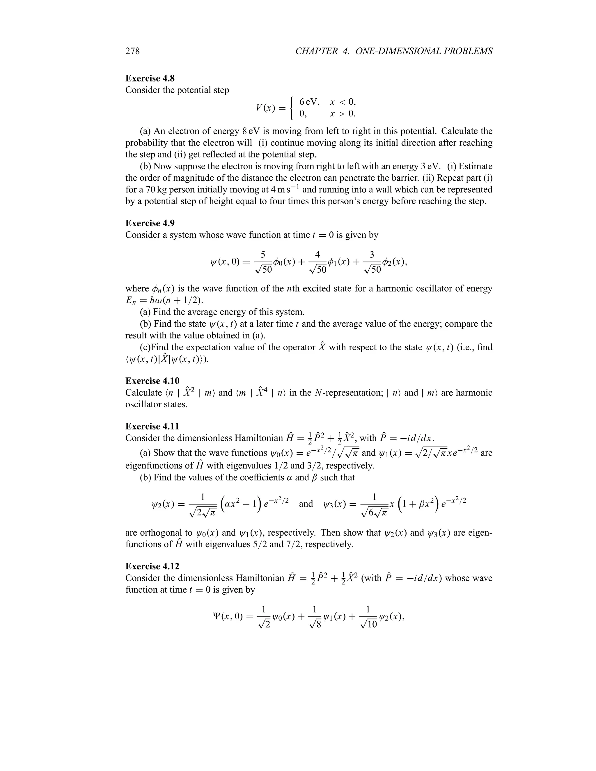 278 CHAPTER 4. ONE-DIMENSIONAL PROBLEMS
Exercise 4.8
Consider the potential step
Vx 
|
6 eV x  0
0 x 0
(a) An electron of energy 8 eV is moving from left to right in this potential. Calculate the
probability that the electron will (i) continue moving along its initial direction after reaching
the step and (ii) get reflected at the potential step.
(b) Now suppose the electron is moving from right to left with an energy 3 eV. (i) Estimate
the order of magnitude of the distance the electron can penetrate the barrier. (ii) Repeat part (i)
for a 70 kg person initially moving at 4 m s1 and running into a wall which can be represented
by a potential step of height equal to four times this person’s energy before reaching the step.
Exercise 4.9
Consider a system whose wave function at time t  0 is given by
Ox 0 
5
T
50
M0x 
4
T
50
M1x 
3
T
50
M2x
where Mnx is the wave function of the nth excited state for a harmonic oscillator of energy
En  
hn  12.
(a) Find the average energy of this system.
(b) Find the state Ox t at a later time t and the average value of the energy; compare the
result with the value obtained in (a).
(c)Find the expectation value of the operator X with respect to the state Ox t (i.e., find
NOx t X Ox tO).
Exercise 4.10
Calculate Nn X2 mO and Nm X4 nO in the N-representation; nO and mO are harmonic
oscillator states.
Exercise 4.11
Consider the dimensionless Hamiltonian H  1
2 P2  1
2 X2, with P  iddx.
(a) Show that the wave functions O0x  ex22
ST
H and O1x 
S
2
T
Hxex22 are
eigenfunctions of H with eigenvalues 12 and 32, respectively.
(b) Find the values of the coefficients : and ; such that
O2x 
1
S
2
T
H
r
:x2
 1
s
ex22
and O3x 
1
S
6
T
H
x
r
1  ;x2
s
ex22
are orthogonal to O0x and O1x, respectively. Then show that O2x and O3x are eigen-
functions of H with eigenvalues 52 and 72, respectively.
Exercise 4.12
Consider the dimensionless Hamiltonian H  1
2 P2  1
2 X2 (with P  iddx) whose wave
function at time t  0 is given by
x 0 
1
T
2
O0x 
1
T
8
O1x 
1
T
10
O2x
 