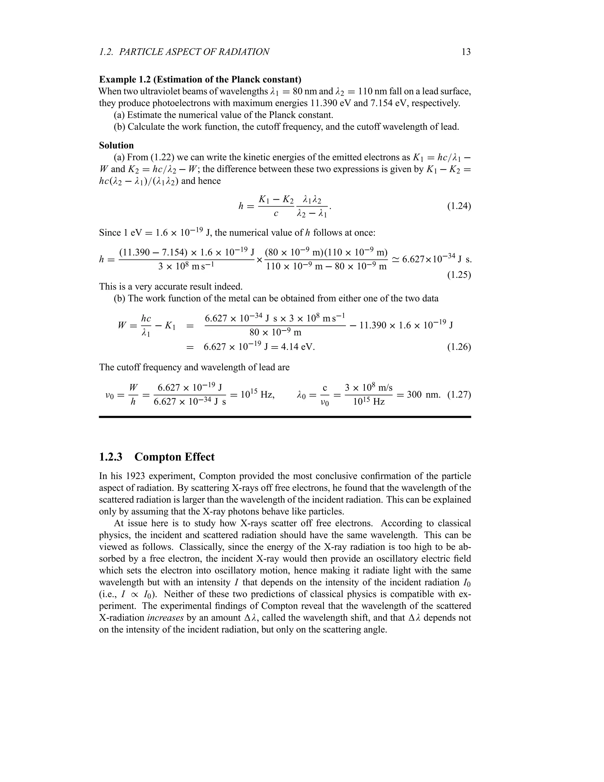 1.2. PARTICLE ASPECT OF RADIATION 13
Example 1.2 (Estimation of the Planck constant)
When two ultraviolet beams of wavelengths D1  80 nm and D2  110 nm fall on a lead surface,
they produce photoelectrons with maximum energies 11390 eV and 7154 eV, respectively.
(a) Estimate the numerical value of the Planck constant.
(b) Calculate the work function, the cutoff frequency, and the cutoff wavelength of lead.
Solution
(a) From (1.22) we can write the kinetic energies of the emitted electrons as K1  hcD1 
W and K2  hcD2  W; the difference between these two expressions is given by K1  K2 
hcD2  D1D1D2 and hence
h 
K1  K2
c
D1D2
D2  D1
 (1.24)
Since 1 eV  16  1019 J, the numerical value of h follows at once:
h 
11390  7154  16  1019 J
3  108 m s1

80  109 m110  109 m
110  109 m  80  109 m
66271034
J s
(1.25)
This is a very accurate result indeed.
(b) The work function of the metal can be obtained from either one of the two data
W 
hc
D1
 K1 
6627  1034 J s  3  108 m s1
80  109 m
 11390  16  1019
J
 6627  1019
J  414 eV (1.26)
The cutoff frequency and wavelength of lead are
F0 
W
h

6627  1019 J
6627  1034 J s
 1015
Hz D0 
c
F0

3  108 m/s
1015 Hz
 300 nm (1.27)
1.2.3 Compton Effect
In his 1923 experiment, Compton provided the most conclusive confirmation of the particle
aspect of radiation. By scattering X-rays off free electrons, he found that the wavelength of the
scattered radiation is larger than the wavelength of the incident radiation. This can be explained
only by assuming that the X-ray photons behave like particles.
At issue here is to study how X-rays scatter off free electrons. According to classical
physics, the incident and scattered radiation should have the same wavelength. This can be
viewed as follows. Classically, since the energy of the X-ray radiation is too high to be ab-
sorbed by a free electron, the incident X-ray would then provide an oscillatory electric field
which sets the electron into oscillatory motion, hence making it radiate light with the same
wavelength but with an intensity I that depends on the intensity of the incident radiation I0
(i.e., I ( I0). Neither of these two predictions of classical physics is compatible with ex-
periment. The experimental findings of Compton reveal that the wavelength of the scattered
X-radiation increases by an amount D, called the wavelength shift, and that D depends not
on the intensity of the incident radiation, but only on the scattering angle.
 