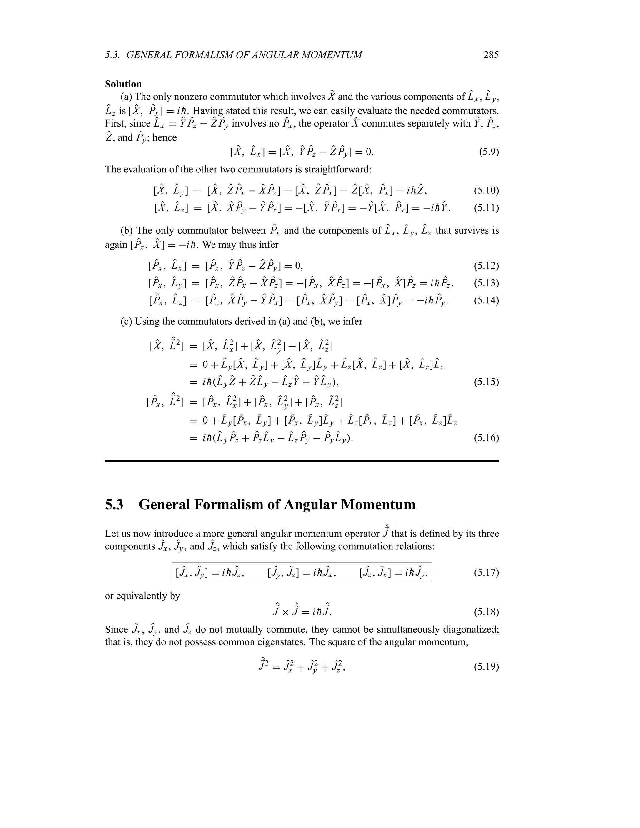 5.3. GENERAL FORMALISM OF ANGULAR MOMENTUM 285
Solution
(a) The only nonzero commutator which involves X and the various components of Lx , Ly,
Lz is [X Px]  i 
h. Having stated this result, we can easily evaluate the needed commutators.
First, since Lx  Y Pz  Z Py involves no Px , the operator X commutes separately with Y, Pz,
Z, and Py; hence
[X Lx ]  [X Y Pz  Z Py]  0 (5.9)
The evaluation of the other two commutators is straightforward:
[X Ly]  [X Z Px  X Pz]  [X Z Px ]  Z[X Px ]  i 
hZ (5.10)
[X Lz]  [X X Py  Y Px]  [X Y Px ]  Y[X Px ]  i 
hY (5.11)
(b) The only commutator between Px and the components of Lx, Ly, Lz that survives is
again [Px  X]  i 
h. We may thus infer
[Px Lx ]  [Px  Y Pz  Z Py]  0 (5.12)
[Px Ly]  [Px  Z Px  X Pz]  [Px X Pz]  [Px  X]Pz  i 
hPz (5.13)
[Px Lz]  [Px  X Py  Y Px ]  [Px  X Py]  [Px  X]Py  i 
hPy (5.14)
(c) Using the commutators derived in (a) and (b), we infer
[X ;
L2
]  [X L2
x ]  [X L2
y]  [X L2
z ]
 0  Ly[X Ly]  [X Ly]Ly  Lz[X Lz]  [X Lz]Lz
 i 
hLy Z  Z Ly  LzY  Y Ly (5.15)
[Px ;
L2
]  [Px L2
x]  [Px  L2
y]  [Px L2
z ]
 0  Ly[Px Ly]  [Px  Ly]Ly  Lz[Px  Lz]  [Px  Lz]Lz
 i 
hLy Pz  Pz Ly  Lz Py  Py Ly (5.16)
5.3 General Formalism of Angular Momentum
Let us now introduce a more general angular momentum operator ;
J that is defined by its three
components Jx Jy and Jz, which satisfy the following commutation relations:
[Jx  Jy]  i 
hJz [Jy Jz]  i 
hJx  [Jz Jx]  i 
hJy (5.17)
or equivalently by
;
J  ;
J  i 
h ;
J (5.18)
Since Jx, Jy, and Jz do not mutually commute, they cannot be simultaneously diagonalized;
that is, they do not possess common eigenstates. The square of the angular momentum,
;
J2
 J2
x  J2
y  J2
z  (5.19)
 