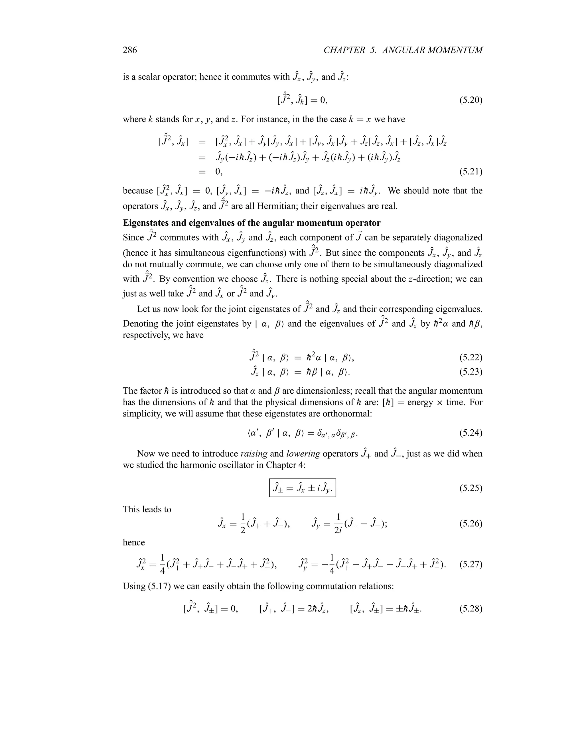 286 CHAPTER 5. ANGULAR MOMENTUM
is a scalar operator; hence it commutes with Jx Jy and Jz:
[ ;
J2
 Jk]  0 (5.20)
where k stands for x y, and z. For instance, in the the case k  x we have
[ ;
J2
 Jx]  [J2
x  Jx ]  Jy[Jy Jx ]  [Jy Jx]Jy  Jz[Jz Jx]  [Jz Jx ]Jz
 Jyi 
hJz  i 
hJzJy  Jzi 
hJy  i 
hJyJz
 0 (5.21)
because [J2
x  Jx]  0, [Jy Jx]  i 
hJz, and [Jz Jx ]  i 
hJy. We should note that the
operators Jx, Jy, Jz, and ;
J2 are all Hermitian; their eigenvalues are real.
Eigenstates and eigenvalues of the angular momentum operator
Since ;
J2 commutes with Jx , Jy and Jz, each component of ;
J can be separately diagonalized
(hence it has simultaneous eigenfunctions) with ;
J2. But since the components Jx , Jy and Jz
do not mutually commute, we can choose only one of them to be simultaneously diagonalized
with ;
J2. By convention we choose Jz. There is nothing special about the z-direction; we can
just as well take ;
J2 and Jx or ;
J2 and Jy.
Let us now look for the joint eigenstates of ;
J2 and Jz and their corresponding eigenvalues.
Denoting the joint eigenstates by : ;O and the eigenvalues of ;
J2 and Jz by 
h2: and 
h;,
respectively, we have
;
J2
: ;O  
h2
: : ;O (5.22)
Jz : ;O  
h; : ;O (5.23)
The factor 
h is introduced so that : and ; are dimensionless; recall that the angular momentum
has the dimensions of 
h and that the physical dimensions of 
h are: [
h]  energy  time. For
simplicity, we will assume that these eigenstates are orthonormal:
N:)
 ;)
: ;O  =:) :=;) ; (5.24)
Now we need to introduce raising and lowering operators J and J, just as we did when
we studied the harmonic oscillator in Chapter 4:
J  Jx  i Jy (5.25)
This leads to
Jx 
1
2
J  J Jy 
1
2i
J  J (5.26)
hence
J2
x 
1
4
J2
  J J  J J  J2
 J2
y  
1
4
J2
  J J  J J  J2
 (5.27)
Using (5.17) we can easily obtain the following commutation relations:
[ ;
J2
 J]  0 [J J]  2
hJz [Jz J]  
hJ (5.28)
 