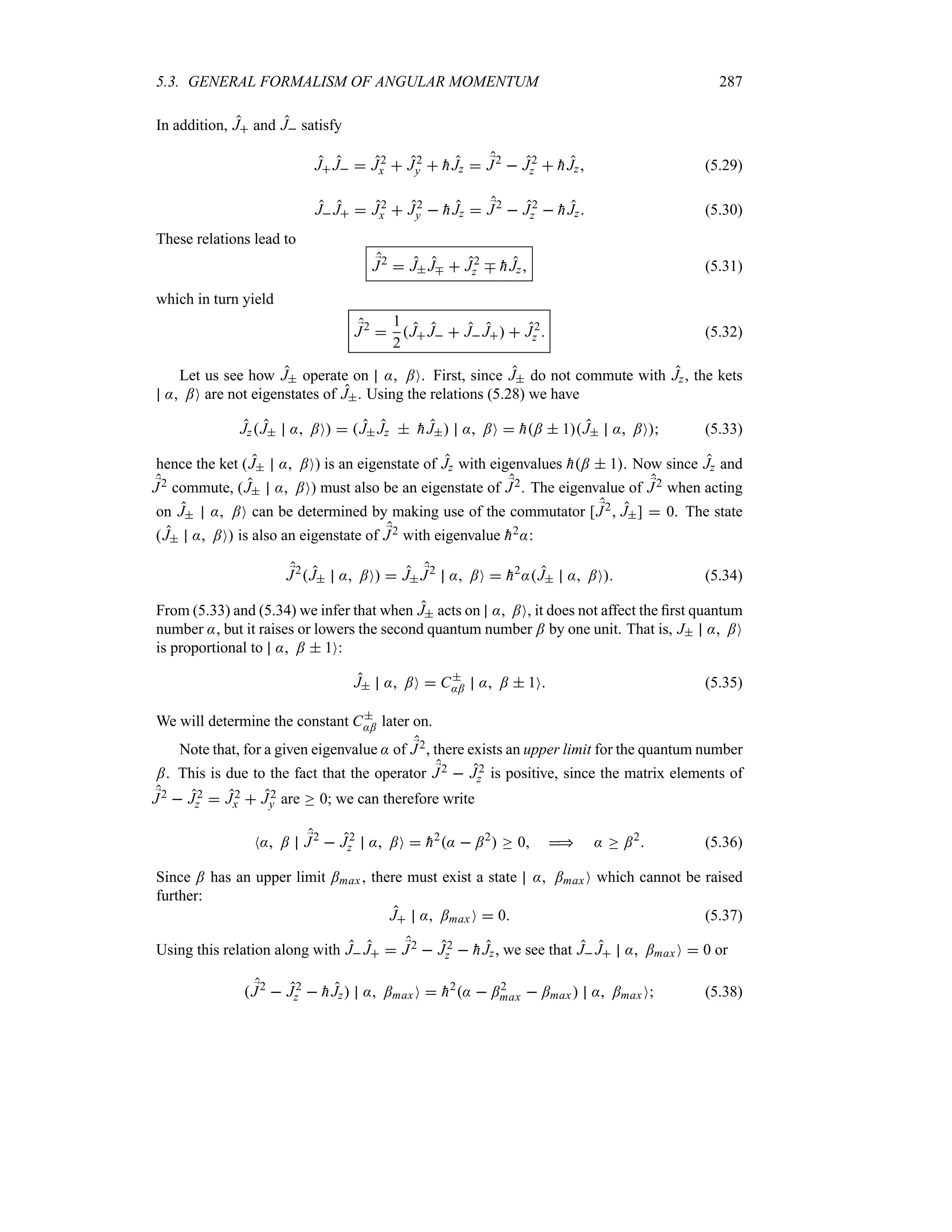 5.3. GENERAL FORMALISM OF ANGULAR MOMENTUM 287
In addition, J and J satisfy
J J  J2
x  J2
y  
hJz  ;
J2
 J2
z  
hJz (5.29)
J J  J2
x  J2
y  
hJz  ;
J2
 J2
z  
hJz (5.30)
These relations lead to
;
J2
 J Jb  J2
z b 
hJz (5.31)
which in turn yield
;
J2

1
2
J J  J J  J2
z  (5.32)
Let us see how J operate on : ;O. First, since J do not commute with Jz, the kets
: ;O are not eigenstates of J. Using the relations (5.28) we have
JzJ : ;O  J Jz  
hJ : ;O  
h;  1J : ;O (5.33)
hence the ket (J : ;O) is an eigenstate of Jz with eigenvalues 
h;  1. Now since Jz and
;
J2 commute, (J : ;O) must also be an eigenstate of ;
J2. The eigenvalue of ;
J2 when acting
on J : ;O can be determined by making use of the commutator [ ;
J2 J]  0. The state
(J : ;O is also an eigenstate of ;
J2 with eigenvalue 
h2::
;
J2
J : ;O  J ;
J2
: ;O  
h2
:J : ;O (5.34)
From (5.33) and (5.34) we infer that when J acts on : ;O, it does not affect the first quantum
number :, but it raises or lowers the second quantum number ; by one unit. That is, J : ;O
is proportional to : ;  1O:
J : ;O  C
:; : ;  1O (5.35)
We will determine the constant C
:; later on.
Note that, for a given eigenvalue : of ;
J2, there exists an upper limit for the quantum number
;. This is due to the fact that the operator ;
J2  J2
z is positive, since the matrix elements of
;
J2  J2
z  J2
x  J2
y are o 0; we can therefore write
N: ; ;
J2
 J2
z : ;O  
h2
:  ;2
 o 0  : o ;2
 (5.36)
Since ; has an upper limit ;max, there must exist a state : ;maxO which cannot be raised
further:
J : ;max O  0 (5.37)
Using this relation along with J J  ;
J2  J2
z  
hJz, we see that J J : ;maxO  0 or
 ;
J2
 J2
z  
hJz : ;maxO  
h2
:  ;2
max  ;max  : ;max O (5.38)
 