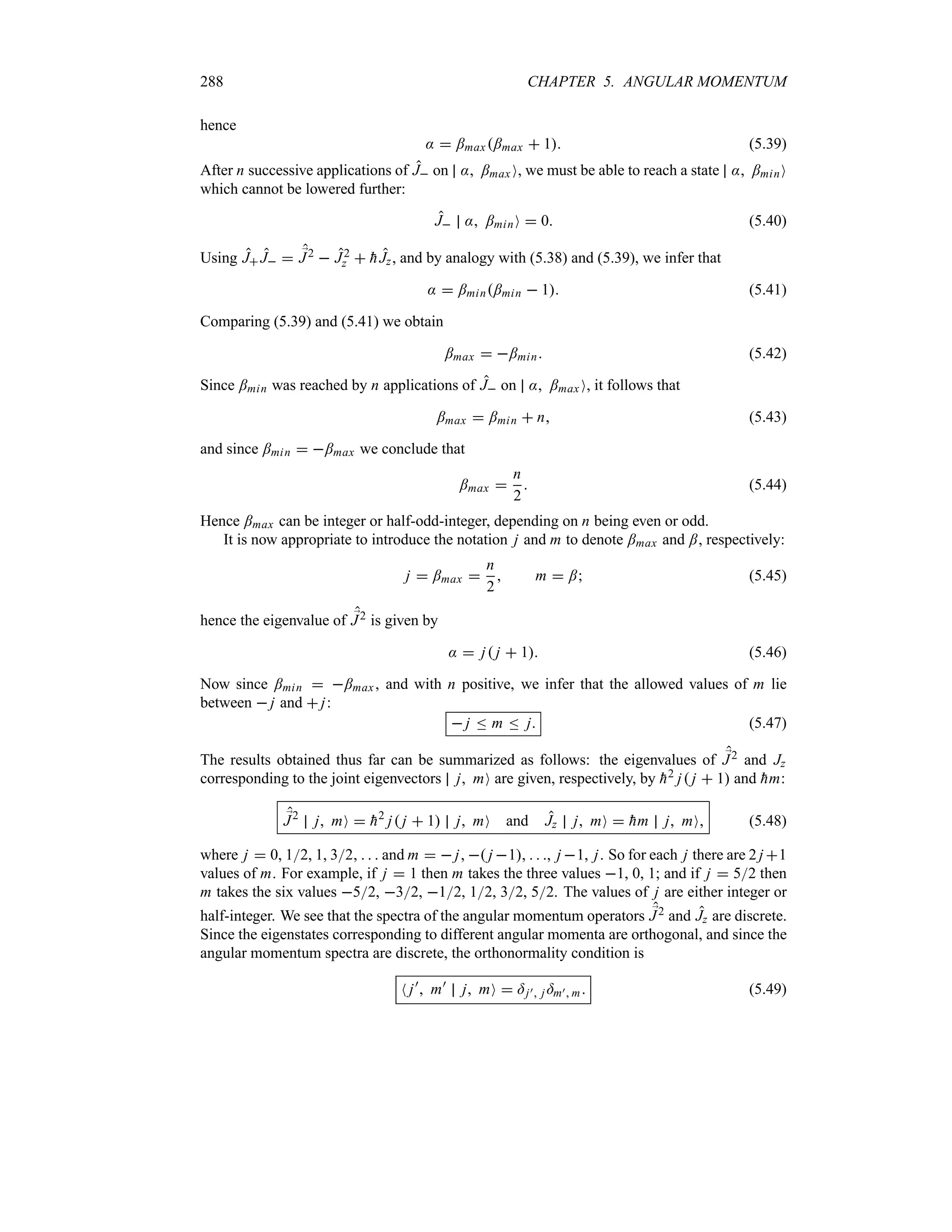 288 CHAPTER 5. ANGULAR MOMENTUM
hence
:  ;max;max  1 (5.39)
After n successive applications of J on : ;max O, we must be able to reach a state : ;minO
which cannot be lowered further:
J : ;minO  0 (5.40)
Using J J  ;
J2  J2
z  
hJz, and by analogy with (5.38) and (5.39), we infer that
:  ;min;min  1 (5.41)
Comparing (5.39) and (5.41) we obtain
;max  ;min (5.42)
Since ;min was reached by n applications of J on : ;max O, it follows that
;max  ;min  n (5.43)
and since ;min  ;max we conclude that
;max 
n
2
 (5.44)
Hence ;max can be integer or half-odd-integer, depending on n being even or odd.
It is now appropriate to introduce the notation j and m to denote ;max and ;, respectively:
j  ;max 
n
2
 m  ; (5.45)
hence the eigenvalue of ;
J2 is given by
:  j j  1 (5.46)
Now since ;min  ;max, and with n positive, we infer that the allowed values of m lie
between  j and  j:
 j n m n j (5.47)
The results obtained thus far can be summarized as follows: the eigenvalues of ;
J2 and Jz
corresponding to the joint eigenvectors j mO are given, respectively, by 
h2 j j  1 and 
hm:
;
J2
j mO  
h2
j j  1 j mO and Jz j mO  
hm j mO (5.48)
where j  0, 12, 1, 32    and m   j,  j 1,   , j 1, j. So for each j there are 2 j 1
values of m. For example, if j  1 then m takes the three values 1, 0, 1; and if j  52 then
m takes the six values 52, 32, 12, 12, 32, 52. The values of j are either integer or
half-integer. We see that the spectra of the angular momentum operators ;
J2 and Jz are discrete.
Since the eigenstates corresponding to different angular momenta are orthogonal, and since the
angular momentum spectra are discrete, the orthonormality condition is
N j)
 m)
j mO  =j) j =m) m (5.49)
 