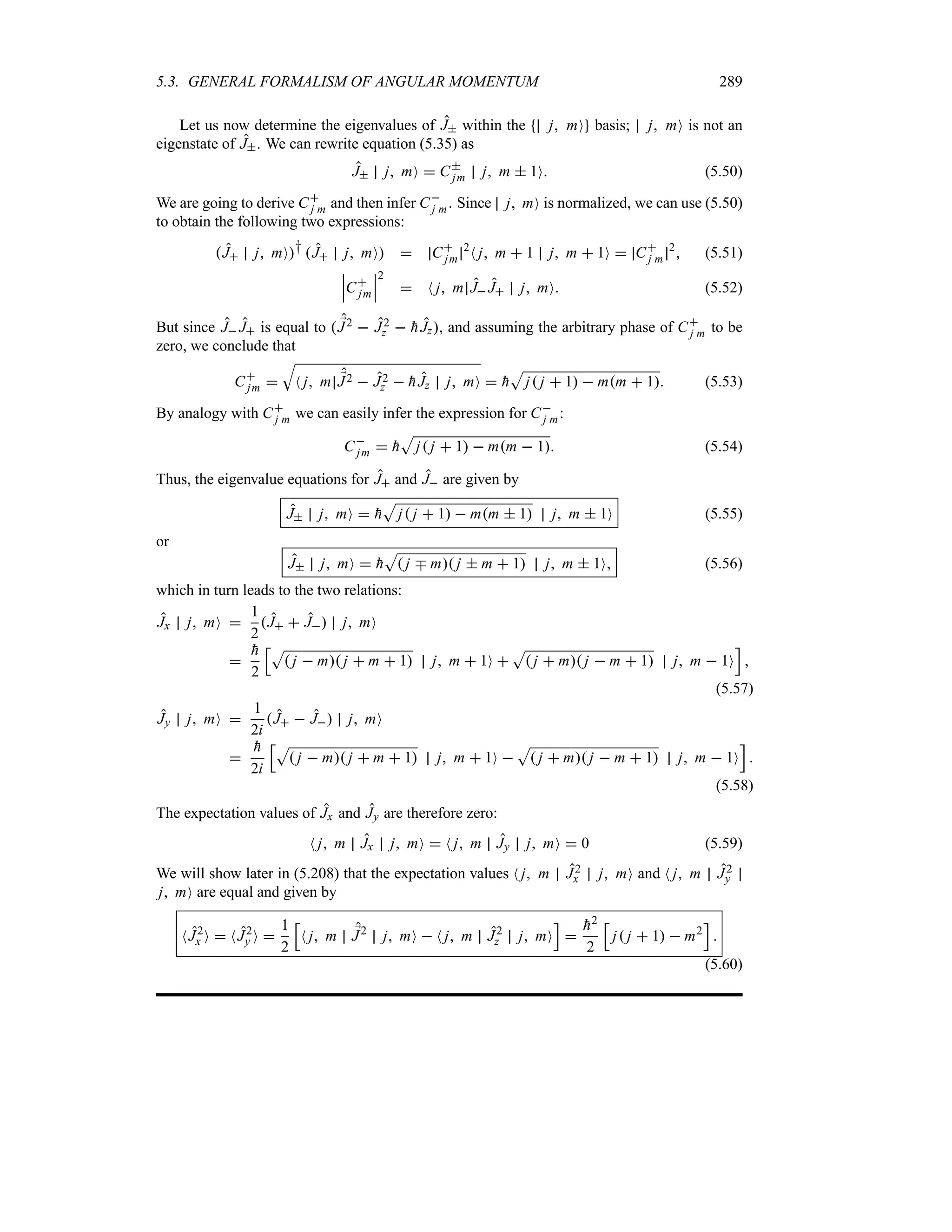 5.3. GENERAL FORMALISM OF ANGULAR MOMENTUM 289
Let us now determine the eigenvalues of J within the j mO basis; j mO is not an
eigenstate of J. We can rewrite equation (5.35) as
J j mO  C
jm j m  1O (5.50)
We are going to derive C
j m and then infer C
j m. Since j mO is normalized, we can use (5.50)
to obtain the following two expressions:
J j mO† J j mO  C
jm
2
N j m  1 j m  1O  C
j m
2
 (5.51)
n
n
nC
jm
n
n
n
2
 N j m J J j mO (5.52)
But since J J is equal to  ;
J2  J2
z  
hJz, and assuming the arbitrary phase of C
j m to be
zero, we conclude that
C
jm 
T
N j m ;
J2  J2
z  
hJz j mO  
h
S
j j  1  mm  1 (5.53)
By analogy with C
j m we can easily infer the expression for C
j m:
C
jm  
h
S
j j  1  mm  1 (5.54)
Thus, the eigenvalue equations for J and J are given by
J j mO  
h
S
j j  1  mm  1 j m  1O (5.55)
or
J j mO  
h
S
 j b m j  m  1 j m  1O (5.56)
which in turn leads to the two relations:
Jx j mO 
1
2
J  J j mO


h
2
KS
 j  m j  m  1 j m  1O 
S
 j  m j  m  1 j m  1O
L

(5.57)
Jy j mO 
1
2i
J  J j mO


h
2i
KS
 j  m j  m  1 j m  1O 
S
 j  m j  m  1 j m  1O
L

(5.58)
The expectation values of Jx and Jy are therefore zero:
N j m Jx j mO  N j m Jy j mO  0 (5.59)
We will show later in (5.208) that the expectation values N j m J2
x j mO and N j m J2
y
j mO are equal and given by
NJ2
x O  NJ2
y O 
1
2
K
N j m ;
J2
j mO  N j m J2
z j mO
L


h2
2
K
j j  1  m2
L

(5.60)
 