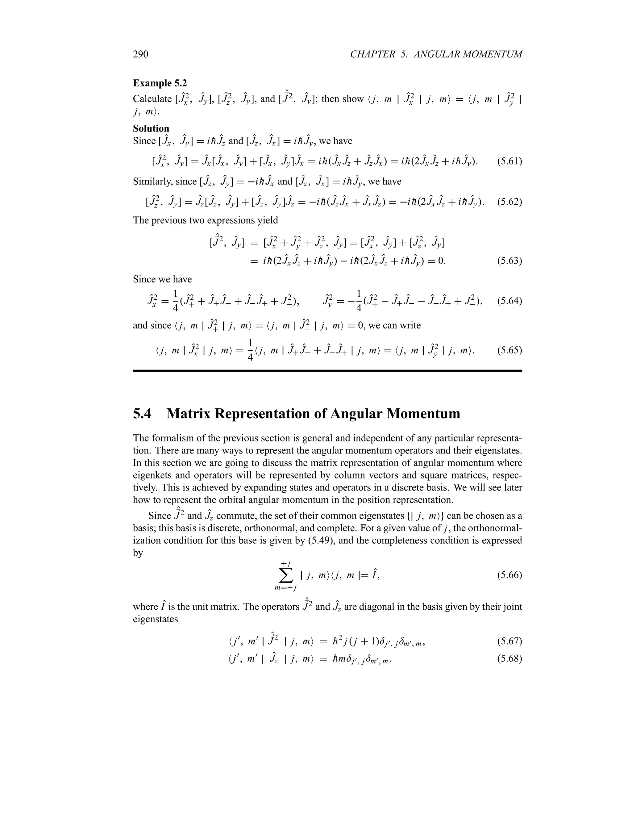 290 CHAPTER 5. ANGULAR MOMENTUM
Example 5.2
Calculate [J2
x  Jy], [J2
z  Jy], and [ ;
J2 Jy]; then show N j m J2
x j mO  N j m J2
y
j mO.
Solution
Since [Jx  Jy]  i 
hJz and [Jz Jx ]  i 
hJy, we have
[J2
x  Jy]  Jx [Jx  Jy]  [Jx  Jy]Jx  i 
hJx Jz  Jz Jx  i 
h2Jx Jz  i 
hJy (5.61)
Similarly, since [Jz Jy]  i 
hJx and [Jz Jx]  i 
hJy, we have
[J2
z  Jy]  Jz[Jz Jy]  [Jz Jy]Jz  i 
hJz Jx  Jx Jz  i 
h2Jx Jz  i 
hJy (5.62)
The previous two expressions yield
[ ;
J2
 Jy]  [J2
x  J2
y  J2
z  Jy]  [J2
x  Jy]  [J2
z  Jy]
 i 
h2Jx Jz  i 
hJy  i 
h2Jx Jz  i 
hJy  0 (5.63)
Since we have
J2
x 
1
4
J2
  J J  J J  J2
 J2
y  
1
4
J2
  J J  J J  J2
 (5.64)
and since N j m J2
 j mO  N j m J2
 j mO  0, we can write
N j m J2
x j mO 
1
4
N j m J J  J J j mO  N j m J2
y j mO (5.65)
5.4 Matrix Representation of Angular Momentum
The formalism of the previous section is general and independent of any particular representa-
tion. There are many ways to represent the angular momentum operators and their eigenstates.
In this section we are going to discuss the matrix representation of angular momentum where
eigenkets and operators will be represented by column vectors and square matrices, respec-
tively. This is achieved by expanding states and operators in a discrete basis. We will see later
how to represent the orbital angular momentum in the position representation.
Since ;
J2 and Jz commute, the set of their common eigenstates j mO can be chosen as a
basis; this basis is discrete, orthonormal, and complete. For a given value of j, the orthonormal-
ization condition for this base is given by (5.49), and the completeness condition is expressed
by
 j
;
m j
j mON j m  I (5.66)
where I is the unit matrix. The operators ;
J2 and Jz are diagonal in the basis given by their joint
eigenstates
N j)
 m) ;
J2
j mO  
h2
j j  1=j) j =m) m (5.67)
N j)
 m)
Jz j mO  
hm=j) j =m) m (5.68)
 