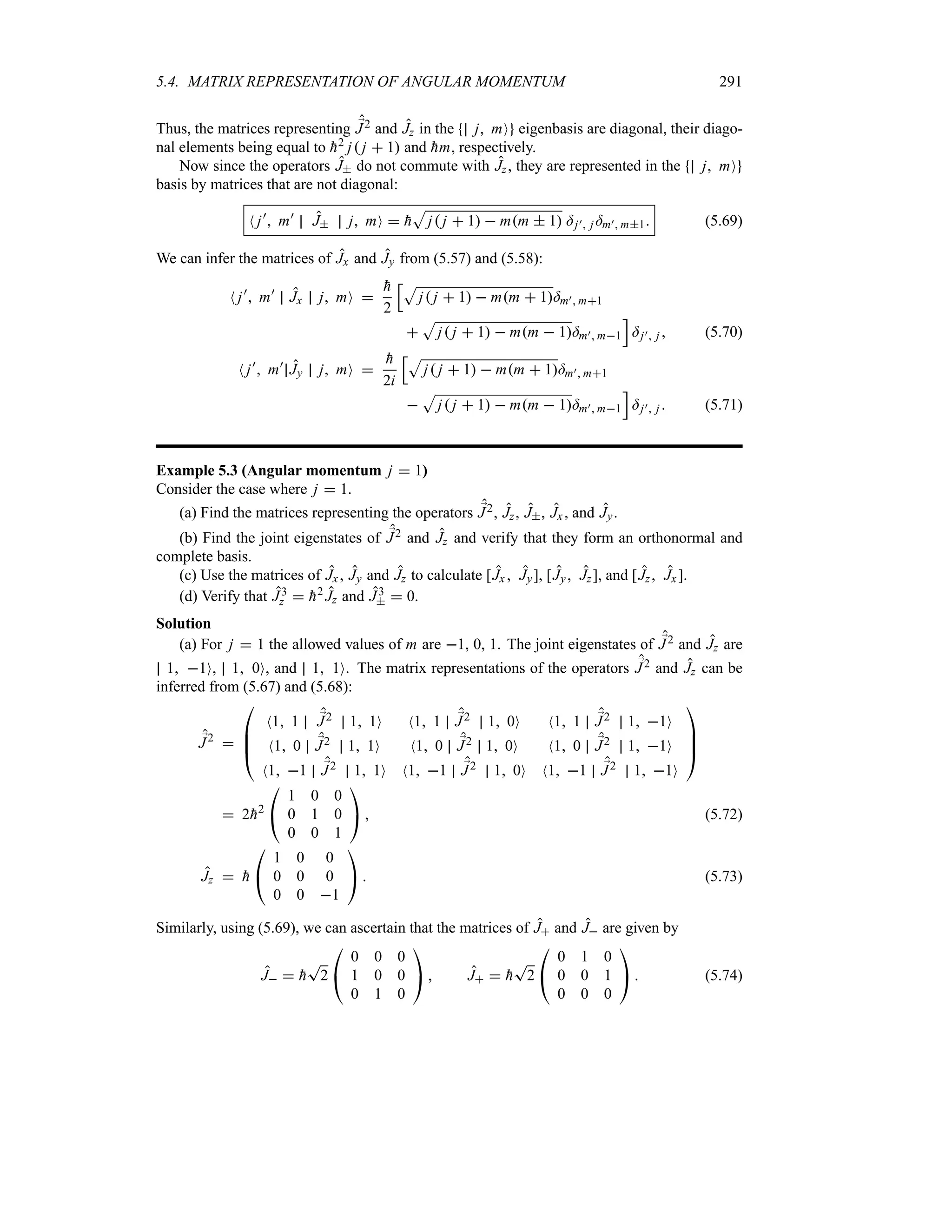 5.4. MATRIX REPRESENTATION OF ANGULAR MOMENTUM 291
Thus, the matrices representing ;
J2 and Jz in the j mO eigenbasis are diagonal, their diago-
nal elements being equal to 
h2 j j  1 and 
hm, respectively.
Now since the operators J do not commute with Jz, they are represented in the j mO
basis by matrices that are not diagonal:
N j)
 m)
J j mO  
h
S
j j  1  mm  1 =j) j =m) m1 (5.69)
We can infer the matrices of Jx and Jy from (5.57) and (5.58):
N j)
 m)
Jx j mO 

h
2
KS
j j  1  mm  1=m) m1

S
j j  1  mm  1=m) m1
L
=j) j  (5.70)
N j)
 m)
Jy j mO 

h
2i
KS
j j  1  mm  1=m) m1

S
j j  1  mm  1=m) m1
L
=j) j  (5.71)
Example 5.3 (Angular momentum j  1)
Consider the case where j  1.
(a) Find the matrices representing the operators ;
J2, Jz, J, Jx , and Jy.
(b) Find the joint eigenstates of ;
J2 and Jz and verify that they form an orthonormal and
complete basis.
(c) Use the matrices of Jx, Jy and Jz to calculate [Jx  Jy], [Jy Jz], and [Jz Jx].
(d) Verify that J3
z  
h2 Jz and J3
  0.
Solution
(a) For j  1 the allowed values of m are 1, 0, 1. The joint eigenstates of ;
J2 and Jz are
1 1O, 1 0O, and 1 1O. The matrix representations of the operators ;
J2 and Jz can be
inferred from (5.67) and (5.68):
;
J2


%
%
#
N1 1 ;
J2 1 1O N1 1 ;
J2 1 0O N1 1 ;
J2 1 1O
N1 0 ;
J2 1 1O N1 0 ;
J2 1 0O N1 0 ;
J2 1 1O
N1 1 ;
J2 1 1O N1 1 ;
J2 1 0O N1 1 ;
J2 1 1O



$
 2
h2

#
1 0 0
0 1 0
0 0 1

$  (5.72)
Jz  
h

#
1 0 0
0 0 0
0 0 1

$  (5.73)
Similarly, using (5.69), we can ascertain that the matrices of J and J are given by
J  
h
T
2

#
0 0 0
1 0 0
0 1 0

$  J  
h
T
2

#
0 1 0
0 0 1
0 0 0

$  (5.74)
 
