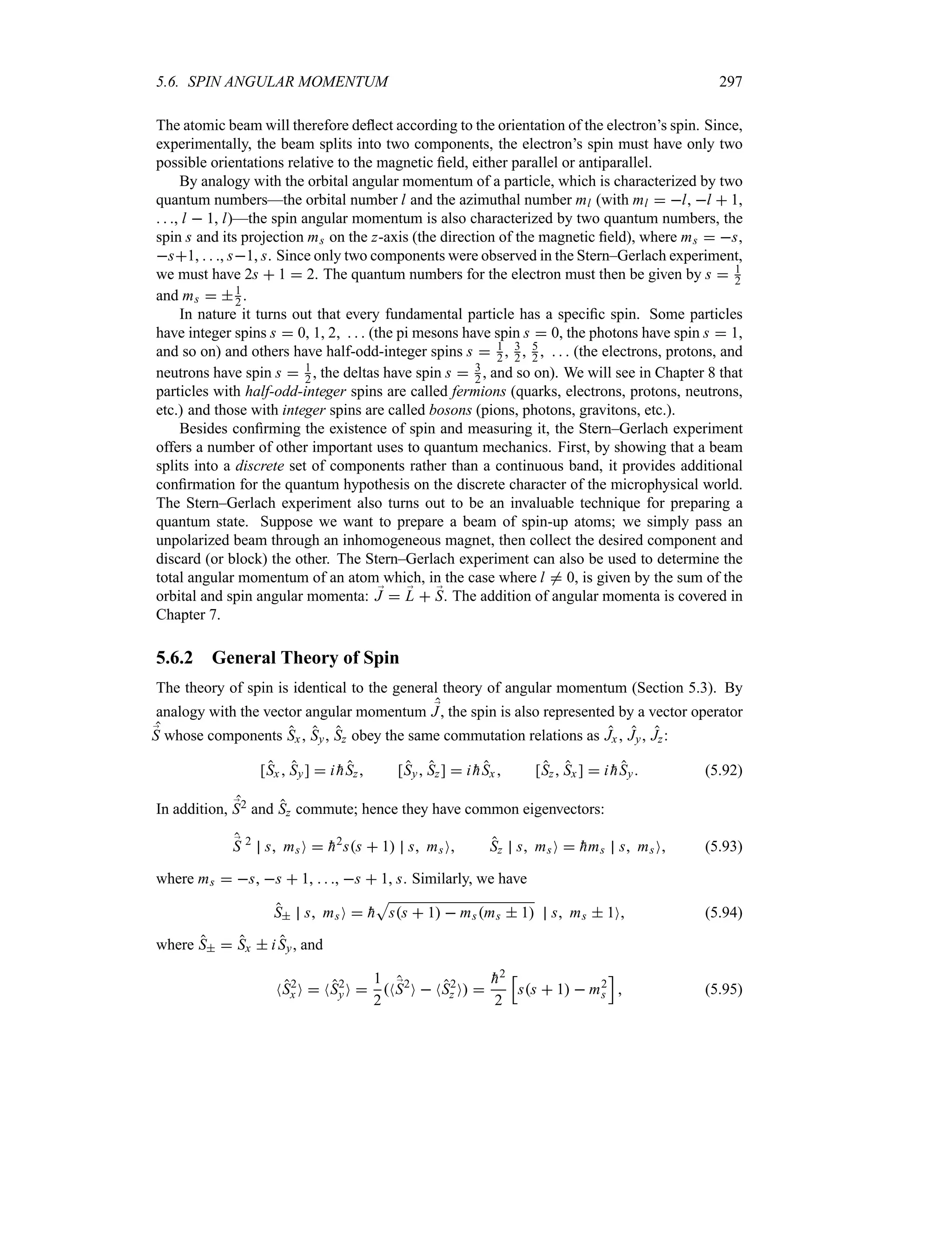 5.6. SPIN ANGULAR MOMENTUM 297
The atomic beam will therefore deflect according to the orientation of the electron’s spin. Since,
experimentally, the beam splits into two components, the electron’s spin must have only two
possible orientations relative to the magnetic field, either parallel or antiparallel.
By analogy with the orbital angular momentum of a particle, which is characterized by two
quantum numbers—the orbital number l and the azimuthal number ml (with ml  l, l  1,
  , l  1, l)—the spin angular momentum is also characterized by two quantum numbers, the
spin s and its projection ms on the z-axis (the direction of the magnetic field), where ms  s,
s1,   , s1, s. Since only two components were observed in the Stern–Gerlach experiment,
we must have 2s  1  2. The quantum numbers for the electron must then be given by s  1
2
and ms  1
2 .
In nature it turns out that every fundamental particle has a specific spin. Some particles
have integer spins s  0, 1, 2    (the pi mesons have spin s  0, the photons have spin s  1,
and so on) and others have half-odd-integer spins s  1
2 , 3
2 , 5
2     (the electrons, protons, and
neutrons have spin s  1
2 , the deltas have spin s  3
2 , and so on). We will see in Chapter 8 that
particles with half-odd-integer spins are called fermions (quarks, electrons, protons, neutrons,
etc.) and those with integer spins are called bosons (pions, photons, gravitons, etc.).
Besides confirming the existence of spin and measuring it, the Stern–Gerlach experiment
offers a number of other important uses to quantum mechanics. First, by showing that a beam
splits into a discrete set of components rather than a continuous band, it provides additional
confirmation for the quantum hypothesis on the discrete character of the microphysical world.
The Stern–Gerlach experiment also turns out to be an invaluable technique for preparing a
quantum state. Suppose we want to prepare a beam of spin-up atoms; we simply pass an
unpolarized beam through an inhomogeneous magnet, then collect the desired component and
discard (or block) the other. The Stern–Gerlach experiment can also be used to determine the
total angular momentum of an atom which, in the case where l / 0, is given by the sum of the
orbital and spin angular momenta: ;
J  ;
L  ;
S. The addition of angular momenta is covered in
Chapter 7.
5.6.2 General Theory of Spin
The theory of spin is identical to the general theory of angular momentum (Section 5.3). By
analogy with the vector angular momentum ;
J, the spin is also represented by a vector operator
;
S whose components Sx, Sy, Sz obey the same commutation relations as Jx , Jy, Jz:
[Sx  Sy]  i 
hSz [Sy Sz]  i 
hSx  [Sz Sx]  i 
hSy (5.92)
In addition, ;
S2 and Sz commute; hence they have common eigenvectors:
;
S 2
s msO  
h2
ss  1 s msO Sz s msO  
hms s msO (5.93)
where ms  s, s  1,   , s  1, s. Similarly, we have
S s msO  
h
S
ss  1  msms  1 s ms  1O (5.94)
where S  Sx  iSy, and
NS2
x O  NS2
yO 
1
2
N;
S2
O  NS2
z O 

h2
2
K
ss  1  m2
s
L
 (5.95)
 