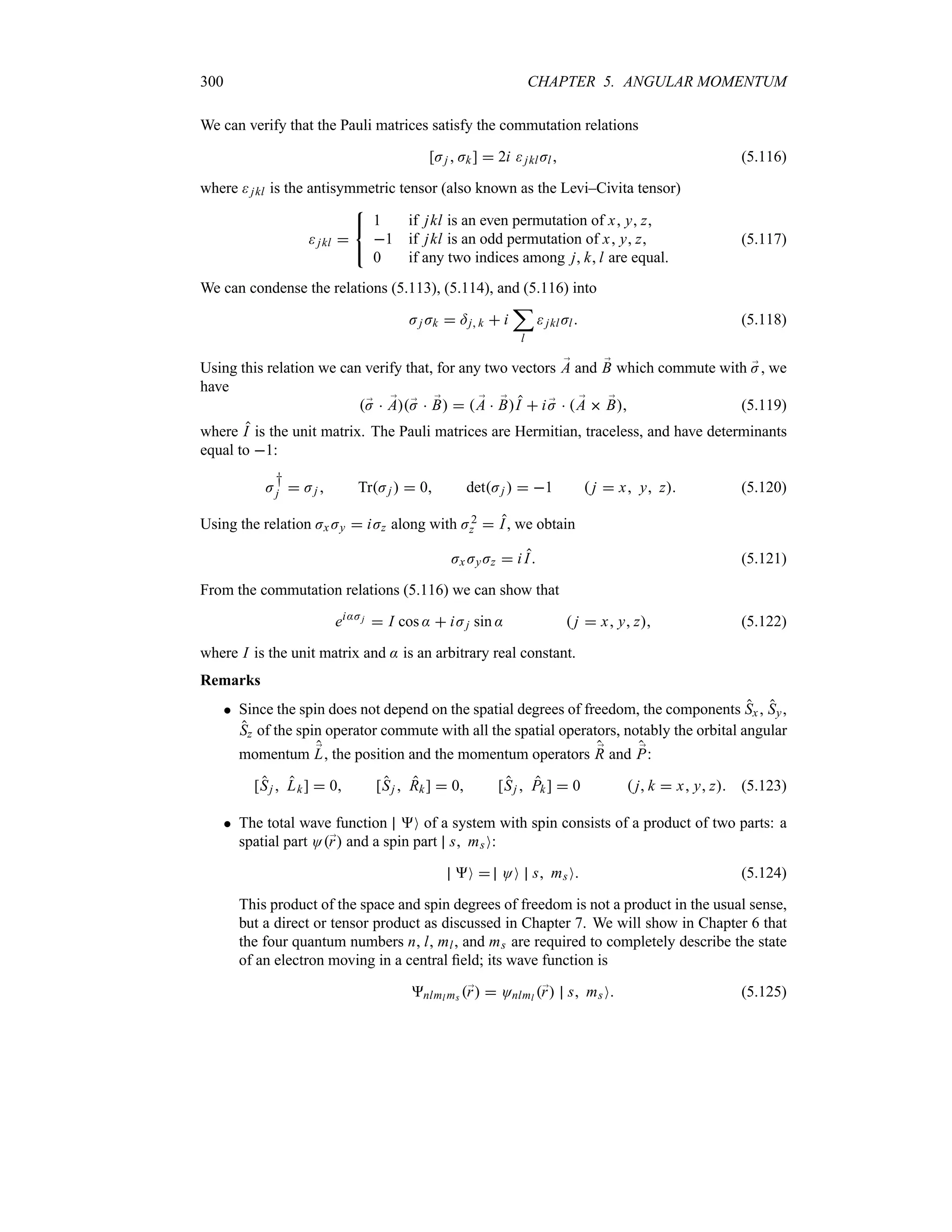 300 CHAPTER 5. ANGULAR MOMENTUM
We can verify that the Pauli matrices satisfy the commutation relations
[Jj  Jk]  2i jklJl (5.116)
where jkl is the antisymmetric tensor (also known as the Levi–Civita tensor)
jkl 



1 if jkl is an even permutation of x y z
1 if jkl is an odd permutation of x y z
0 if any two indices among j kl are equal.
(5.117)
We can condense the relations (5.113), (5.114), and (5.116) into
Jj Jk  =j k  i
;
l
jklJl (5.118)
Using this relation we can verify that, for any two vectors ;
A and ;
B which commute with ;
J, we
have
;
J  ;
A;
J  ;
B   ;
A  ;
BI  i ;
J   ;
A  ;
B (5.119)
where I is the unit matrix. The Pauli matrices are Hermitian, traceless, and have determinants
equal to 1:
J
†
j  Jj  TrJj   0 detJj   1  j  x y z (5.120)
Using the relation Jx Jy  iJz along with J2
z  I, we obtain
Jx JyJz  i I (5.121)
From the commutation relations (5.116) we can show that
ei:Jj  I cos :  iJj sin :  j  x y z (5.122)
where I is the unit matrix and : is an arbitrary real constant.
Remarks
 Since the spin does not depend on the spatial degrees of freedom, the components Sx, Sy,
Sz of the spin operator commute with all the spatial operators, notably the orbital angular
momentum ;
L, the position and the momentum operators ;
R and ;
P:
[Sj  Lk]  0 [Sj  Rk]  0 [Sj  Pk]  0  j k  x y z (5.123)
 The total wave function O of a system with spin consists of a product of two parts: a
spatial part O;
r and a spin part s msO:
O  OO s msO (5.124)
This product of the space and spin degrees of freedom is not a product in the usual sense,
but a direct or tensor product as discussed in Chapter 7. We will show in Chapter 6 that
the four quantum numbers n, l, ml, and ms are required to completely describe the state
of an electron moving in a central field; its wave function is
nlml ms ;
r  Onlml ;
r s msO (5.125)
 