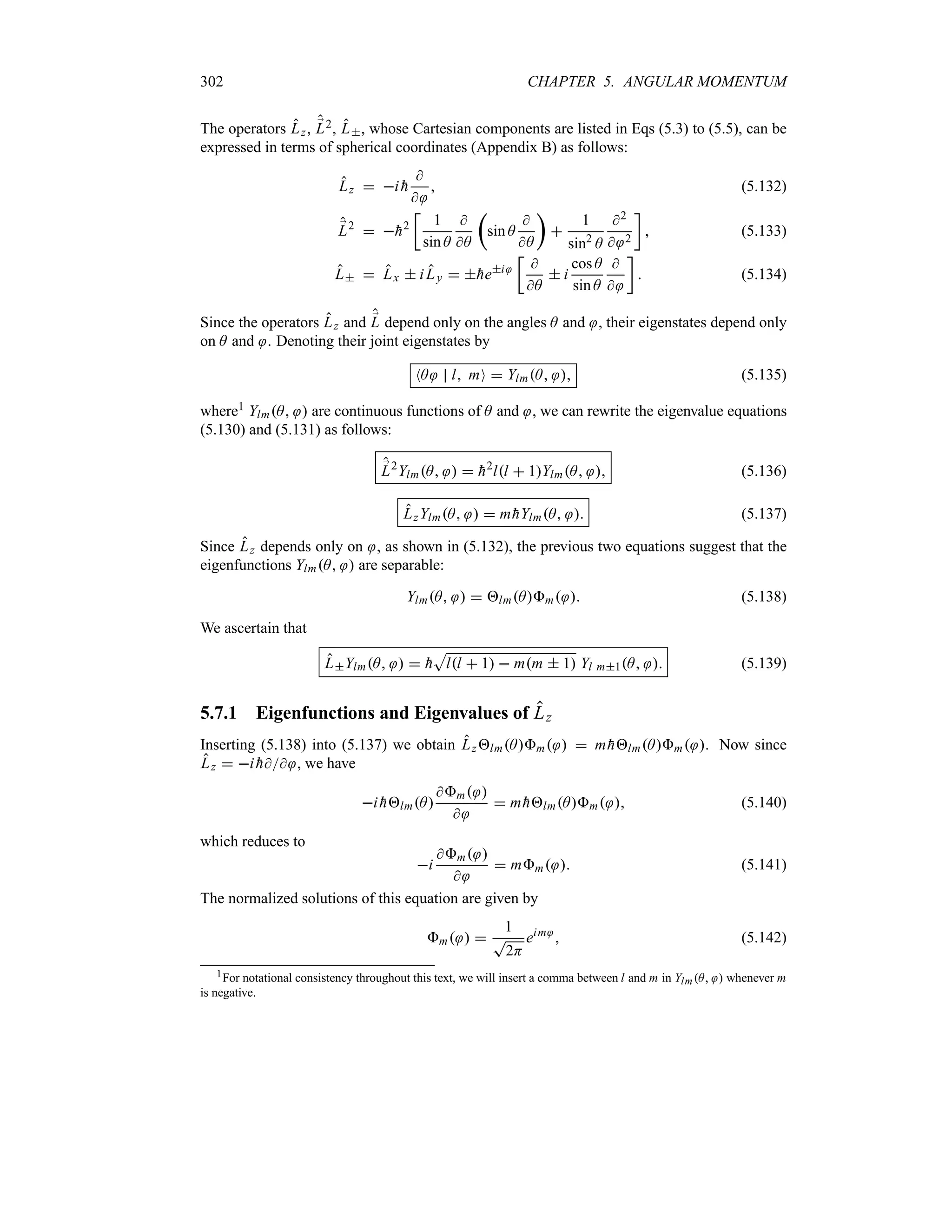 302 CHAPTER 5. ANGULAR MOMENTUM
The operators Lz, ;
L2, L, whose Cartesian components are listed in Eqs (5.3) to (5.5), can be
expressed in terms of spherical coordinates (Appendix B) as follows:
Lz  i 
h


 (5.132)
;
L2
 
h2
v
1
sin A

A
t
sin A

A
u

1
sin2
A
2
 2
w
 (5.133)
L  Lx  iLy  
hei
v

A
 i
cos A
sin A


w
 (5.134)
Since the operators Lz and ;
L depend only on the angles A and , their eigenstates depend only
on A and . Denoting their joint eigenstates by
NA l mO  YlmA  (5.135)
where1 YlmA  are continuous functions of A and , we can rewrite the eigenvalue equations
(5.130) and (5.131) as follows:
;
L2
YlmA   
h2
ll  1YlmA  (5.136)
LzYlmA   m 
hYlmA  (5.137)
Since Lz depends only on , as shown in (5.132), the previous two equations suggest that the
eigenfunctions YlmA  are separable:
YlmA   lmAm  (5.138)
We ascertain that
LYlmA   
h
S
ll  1  mm  1 Yl m1A  (5.139)
5.7.1 Eigenfunctions and Eigenvalues of Lz
Inserting (5.138) into (5.137) we obtain LzlmAm   m 
hlmAm . Now since
Lz  i 
h , we have
i 
hlmA
m 

 m 
hlmAm  (5.140)
which reduces to
i
m 

 mm  (5.141)
The normalized solutions of this equation are given by
m  
1
T
2H
eim
 (5.142)
1For notational consistency throughout this text, we will insert a comma between l and m in YlmA  whenever m
is negative.
 