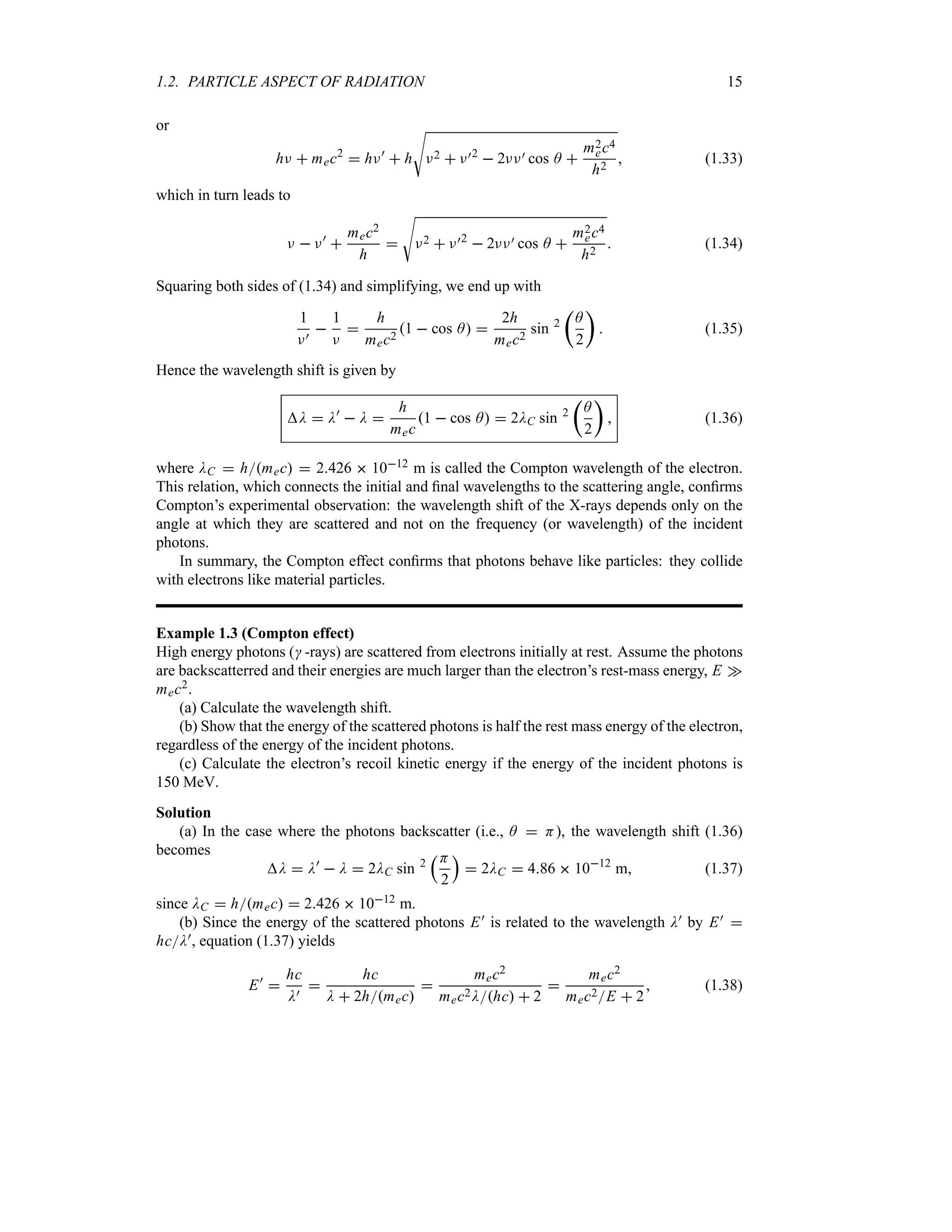 1.2. PARTICLE ASPECT OF RADIATION 15
or
hF  mec2
 hF)
 h
V
F2  F)2
 2FF) cos A 
m2
ec4
h2
 (1.33)
which in turn leads to
F  F)

mec2
h

V
F2  F)2
 2FF) cos A 
m2
ec4
h2
 (1.34)
Squaring both sides of (1.34) and simplifying, we end up with
1
F)

1
F

h
mec2
1  cos A 
2h
mec2
sin 2
t
A
2
u
 (1.35)
Hence the wavelength shift is given by
D  D)
 D 
h
mec
1  cos A  2DC sin 2
t
A
2
u
 (1.36)
where DC  hmec  2426  1012 m is called the Compton wavelength of the electron.
This relation, which connects the initial and final wavelengths to the scattering angle, confirms
Compton’s experimental observation: the wavelength shift of the X-rays depends only on the
angle at which they are scattered and not on the frequency (or wavelength) of the incident
photons.
In summary, the Compton effect confirms that photons behave like particles: they collide
with electrons like material particles.
Example 1.3 (Compton effect)
High energy photons ( -rays) are scattered from electrons initially at rest. Assume the photons
are backscatterred and their energies are much larger than the electron’s rest-mass energy, E w
mec2.
(a) Calculate the wavelength shift.
(b) Show that the energy of the scattered photons is half the rest mass energy of the electron,
regardless of the energy of the incident photons.
(c) Calculate the electron’s recoil kinetic energy if the energy of the incident photons is
150 MeV.
Solution
(a) In the case where the photons backscatter (i.e., A  H), the wavelength shift (1.36)
becomes
D  D)
 D  2DC sin 2
rH
2
s
 2DC  486  1012
m (1.37)
since DC  hmec  2426  1012 m.
(b) Since the energy of the scattered photons E) is related to the wavelength D) by E) 
hcD), equation (1.37) yields
E)

hc
D)

hc
D  2hmec

mec2
mec2Dhc  2

mec2
mec2E  2
 (1.38)
 