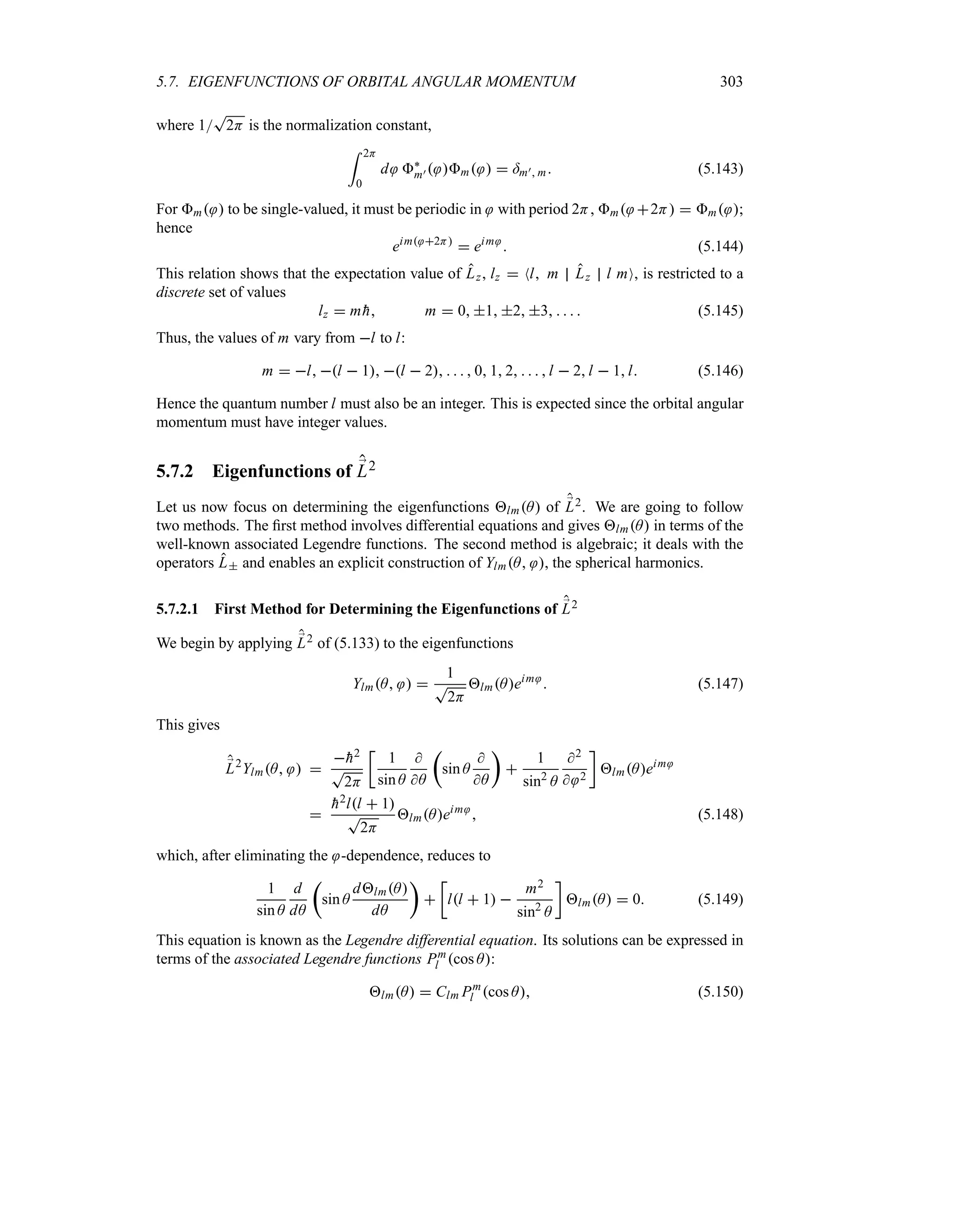 5.7. EIGENFUNCTIONS OF ORBITAL ANGULAR MOMENTUM 303
where 1
T
2H is the normalization constant,
= 2H
0
d `
m)  m   =m) m (5.143)
For m  to be single-valued, it must be periodic in with period 2H, m 2H  m ;
hence
eim 2H
 eim
 (5.144)
This relation shows that the expectation value of Lz, lz  Nl m Lz l mO, is restricted to a
discrete set of values
lz  m 
h m  0 1 2 3     (5.145)
Thus, the values of m vary from l to l:
m  l l  1 l  2     0 1 2    l  2l  1l (5.146)
Hence the quantum number l must also be an integer. This is expected since the orbital angular
momentum must have integer values.
5.7.2 Eigenfunctions of ;
L2
Let us now focus on determining the eigenfunctions lmA of ;
L2. We are going to follow
two methods. The first method involves differential equations and gives lmA in terms of the
well-known associated Legendre functions. The second method is algebraic; it deals with the
operators L and enables an explicit construction of YlmA , the spherical harmonics.
5.7.2.1 First Method for Determining the Eigenfunctions of ;
L2
We begin by applying ;
L2 of (5.133) to the eigenfunctions
YlmA  
1
T
2H
lmAeim
 (5.147)
This gives
;
L2
YlmA  

h2
T
2H
v
1
sin A

A
t
sin A

A
u

1
sin2
A
2
 2
w
lmAeim


h2ll  1
T
2H
lmAeim
 (5.148)
which, after eliminating the -dependence, reduces to
1
sin A
d
dA
t
sin A
dlmA
dA
u

v
ll  1 
m2
sin2
A
w
lmA  0 (5.149)
This equation is known as the Legendre differential equation. Its solutions can be expressed in
terms of the associated Legendre functions Pm
l cos A:
lmA  Clm Pm
l cos A (5.150)
 