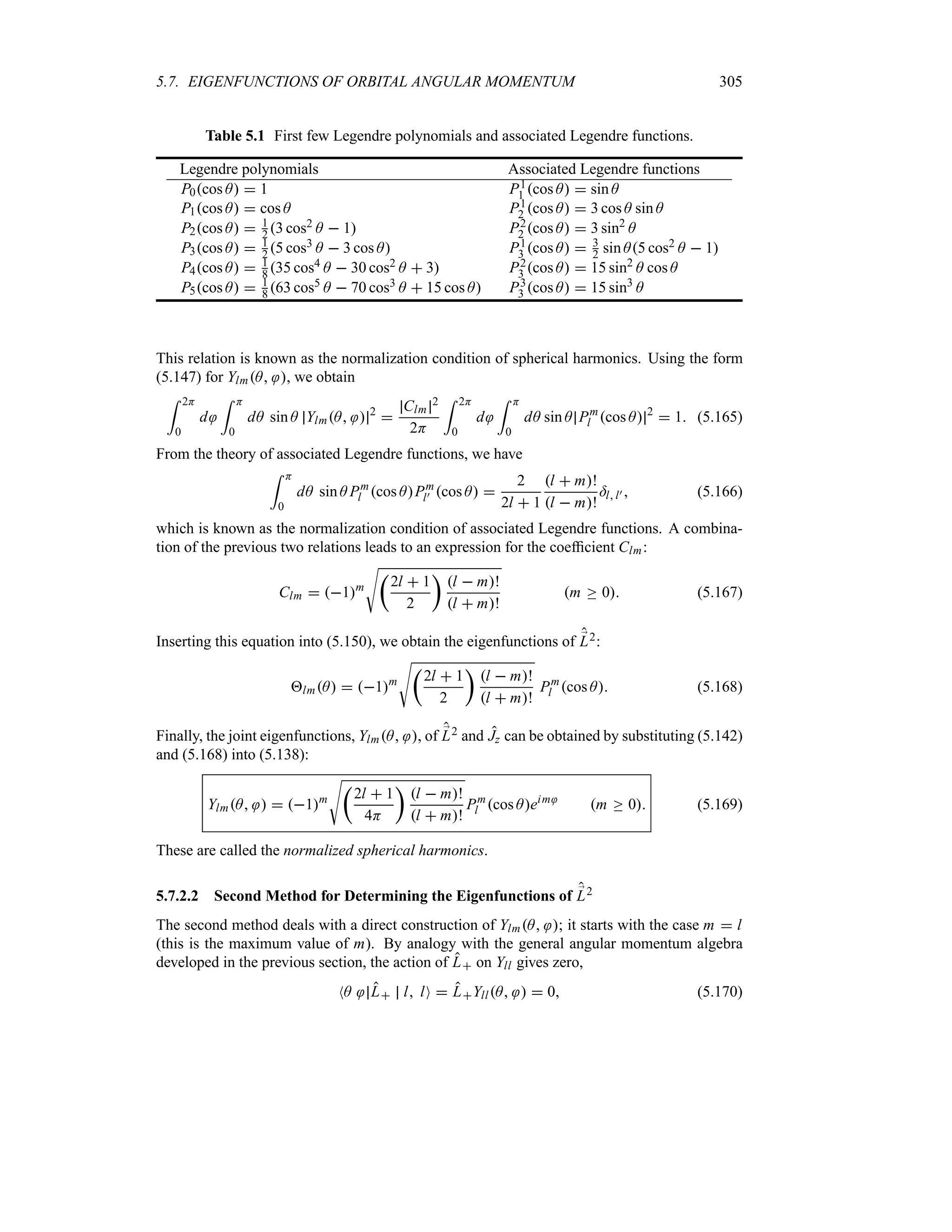 5.7. EIGENFUNCTIONS OF ORBITAL ANGULAR MOMENTUM 305
Table 5.1 First few Legendre polynomials and associated Legendre functions.
Legendre polynomials Associated Legendre functions
P0cos A  1 P1
1 cos A  sin A
P1cos A  cos A P1
2 cos A  3 cos A sin A
P2cos A  1
2 3 cos2 A  1 P2
2 cos A  3 sin2
A
P3cos A  1
2 5 cos3 A  3 cos A P1
3 cos A  3
2 sin A5 cos2 A  1
P4cos A  1
8 35 cos4 A  30 cos2 A  3 P2
3 cos A  15 sin2
A cos A
P5cos A  1
8 63 cos5 A  70 cos3 A  15 cos A P3
3 cos A  15 sin3
A
This relation is known as the normalization condition of spherical harmonics. Using the form
(5.147) for YlmA , we obtain
= 2H
0
d
= H
0
dA sin A YlmA  2

Clm
2
2H
= 2H
0
d
= H
0
dA sin A Pm
l cos A 2
 1 (5.165)
From the theory of associated Legendre functions, we have
= H
0
dA sin A Pm
l cos APm
l) cos A 
2
2l  1
l  m!
l  m!
=ll)  (5.166)
which is known as the normalization condition of associated Legendre functions. A combina-
tion of the previous two relations leads to an expression for the coefficient Clm:
Clm  1m
Vt
2l  1
2
u
l  m!
l  m!
m o 0 (5.167)
Inserting this equation into (5.150), we obtain the eigenfunctions of ;
L2:
lmA  1m
Vt
2l  1
2
u
l  m!
l  m!
Pm
l cos A (5.168)
Finally, the joint eigenfunctions, YlmA , of ;
L2 and Jz can be obtained by substituting (5.142)
and (5.168) into (5.138):
YlmA   1m
Vt
2l  1
4H
u
l  m!
l  m!
Pm
l cos Aeim
m o 0 (5.169)
These are called the normalized spherical harmonics.
5.7.2.2 Second Method for Determining the Eigenfunctions of ;
L2
The second method deals with a direct construction of YlmA ; it starts with the case m  l
(this is the maximum value of m). By analogy with the general angular momentum algebra
developed in the previous section, the action of L on Yll gives zero,
NA L l lO  LYllA   0 (5.170)
 