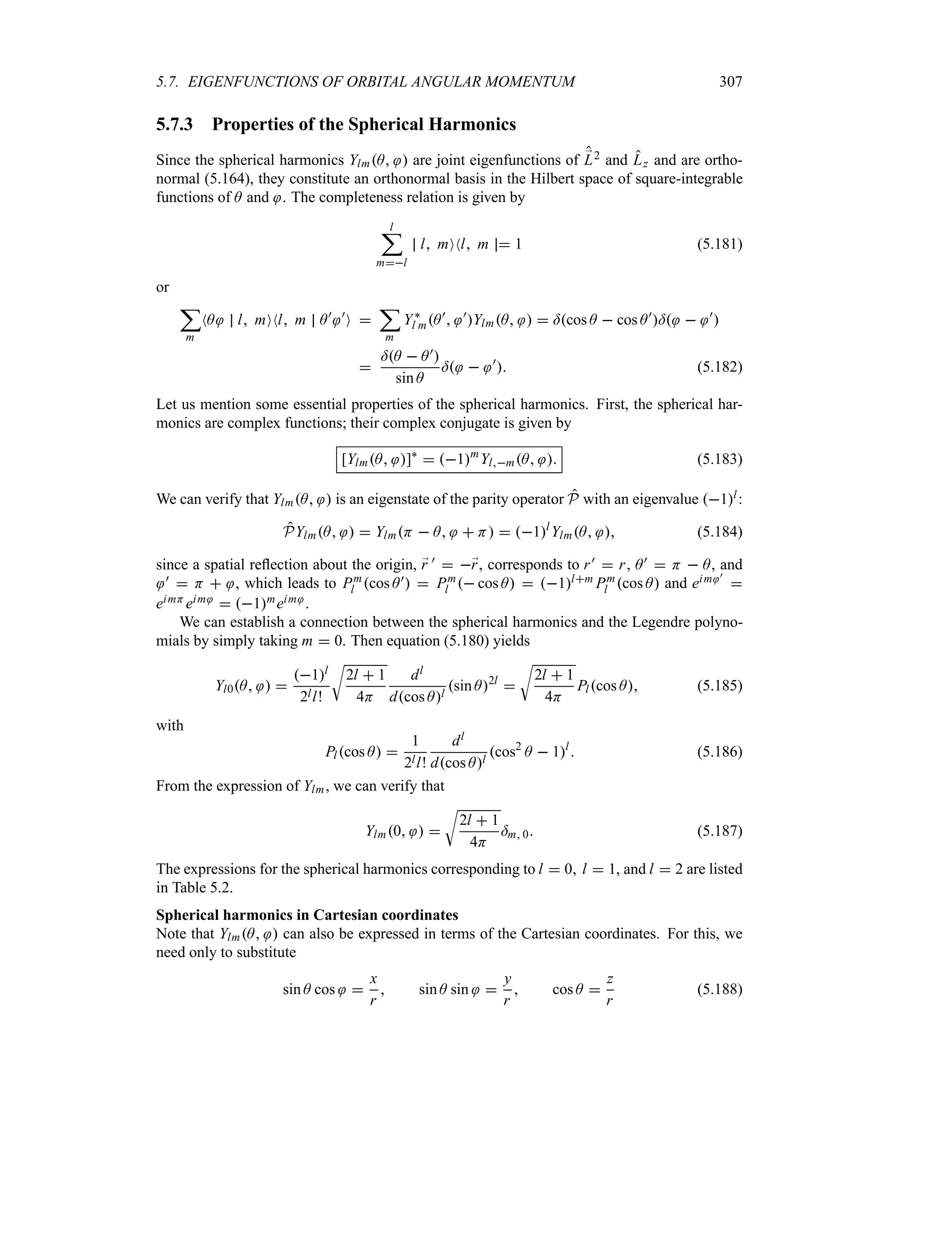 5.7. EIGENFUNCTIONS OF ORBITAL ANGULAR MOMENTUM 307
5.7.3 Properties of the Spherical Harmonics
Since the spherical harmonics YlmA  are joint eigenfunctions of ;
L2 and Lz and are ortho-
normal (5.164), they constitute an orthonormal basis in the Hilbert space of square-integrable
functions of A and . The completeness relation is given by
l
;
ml
l mONl m  1 (5.181)
or
;
m
NA l mONl m A) )
O 
;
m
Y`
l mA)
 )
YlmA   =cos A  cos A)
=  )


=A  A)
sin A
=  )
 (5.182)
Let us mention some essential properties of the spherical harmonics. First, the spherical har-
monics are complex functions; their complex conjugate is given by
[YlmA ]`
 1m
YlmA  (5.183)
We can verify that YlmA  is an eigenstate of the parity operator P with an eigenvalue 1l:
PYlmA   YlmH  A  H  1l
YlmA  (5.184)
since a spatial reflection about the origin, ;
r )  ;
r, corresponds to r)  r, A)  H  A, and
)  H  , which leads to Pm
l cos A)  Pm
l  cos A  1lm Pm
l cos A and eim )

eimH eim  1meim .
We can establish a connection between the spherical harmonics and the Legendre polyno-
mials by simply taking m  0. Then equation (5.180) yields
Yl0A  
1l
2ll!
U
2l  1
4H
dl
dcos Al
sin A2l

U
2l  1
4H
Plcos A (5.185)
with
Plcos A 
1
2ll!
dl
dcos Al
cos2
A  1l
 (5.186)
From the expression of Ylm, we can verify that
Ylm0  
U
2l  1
4H
=m 0 (5.187)
The expressions for the spherical harmonics corresponding to l  0 l  1, and l  2 are listed
in Table 5.2.
Spherical harmonics in Cartesian coordinates
Note that YlmA  can also be expressed in terms of the Cartesian coordinates. For this, we
need only to substitute
sin A cos 
x
r
 sin A sin 
y
r
 cos A 
z
r
(5.188)
 
