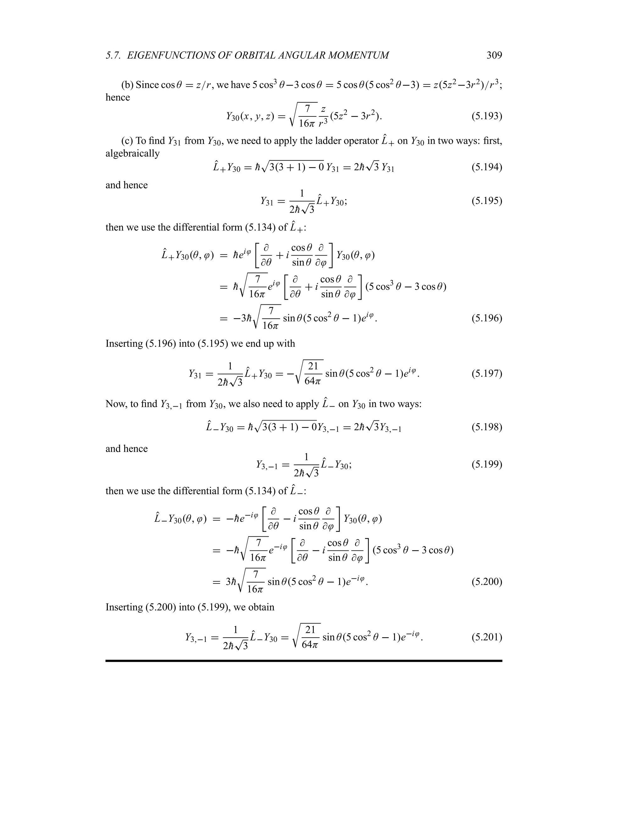 5.7. EIGENFUNCTIONS OF ORBITAL ANGULAR MOMENTUM 309
(b) Since cos A  zr, we have 5 cos3 A3 cos A  5 cos A5 cos2 A3  z5z23r2r3;
hence
Y30x y z 
U
7
16H
z
r3
5z2
 3r2
 (5.193)
(c) To find Y31 from Y30, we need to apply the ladder operator L on Y30 in two ways: first,
algebraically
LY30  
h
S
33  1  0 Y31  2
h
T
3 Y31 (5.194)
and hence
Y31 
1
2
h
T
3
LY30 (5.195)
then we use the differential form (5.134) of L:
LY30A   
hei
v

A
 i
cos A
sin A


w
Y30A 
 
h
U
7
16H
ei
v

A
 i
cos A
sin A


w
5 cos3
A  3 cos A
 3
h
U
7
16H
sin A5 cos2
A  1ei
 (5.196)
Inserting (5.196) into (5.195) we end up with
Y31 
1
2
h
T
3
LY30  
U
21
64H
sin A5 cos2
A  1ei
 (5.197)
Now, to find Y31 from Y30, we also need to apply L on Y30 in two ways:
LY30  
h
S
33  1  0Y31  2
h
T
3Y31 (5.198)
and hence
Y31 
1
2
h
T
3
LY30 (5.199)
then we use the differential form (5.134) of L:
LY30A   
hei
v

A
 i
cos A
sin A


w
Y30A 
 
h
U
7
16H
ei
v

A
 i
cos A
sin A


w
5 cos3
A  3 cos A
 3
h
U
7
16H
sin A5 cos2
A  1ei
 (5.200)
Inserting (5.200) into (5.199), we obtain
Y31 
1
2
h
T
3
LY30 
U
21
64H
sin A5 cos2
A  1ei
 (5.201)
 