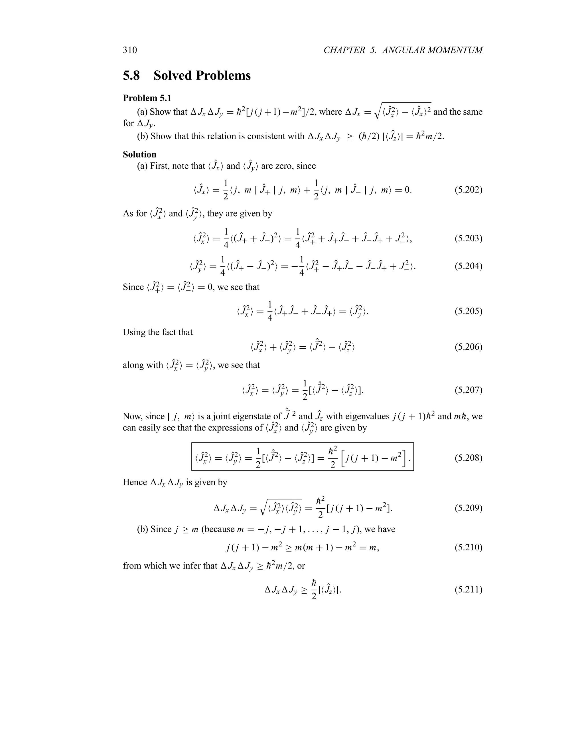 310 CHAPTER 5. ANGULAR MOMENTUM
5.8 Solved Problems
Problem 5.1
(a) Show that Jx Jy  
h2[ j j 1m2]2, where Jx 
T
NJ2
x O  NJxO2 and the same
for Jy.
(b) Show that this relation is consistent with Jx Jy o 
h2 NJzO  
h2m2.
Solution
(a) First, note that NJxO and NJyO are zero, since
NJxO 
1
2
N j m J j mO 
1
2
N j m J j mO  0 (5.202)
As for NJ2
x O and NJ2
y O, they are given by
NJ2
x O 
1
4
NJ  J2
O 
1
4
NJ2
  J J  J J  J2
O (5.203)
NJ2
y O 
1
4
NJ  J2
O  
1
4
NJ2
  J J  J J  J2
O (5.204)
Since NJ2
O  NJ2
O  0, we see that
NJ2
x O 
1
4
NJ J  J JO  NJ2
y O (5.205)
Using the fact that
NJ2
x O  NJ2
y O  N ;
J2
O  NJ2
z O (5.206)
along with NJ2
x O  NJ2
y O, we see that
NJ2
x O  NJ2
y O 
1
2
[N ;
J2
O  NJ2
z O] (5.207)
Now, since j mO is a joint eigenstate of ;
J 2 and Jz with eigenvalues j j  1
h2 and m 
h, we
can easily see that the expressions of NJ2
x O and NJ2
y O are given by
NJ2
x O  NJ2
y O 
1
2
[N ;
J2
O  NJ2
z O] 

h2
2
K
j j  1  m2
L
 (5.208)
Hence Jx Jy is given by
JxJy 
T
NJ2
x ONJ2
y O 

h2
2
[ j j  1  m2
] (5.209)
(b) Since j o m (because m   j  j  1     j  1 j), we have
j j  1  m2
o mm  1  m2
 m (5.210)
from which we infer that Jx Jy o 
h2m2, or
Jx Jy o

h
2
NJzO  (5.211)
 