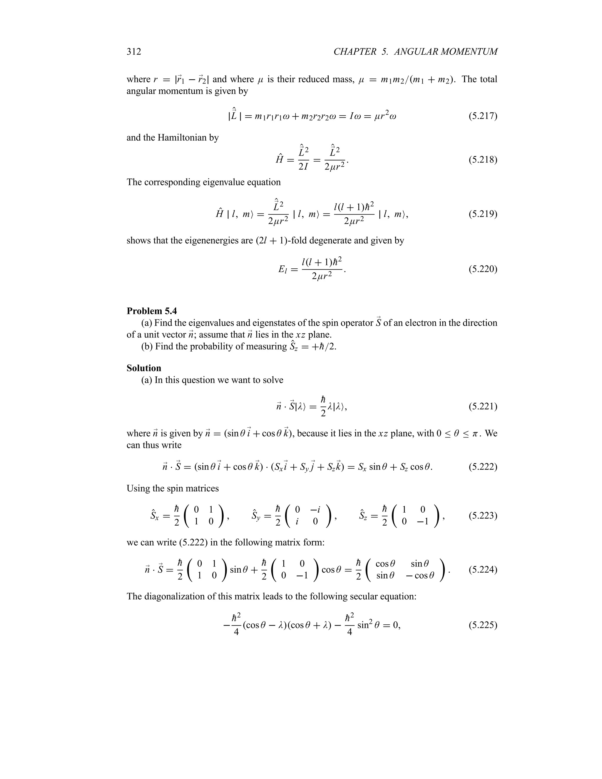312 CHAPTER 5. ANGULAR MOMENTUM
where r  ;
r1  ;
r2 and where E is their reduced mass, E  m1m2m1  m2. The total
angular momentum is given by
;
L  m1r1r1  m2r2r2  I  Er2
 (5.217)
and the Hamiltonian by
H 
;
L2
2I

;
L2
2Er2
 (5.218)
The corresponding eigenvalue equation
H l mO 
;
L2
2Er2
l mO 
ll  1
h2
2Er2
l mO (5.219)
shows that the eigenenergies are 2l  1-fold degenerate and given by
El 
ll  1
h2
2Er2
 (5.220)
Problem 5.4
(a) Find the eigenvalues and eigenstates of the spin operator ;
S of an electron in the direction
of a unit vector ;
n; assume that ;
n lies in the xz plane.
(b) Find the probability of measuring Sz  
h2.
Solution
(a) In this question we want to solve
;
n  ;
S DO 

h
2
D DO (5.221)
where ;
n is given by ;
n  sin A ;
i  cos A ;
k, because it lies in the xz plane, with 0 n A n H. We
can thus write
;
n  ;
S  sin A ;
i  cos A ;
k  Sx;
i  Sy ;
j  Sz ;
k  Sx sin A  Sz cos A (5.222)
Using the spin matrices
Sx 

h
2
t
0 1
1 0
u
 Sy 

h
2
t
0 i
i 0
u
 Sz 

h
2
t
1 0
0 1
u
 (5.223)
we can write (5.222) in the following matrix form:
;
n  ;
S 

h
2
t
0 1
1 0
u
sin A 

h
2
t
1 0
0 1
u
cos A 

h
2
t
cos A sin A
sin A  cos A
u
 (5.224)
The diagonalization of this matrix leads to the following secular equation:


h2
4
cos A  Dcos A  D 

h2
4
sin2
A  0 (5.225)
 
