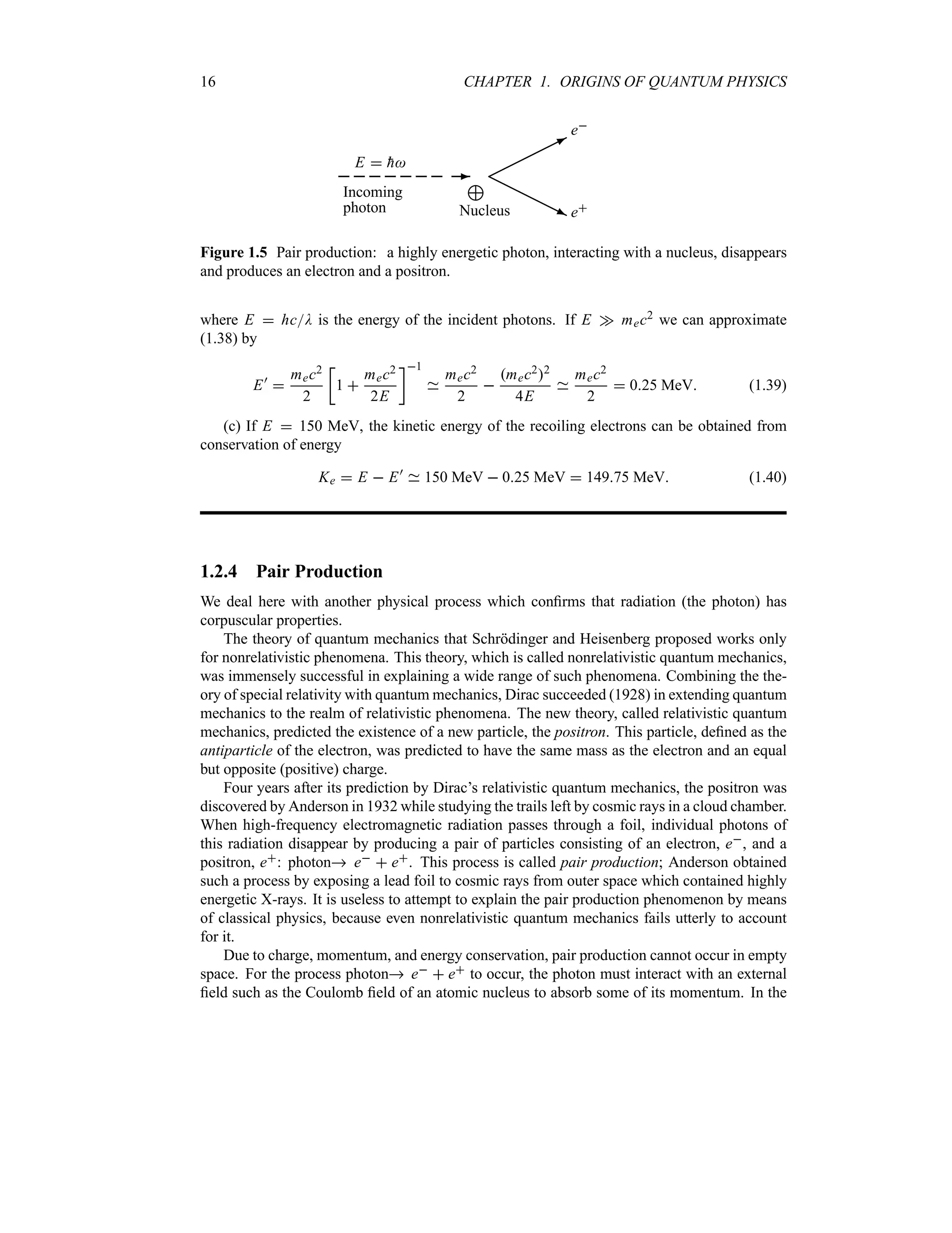 16 CHAPTER 1. ORIGINS OF QUANTUM PHYSICS
-
/
Nucleus
Incoming
photon
E  
h
©©©©©
*
HHHHH
j
e
e
Figure 1.5 Pair production: a highly energetic photon, interacting with a nucleus, disappears
and produces an electron and a positron.
where E  hcD is the energy of the incident photons. If E w mec2 we can approximate
(1.38) by
E)

mec2
2
v
1 
mec2
2E
w1
mec2
2

mec22
4E
mec2
2
 025 MeV (1.39)
(c) If E  150 MeV, the kinetic energy of the recoiling electrons can be obtained from
conservation of energy
Ke  E  E)
150 MeV  025 MeV  14975 MeV (1.40)
1.2.4 Pair Production
We deal here with another physical process which confirms that radiation (the photon) has
corpuscular properties.
The theory of quantum mechanics that Schrödinger and Heisenberg proposed works only
for nonrelativistic phenomena. This theory, which is called nonrelativistic quantum mechanics,
was immensely successful in explaining a wide range of such phenomena. Combining the the-
ory of special relativity with quantum mechanics, Dirac succeeded (1928) in extending quantum
mechanics to the realm of relativistic phenomena. The new theory, called relativistic quantum
mechanics, predicted the existence of a new particle, the positron. This particle, defined as the
antiparticle of the electron, was predicted to have the same mass as the electron and an equal
but opposite (positive) charge.
Four years after its prediction by Dirac’s relativistic quantum mechanics, the positron was
discovered by Anderson in 1932 while studying the trails left by cosmic rays in a cloud chamber.
When high-frequency electromagnetic radiation passes through a foil, individual photons of
this radiation disappear by producing a pair of particles consisting of an electron, e, and a
positron, e: photon e  e. This process is called pair production; Anderson obtained
such a process by exposing a lead foil to cosmic rays from outer space which contained highly
energetic X-rays. It is useless to attempt to explain the pair production phenomenon by means
of classical physics, because even nonrelativistic quantum mechanics fails utterly to account
for it.
Due to charge, momentum, and energy conservation, pair production cannot occur in empty
space. For the process photon e  e to occur, the photon must interact with an external
field such as the Coulomb field of an atomic nucleus to absorb some of its momentum. In the
 