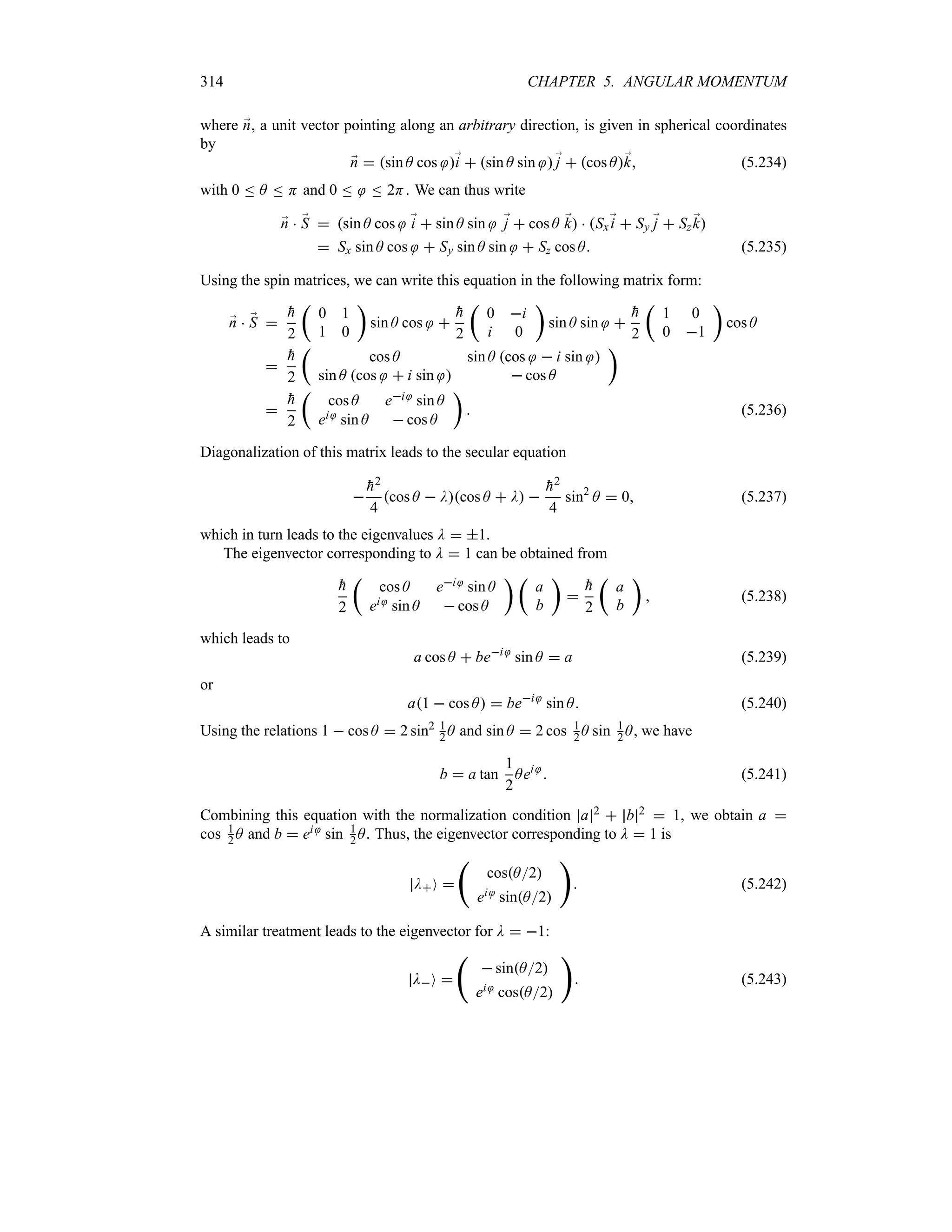 314 CHAPTER 5. ANGULAR MOMENTUM
where ;
n, a unit vector pointing along an arbitrary direction, is given in spherical coordinates
by
;
n  sin A cos ;
i  sin A sin ;
j  cos A;
k (5.234)
with 0 n A n H and 0 n n 2H. We can thus write
;
n  ;
S  sin A cos ;
i  sin A sin ;
j  cos A ;
k  Sx;
i  Sy ;
j  Sz ;
k
 Sx sin A cos  Sy sin A sin  Sz cos A (5.235)
Using the spin matrices, we can write this equation in the following matrix form:
;
n  ;
S 

h
2
t
0 1
1 0
u
sin A cos 

h
2
t
0 i
i 0
u
sin A sin 

h
2
t
1 0
0 1
u
cos A


h
2
t
cos A sin A cos  i sin 
sin A cos  i sin   cos A
u


h
2
t
cos A ei sin A
ei sin A  cos A
u
 (5.236)
Diagonalization of this matrix leads to the secular equation


h2
4
cos A  Dcos A  D 

h2
4
sin2
A  0 (5.237)
which in turn leads to the eigenvalues D  1.
The eigenvector corresponding to D  1 can be obtained from

h
2
t
cos A ei sin A
ei sin A  cos A
u t
a
b
u


h
2
t
a
b
u
 (5.238)
which leads to
a cos A  bei
sin A  a (5.239)
or
a1  cos A  bei
sin A (5.240)
Using the relations 1  cos A  2 sin2 1
2 A and sin A  2 cos 1
2 A sin 1
2 A, we have
b  a tan
1
2
Aei
 (5.241)
Combining this equation with the normalization condition a 2  b 2  1, we obtain a 
cos 1
2 A and b  ei sin 1
2 A. Thus, the eigenvector corresponding to D  1 is
DO 
‚
cosA2
ei sinA2

 (5.242)
A similar treatment leads to the eigenvector for D  1:
DO 
‚
 sinA2
ei cosA2

 (5.243)
 