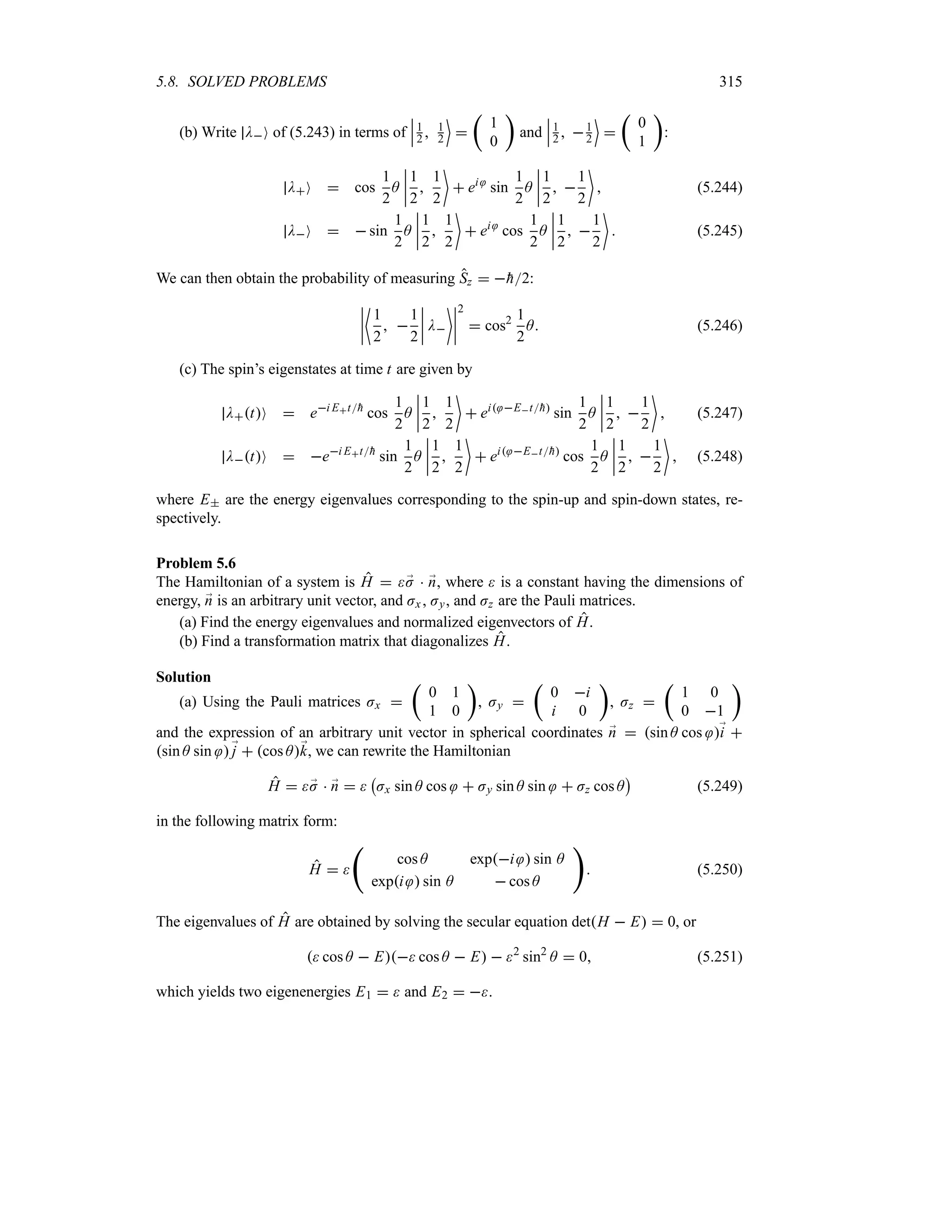 5.8. SOLVED PROBLEMS 315
(b) Write DO of (5.243) in terms of
n
n
n1
2  1
2
(

t
1
0
u
and
n
n
n1
2  1
2
(

t
0
1
u
:
DO  cos
1
2
A
n
n
n
n
1
2

1
2

 ei
sin
1
2
A
n
n
n
n
1
2
 
1
2

 (5.244)
DO   sin
1
2
A
n
n
n
n
1
2

1
2

 ei
cos
1
2
A
n
n
n
n
1
2
 
1
2

 (5.245)
We can then obtain the probability of measuring Sz  
h2:
n
n
n
n
~
1
2
 
1
2
n
n
n
n D
n
n
n
n
2
 cos2 1
2
A (5.246)
(c) The spin’s eigenstates at time t are given by
DtO  ei Et
h
cos
1
2
A
n
n
n
n
1
2

1
2

 ei Et
h
sin
1
2
A
n
n
n
n
1
2
 
1
2

 (5.247)
DtO  ei Et
h
sin
1
2
A
n
n
n
n
1
2

1
2

 ei Et
h
cos
1
2
A
n
n
n
n
1
2
 
1
2

 (5.248)
where E are the energy eigenvalues corresponding to the spin-up and spin-down states, re-
spectively.
Problem 5.6
The Hamiltonian of a system is H  ;
J  ;
n, where  is a constant having the dimensions of
energy, ;
n is an arbitrary unit vector, and Jx , Jy, and Jz are the Pauli matrices.
(a) Find the energy eigenvalues and normalized eigenvectors of H.
(b) Find a transformation matrix that diagonalizes H.
Solution
(a) Using the Pauli matrices Jx 
t
0 1
1 0
u
, Jy 
t
0 i
i 0
u
, Jz 
t
1 0
0 1
u
and the expression of an arbitrary unit vector in spherical coordinates ;
n  sin A cos ;
i 
sin A sin ;
j  cos A;
k, we can rewrite the Hamiltonian
H  ;
J  ;
n  
b
Jx sin A cos  Jy sin A sin  Jz cos A
c
(5.249)
in the following matrix form:
H  
‚
cos A expi  sin A
expi  sin A  cos A

 (5.250)
The eigenvalues of H are obtained by solving the secular equation detH  E  0, or
 cos A  E cos A  E  2
sin2
A  0 (5.251)
which yields two eigenenergies E1   and E2  .
 