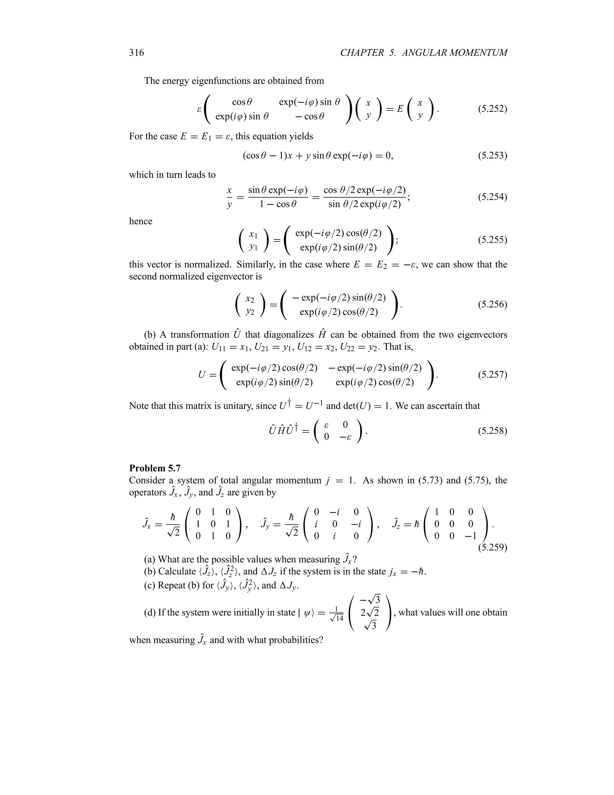 316 CHAPTER 5. ANGULAR MOMENTUM
The energy eigenfunctions are obtained from

‚
cos A expi  sin A
expi  sin A  cos A
 t
x
y
u
 E
t
x
y
u
 (5.252)
For the case E  E1  , this equation yields
cos A  1x  y sin A expi   0 (5.253)
which in turn leads to
x
y

sin A expi 
1  cos A

cos A2 expi 2
sin A2 expi 2
 (5.254)
hence t
x1
y1
u

‚
expi 2 cosA2
expi 2 sinA2

 (5.255)
this vector is normalized. Similarly, in the case where E  E2  , we can show that the
second normalized eigenvector is
t
x2
y2
u

‚
 expi 2 sinA2
expi 2 cosA2

 (5.256)
(b) A transformation U that diagonalizes H can be obtained from the two eigenvectors
obtained in part (a): U11  x1, U21  y1, U12  x2, U22  y2. That is,
U 
‚
expi 2 cosA2  expi 2 sinA2
expi 2 sinA2 expi 2 cosA2

 (5.257)
Note that this matrix is unitary, since U†  U1 and detU  1. We can ascertain that
U HU† 
t
 0
0 
u
 (5.258)
Problem 5.7
Consider a system of total angular momentum j  1. As shown in (5.73) and (5.75), the
operators Jx, Jy, and Jz are given by
Jx 

h
T
2

#
0 1 0
1 0 1
0 1 0

$  Jy 

h
T
2

#
0 i 0
i 0 i
0 i 0

$  Jz  
h

#
1 0 0
0 0 0
0 0 1

$ 
(5.259)
(a) What are the possible values when measuring Jx?
(b) Calculate NJzO, NJ2
z O, and Jz if the system is in the state jx  
h.
(c) Repeat (b) for NJyO, NJ2
y O, and Jy.
(d) If the system were initially in state OO  1
T
14

#

T
3
2
T
2
T
3

$, what values will one obtain
when measuring Jx and with what probabilities?
 