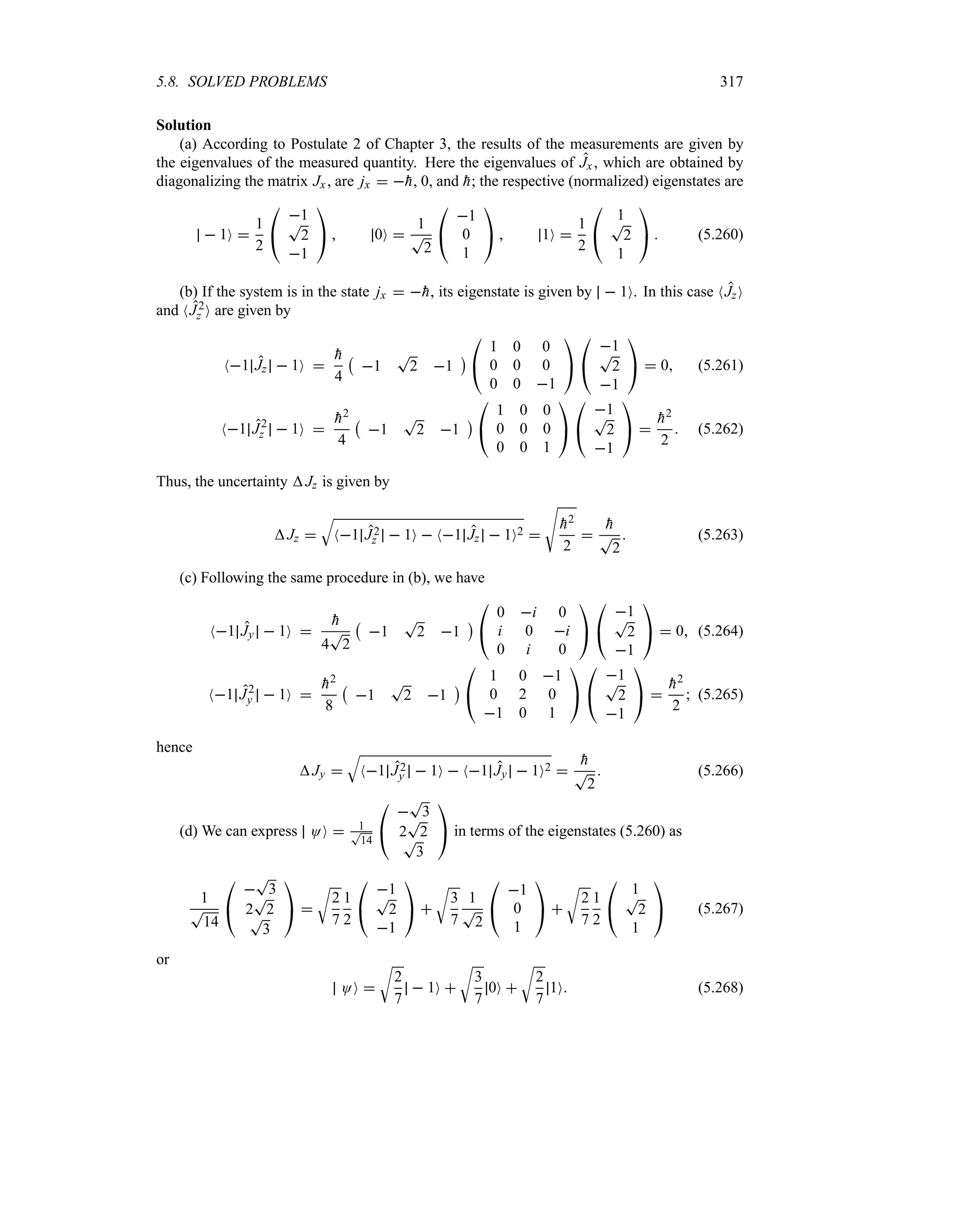 5.8. SOLVED PROBLEMS 317
Solution
(a) According to Postulate 2 of Chapter 3, the results of the measurements are given by
the eigenvalues of the measured quantity. Here the eigenvalues of Jx, which are obtained by
diagonalizing the matrix Jx , are jx  
h, 0, and 
h; the respective (normalized) eigenstates are
 1O 
1
2

#
1
T
2
1

$  0O 
1
T
2

#
1
0
1

$  1O 
1
2

#
1
T
2
1

$  (5.260)
(b) If the system is in the state jx  
h, its eigenstate is given by  1O. In this case NJzO
and NJ2
z O are given by
N1 Jz  1O 

h
4
b
1
T
2 1
c

#
1 0 0
0 0 0
0 0 1

$

#
1
T
2
1

$  0 (5.261)
N1 J2
z  1O 

h2
4
b
1
T
2 1
c

#
1 0 0
0 0 0
0 0 1

$

#
1
T
2
1

$ 

h2
2
 (5.262)
Thus, the uncertainty Jz is given by
Jz 
T
N1 J2
z  1O  N1 Jz  1O2 
V

h2
2


h
T
2
 (5.263)
(c) Following the same procedure in (b), we have
N1 Jy  1O 

h
4
T
2
b
1
T
2 1
c

#
0 i 0
i 0 i
0 i 0

$

#
1
T
2
1

$  0 (5.264)
N1 J2
y  1O 

h2
8
b
1
T
2 1
c

#
1 0 1
0 2 0
1 0 1

$

#
1
T
2
1

$ 

h2
2
 (5.265)
hence
Jy 
T
N1 J2
y  1O  N1 Jy  1O2 

h
T
2
 (5.266)
(d) We can express OO  1
T
14

#

T
3
2
T
2
T
3

$ in terms of the eigenstates (5.260) as
1
T
14

#

T
3
2
T
2
T
3

$ 
U
2
7
1
2

#
1
T
2
1

$ 
U
3
7
1
T
2

#
1
0
1

$ 
U
2
7
1
2

#
1
T
2
1

$ (5.267)
or
OO 
U
2
7
 1O 
U
3
7
0O 
U
2
7
1O (5.268)
 