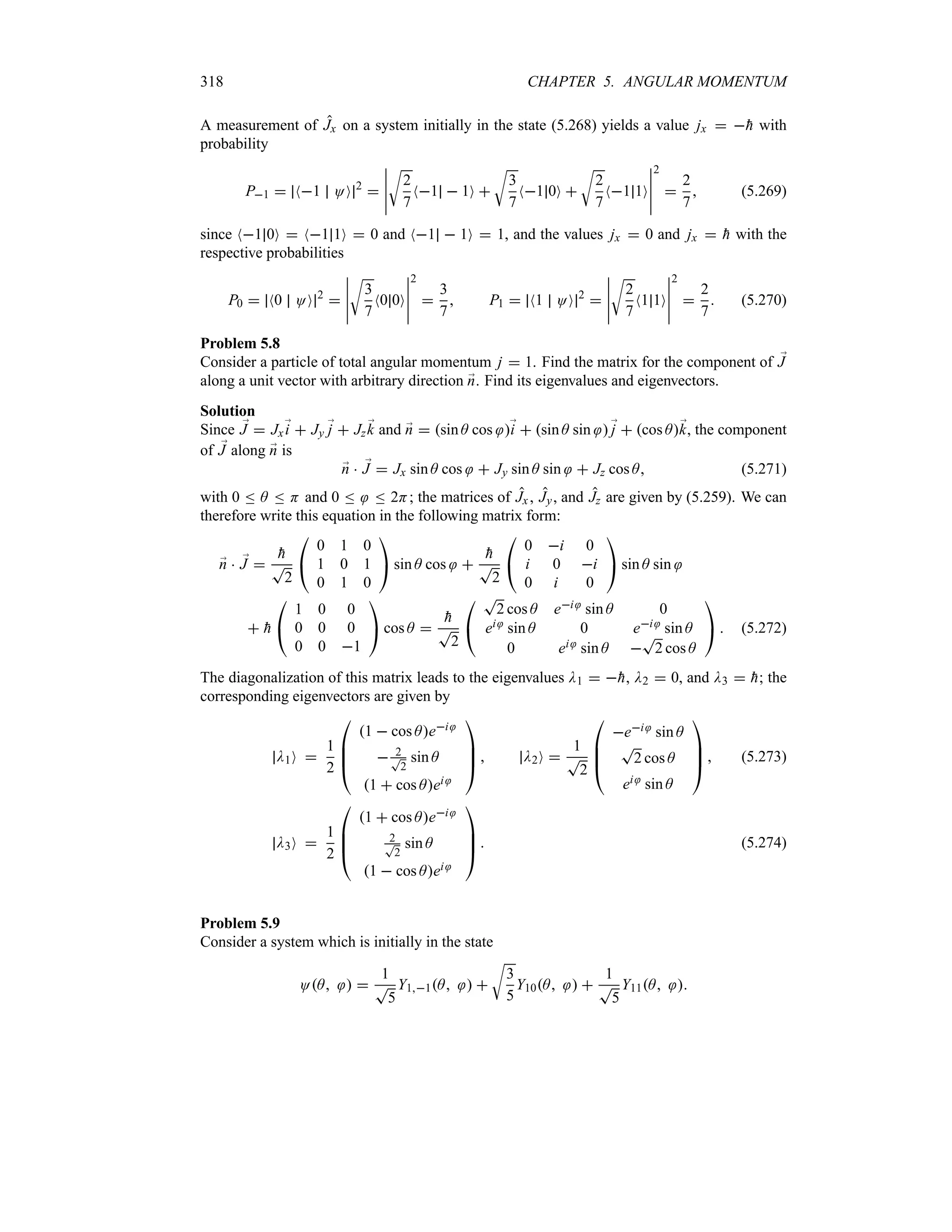 318 CHAPTER 5. ANGULAR MOMENTUM
A measurement of Jx on a system initially in the state (5.268) yields a value jx  
h with
probability
P1  N1 OO 2

n
n
n
n
n
U
2
7
N1  1O 
U
3
7
N1 0O 
U
2
7
N1 1O
n
n
n
n
n
2

2
7
 (5.269)
since N1 0O  N1 1O  0 and N1  1O  1, and the values jx  0 and jx  
h with the
respective probabilities
P0  N0 OO 2

n
n
n
n
n
U
3
7
N0 0O
n
n
n
n
n
2

3
7
 P1  N1 OO 2

n
n
n
n
n
U
2
7
N1 1O
n
n
n
n
n
2

2
7
 (5.270)
Problem 5.8
Consider a particle of total angular momentum j  1. Find the matrix for the component of ;
J
along a unit vector with arbitrary direction ;
n. Find its eigenvalues and eigenvectors.
Solution
Since ;
J  Jx;
i  Jy ;
j  Jz ;
k and ;
n  sin A cos ;
i  sin A sin ;
j  cos A;
k, the component
of ;
J along ;
n is
;
n  ;
J  Jx sin A cos  Jy sin A sin  Jz cos A (5.271)
with 0 n A n H and 0 n n 2H; the matrices of Jx , Jy, and Jz are given by (5.259). We can
therefore write this equation in the following matrix form:
;
n  ;
J 

h
T
2

#
0 1 0
1 0 1
0 1 0

$ sin A cos 

h
T
2

#
0 i 0
i 0 i
0 i 0

$ sin A sin
 
h

#
1 0 0
0 0 0
0 0 1

$ cos A 

h
T
2

#
T
2 cos A ei sin A 0
ei sin A 0 ei sin A
0 ei sin A 
T
2 cos A

$  (5.272)
The diagonalization of this matrix leads to the eigenvalues D1  
h, D2  0, and D3  
h; the
corresponding eigenvectors are given by
D1O 
1
2

%
%
#
1  cos Aei
 2
T
2
sin A
1  cos Aei



$  D2O 
1
T
2

%
%
#
ei sin A
T
2 cos A
ei sin A



$  (5.273)
D3O 
1
2

%
%
#
1  cos Aei
2
T
2
sin A
1  cos Aei



$  (5.274)
Problem 5.9
Consider a system which is initially in the state
OA  
1
T
5
Y11A  
U
3
5
Y10A  
1
T
5
Y11A 
 