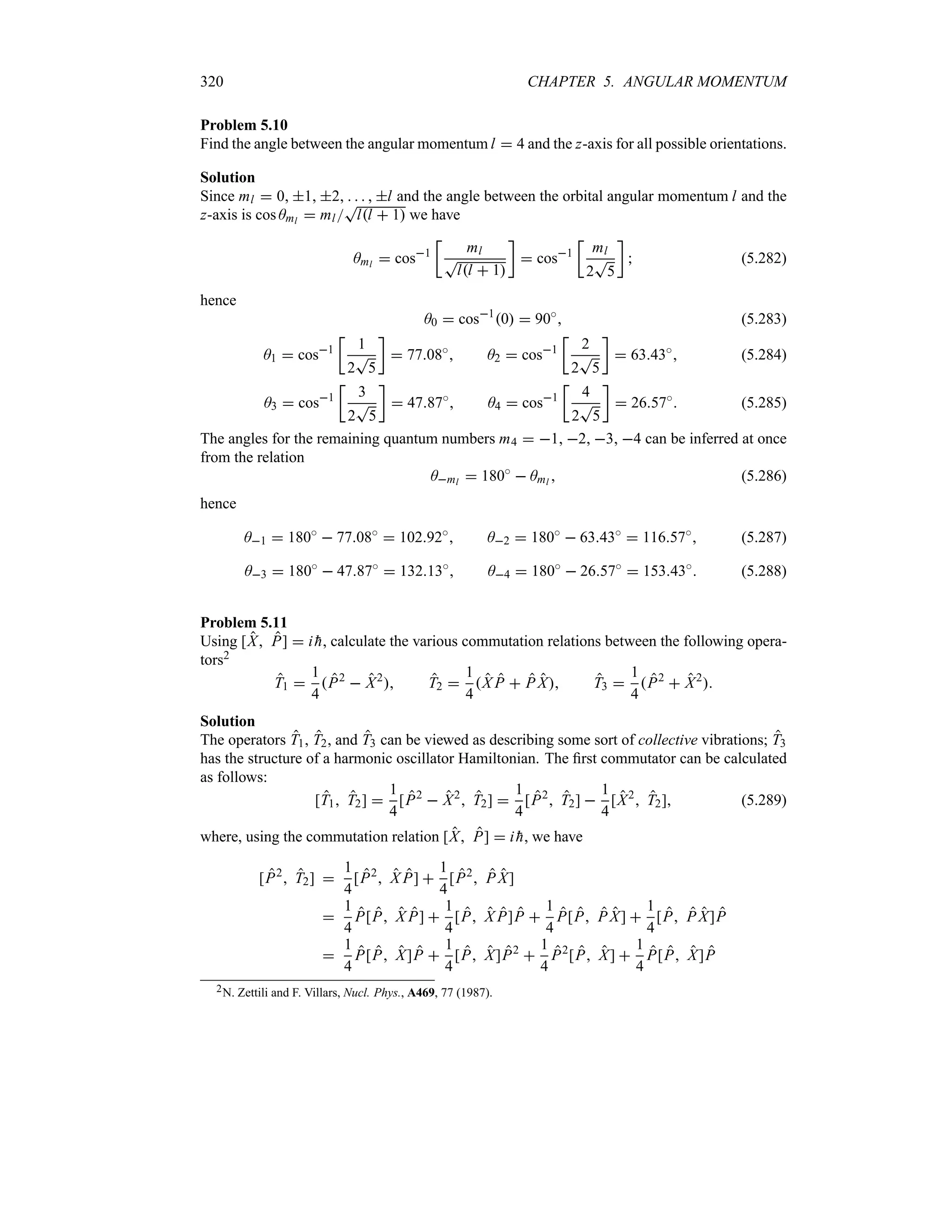 320 CHAPTER 5. ANGULAR MOMENTUM
Problem 5.10
Find the angle between the angular momentum l  4 and the z-axis for all possible orientations.
Solution
Since ml  0 1 2     l and the angle between the orbital angular momentum l and the
z-axis is cos Aml  ml
T
ll  1 we have
Aml  cos1
v
ml
T
ll  1
w
 cos1
v
ml
2
T
5
w
 (5.282)
hence
A0  cos1
0  90i
 (5.283)
A1  cos1
v
1
2
T
5
w
 7708i
 A2  cos1
v
2
2
T
5
w
 6343i
 (5.284)
A3  cos1
v
3
2
T
5
w
 4787i
 A4  cos1
v
4
2
T
5
w
 2657i
 (5.285)
The angles for the remaining quantum numbers m4  1 2 3 4 can be inferred at once
from the relation
Aml  180i
 Aml  (5.286)
hence
A1  180i
 7708i
 10292i
 A2  180i
 6343i
 11657i
 (5.287)
A3  180i
 4787i
 13213i
 A4  180i
 2657i
 15343i
 (5.288)
Problem 5.11
Using [X P]  i 
h, calculate the various commutation relations between the following opera-
tors2
T1 
1
4
P2
 X2
 T2 
1
4
X P  P X T3 
1
4
P2
 X2

Solution
The operators T1, T2, and T3 can be viewed as describing some sort of collective vibrations; T3
has the structure of a harmonic oscillator Hamiltonian. The first commutator can be calculated
as follows:
[T1 T2] 
1
4
[P2
 X2
 T2] 
1
4
[P2
 T2] 
1
4
[X2
 T2] (5.289)
where, using the commutation relation [X P]  i 
h, we have
[P2
 T2] 
1
4
[P2
 X P] 
1
4
[P2
 P X]

1
4
P[P X P] 
1
4
[P X P]P 
1
4
P[P PX] 
1
4
[P P X]P

1
4
P[P X]P 
1
4
[P X]P2

1
4
P2
[P X] 
1
4
P[P X]P
2N. Zettili and F. Villars, Nucl. Phys., A469, 77 (1987).
 