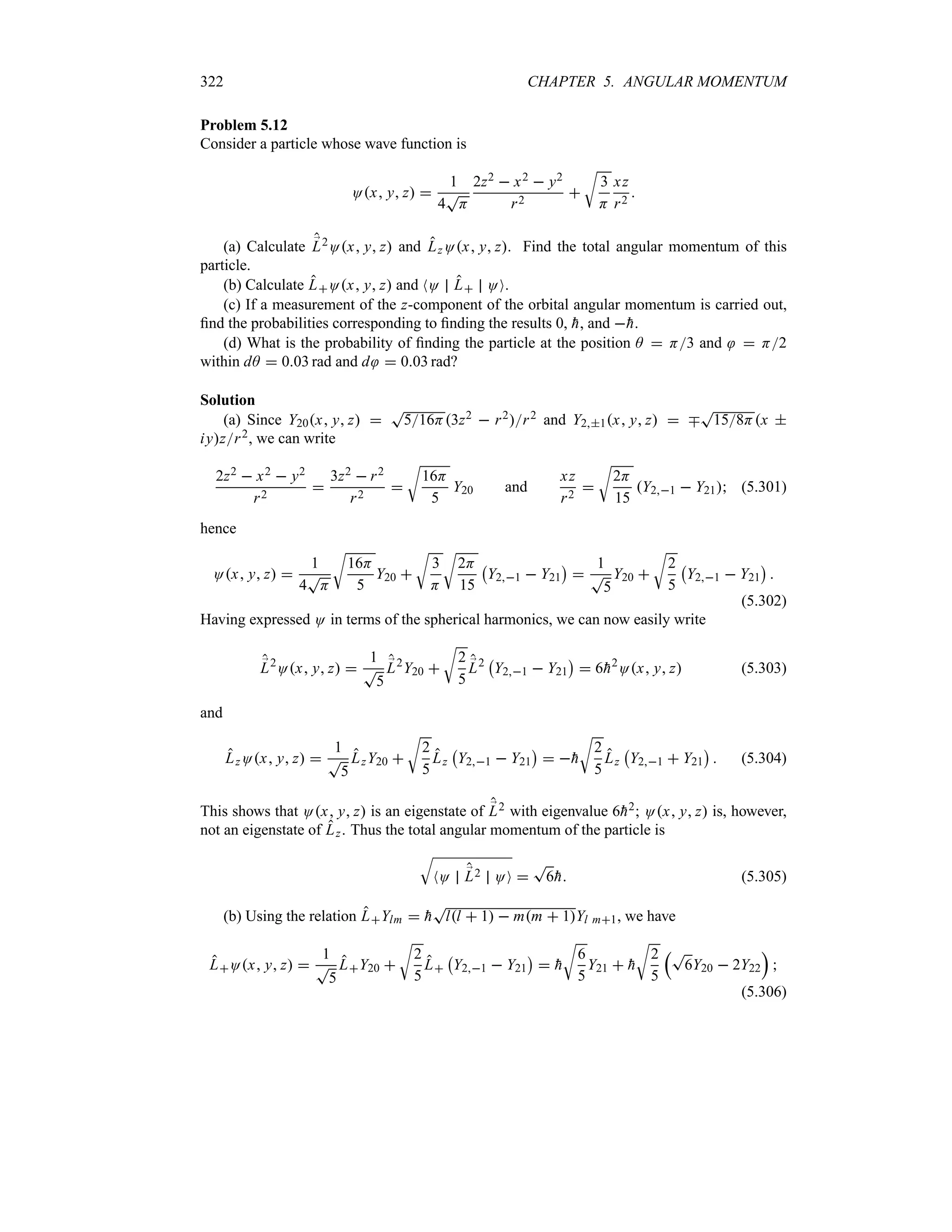 322 CHAPTER 5. ANGULAR MOMENTUM
Problem 5.12
Consider a particle whose wave function is
Ox y z 
1
4
T
H
2z2  x2  y2
r2

U
3
H
xz
r2

(a) Calculate ;
L2Ox y z and LzOx y z. Find the total angular momentum of this
particle.
(b) Calculate LOx y z and NO L OO.
(c) If a measurement of the z-component of the orbital angular momentum is carried out,
find the probabilities corresponding to finding the results 0, 
h, and 
h.
(d) What is the probability of finding the particle at the position A  H3 and  H2
within dA  003 rad and d  003 rad?
Solution
(a) Since Y20x y z 
T
516H3z2  r2r2 and Y21x y z  b
T
158Hx 
iyzr2, we can write
2z2  x2  y2
r2

3z2  r2
r2

U
16H
5
Y20 and
xz
r2

U
2H
15
Y21  Y21 (5.301)
hence
Ox y z 
1
4
T
H
U
16H
5
Y20 
U
3
H
U
2H
15
b
Y21  Y21
c

1
T
5
Y20 
U
2
5
b
Y21  Y21
c

(5.302)
Having expressed O in terms of the spherical harmonics, we can now easily write
;
L2
Ox y z 
1
T
5
;
L2
Y20 
U
2
5
;
L2
b
Y21  Y21
c
 6
h2
Ox y z (5.303)
and
LzOx y z 
1
T
5
LzY20 
U
2
5
Lz
b
Y21  Y21
c
 
h
U
2
5
Lz
b
Y21  Y21
c
 (5.304)
This shows that Ox y z is an eigenstate of ;
L2 with eigenvalue 6
h2; Ox y z is, however,
not an eigenstate of Lz. Thus the total angular momentum of the particle is
T
NO ;
L2 OO 
T
6
h (5.305)
(b) Using the relation LYlm  
h
T
ll  1  mm  1Yl m1, we have
LOx y z 
1
T
5
LY20 
U
2
5
L
b
Y21  Y21
c
 
h
U
6
5
Y21  
h
U
2
5
rT
6Y20  2Y22
s

(5.306)
 