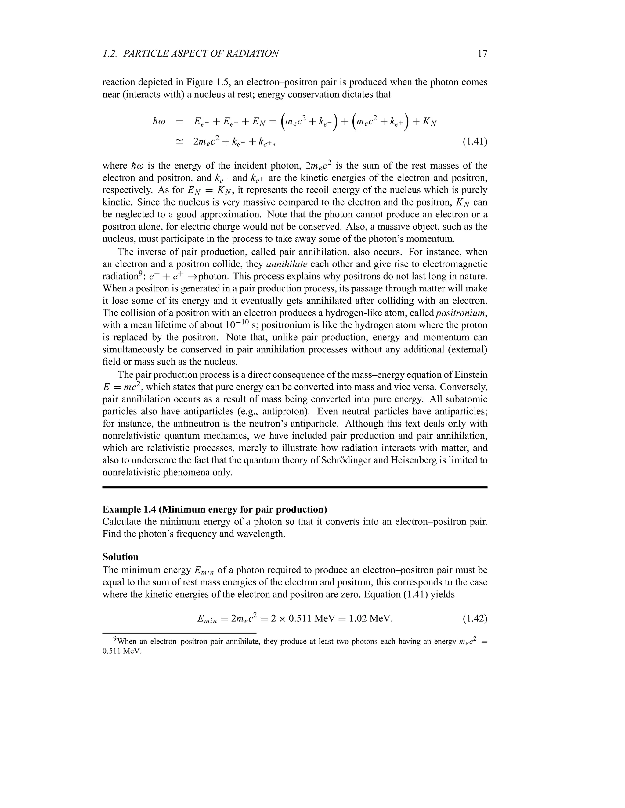 1.2. PARTICLE ASPECT OF RADIATION 17
reaction depicted in Figure 1.5, an electron–positron pair is produced when the photon comes
near (interacts with) a nucleus at rest; energy conservation dictates that

h  Ee  Ee  EN 
r
mec2
 ke
s

r
mec2
 ke
s
 KN
2mec2
 ke  ke  (1.41)
where 
h is the energy of the incident photon, 2mec2 is the sum of the rest masses of the
electron and positron, and ke and ke are the kinetic energies of the electron and positron,
respectively. As for EN  KN , it represents the recoil energy of the nucleus which is purely
kinetic. Since the nucleus is very massive compared to the electron and the positron, KN can
be neglected to a good approximation. Note that the photon cannot produce an electron or a
positron alone, for electric charge would not be conserved. Also, a massive object, such as the
nucleus, must participate in the process to take away some of the photon’s momentum.
The inverse of pair production, called pair annihilation, also occurs. For instance, when
an electron and a positron collide, they annihilate each other and give rise to electromagnetic
radiation9: e  e photon. This process explains why positrons do not last long in nature.
When a positron is generated in a pair production process, its passage through matter will make
it lose some of its energy and it eventually gets annihilated after colliding with an electron.
The collision of a positron with an electron produces a hydrogen-like atom, called positronium,
with a mean lifetime of about 1010 s; positronium is like the hydrogen atom where the proton
is replaced by the positron. Note that, unlike pair production, energy and momentum can
simultaneously be conserved in pair annihilation processes without any additional (external)
field or mass such as the nucleus.
The pair production process is a direct consequence of the mass–energy equation of Einstein
E  mc2, which states that pure energy can be converted into mass and vice versa. Conversely,
pair annihilation occurs as a result of mass being converted into pure energy. All subatomic
particles also have antiparticles (e.g., antiproton). Even neutral particles have antiparticles;
for instance, the antineutron is the neutron’s antiparticle. Although this text deals only with
nonrelativistic quantum mechanics, we have included pair production and pair annihilation,
which are relativistic processes, merely to illustrate how radiation interacts with matter, and
also to underscore the fact that the quantum theory of Schrödinger and Heisenberg is limited to
nonrelativistic phenomena only.
Example 1.4 (Minimum energy for pair production)
Calculate the minimum energy of a photon so that it converts into an electron–positron pair.
Find the photon’s frequency and wavelength.
Solution
The minimum energy Emin of a photon required to produce an electron–positron pair must be
equal to the sum of rest mass energies of the electron and positron; this corresponds to the case
where the kinetic energies of the electron and positron are zero. Equation (1.41) yields
Emin  2mec2
 2  0511 MeV  102 MeV (1.42)
9When an electron–positron pair annihilate, they produce at least two photons each having an energy mec2 
0511 MeV.
 