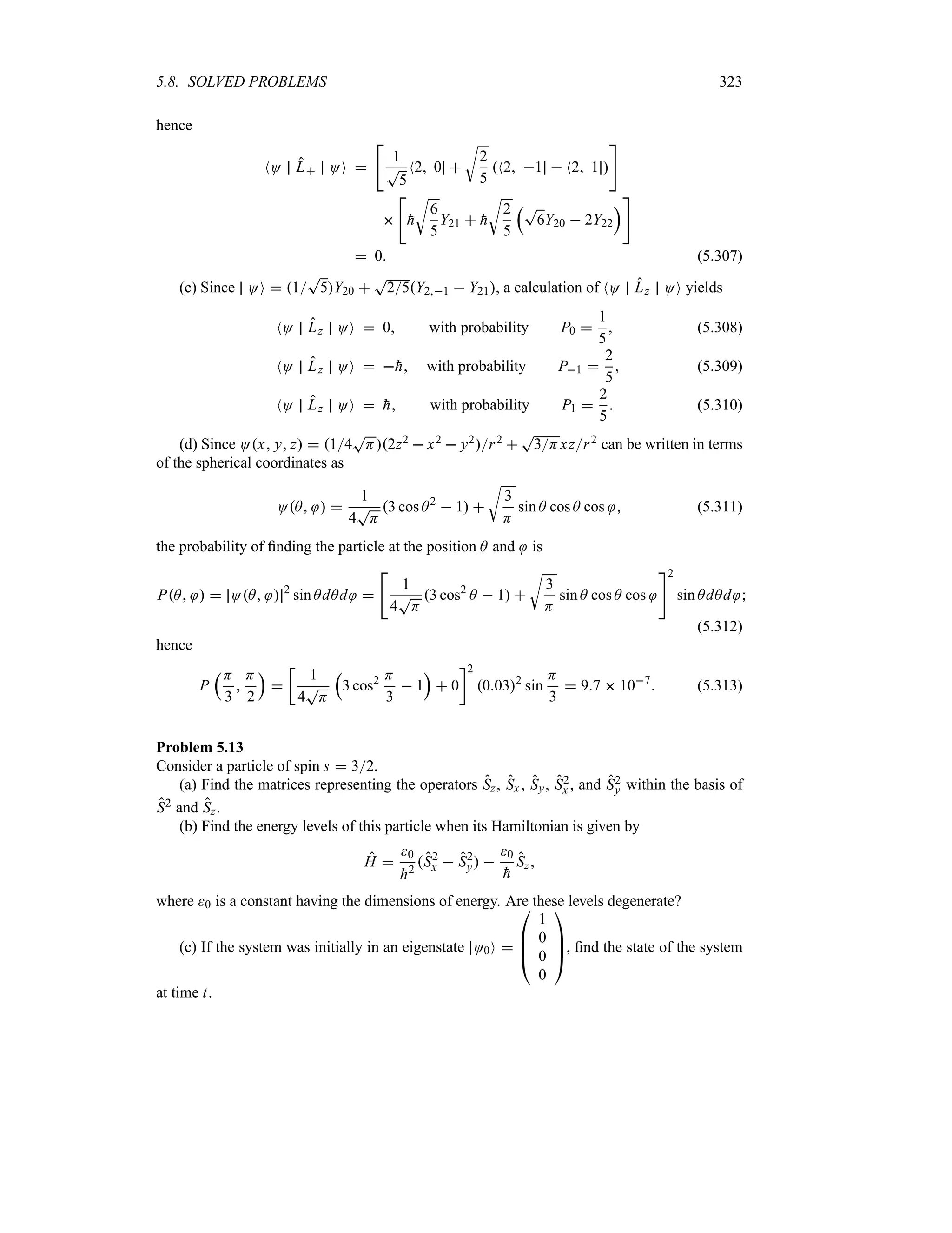 5.8. SOLVED PROBLEMS 323
hence
NO L OO 

1
T
5
N2 0 
U
2
5
N2 1  N2 1 




h
U
6
5
Y21  
h
U
2
5
rT
6Y20  2Y22
s

 0 (5.307)
(c) Since OO  1
T
5Y20 
T
25Y21  Y21, a calculation of NO Lz OO yields
NO Lz OO  0 with probability P0 
1
5
 (5.308)
NO Lz OO  
h with probability P1 
2
5
 (5.309)
NO Lz OO  
h with probability P1 
2
5
 (5.310)
(d) Since Ox y z  14
T
H2z2  x2  y2r2 
T
3Hxzr2 can be written in terms
of the spherical coordinates as
OA  
1
4
T
H
3 cos A2
 1 
U
3
H
sin A cos A cos  (5.311)
the probability of finding the particle at the position A and is
PA   OA  2
sin AdAd 

1
4
T
H
3 cos2
A  1 
U
3
H
sin A cos A cos
2
sin AdAd 
(5.312)
hence
P
rH
3

H
2
s

v
1
4
T
H
r
3 cos2 H
3
 1
s
 0
w2
0032
sin
H
3
 97  107
 (5.313)
Problem 5.13
Consider a particle of spin s  32.
(a) Find the matrices representing the operators Sz, Sx, Sy, S2
x , and S2
y within the basis of
S2 and Sz.
(b) Find the energy levels of this particle when its Hamiltonian is given by
H 
0

h2
S2
x  S2
y 
0

h
Sz
where 0 is a constant having the dimensions of energy. Are these levels degenerate?
(c) If the system was initially in an eigenstate O0O 

%
%
#
1
0
0
0



$, find the state of the system
at time t.
 