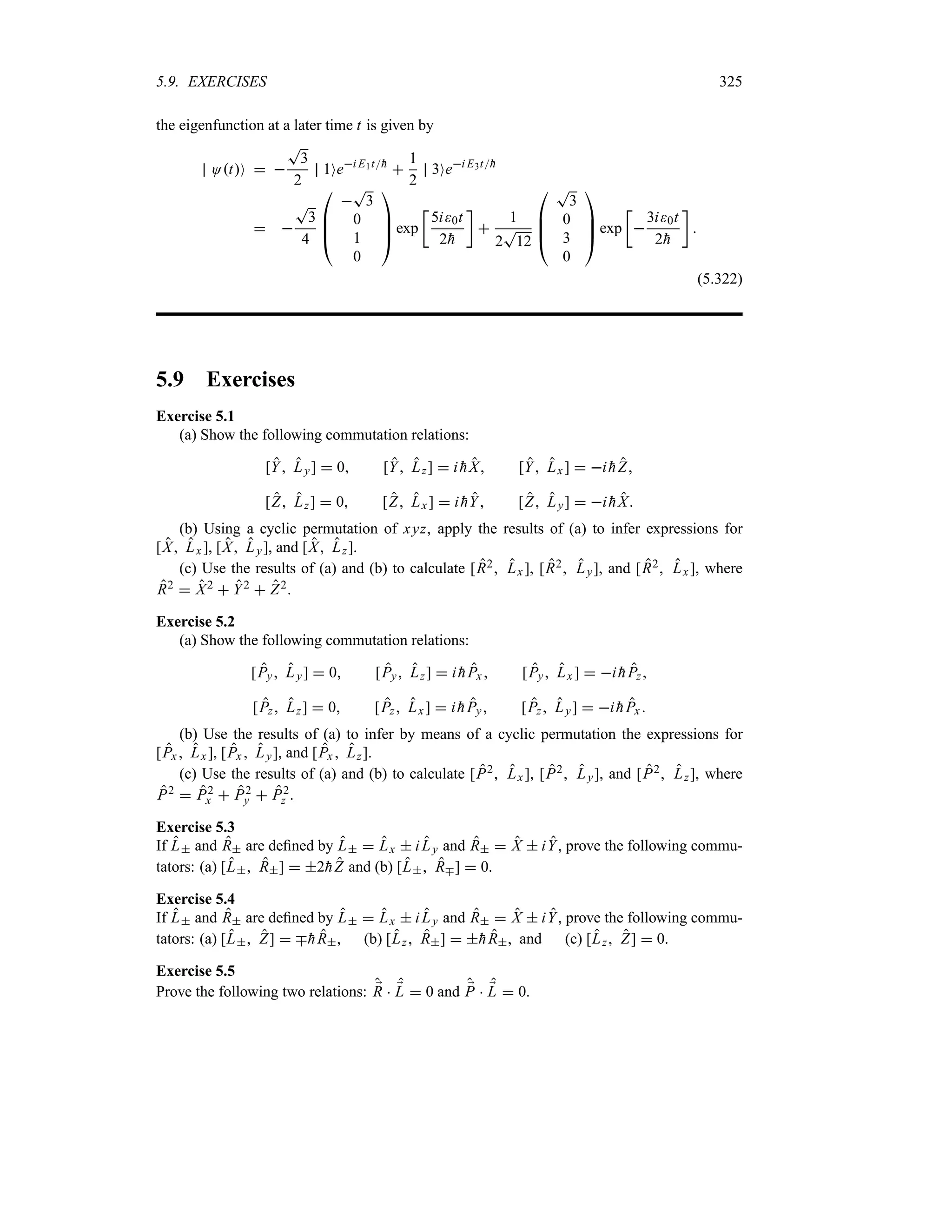 5.9. EXERCISES 325
the eigenfunction at a later time t is given by
OtO  
T
3
2
1Oei E1t
h

1
2
3Oei E3t
h
 
T
3
4

%
%
#

T
3
0
1
0



$ exp
v
5i0t
2
h
w

1
2
T
12

%
%
#
T
3
0
3
0



$ exp
v

3i0t
2
h
w

(5.322)
5.9 Exercises
Exercise 5.1
(a) Show the following commutation relations:
[Y Ly]  0 [Y Lz]  i 
hX [Y Lx ]  i 
hZ
[Z Lz]  0 [Z Lx]  i 
hY [Z Ly]  i 
hX
(b) Using a cyclic permutation of xyz, apply the results of (a) to infer expressions for
[X Lx ], [X Ly], and [X Lz].
(c) Use the results of (a) and (b) to calculate [R2 Lx ], [R2 Ly], and [R2 Lx ], where
R2  X2  Y2  Z2.
Exercise 5.2
(a) Show the following commutation relations:
[Py Ly]  0 [Py Lz]  i 
hPx [Py Lx ]  i 
hPz
[Pz Lz]  0 [Pz Lx]  i 
hPy [Pz Ly]  i 
hPx 
(b) Use the results of (a) to infer by means of a cyclic permutation the expressions for
[Px Lx], [Px  Ly], and [Px  Lz].
(c) Use the results of (a) and (b) to calculate [P2 Lx], [P2 Ly], and [P2 Lz], where
P2  P2
x  P2
y  P2
z .
Exercise 5.3
If L and R are defined by L  Lx  i Ly and R  X  iY, prove the following commu-
tators: (a) [L R]  2
hZ and (b) [L Rb]  0.
Exercise 5.4
If L and R are defined by L  Lx  i Ly and R  X  iY, prove the following commu-
tators: (a) [L Z]  b
hR, (b) [Lz R]  
hR, and (c) [Lz Z]  0.
Exercise 5.5
Prove the following two relations: ;
R  ;
L  0 and ;
P  ;
L  0.
 