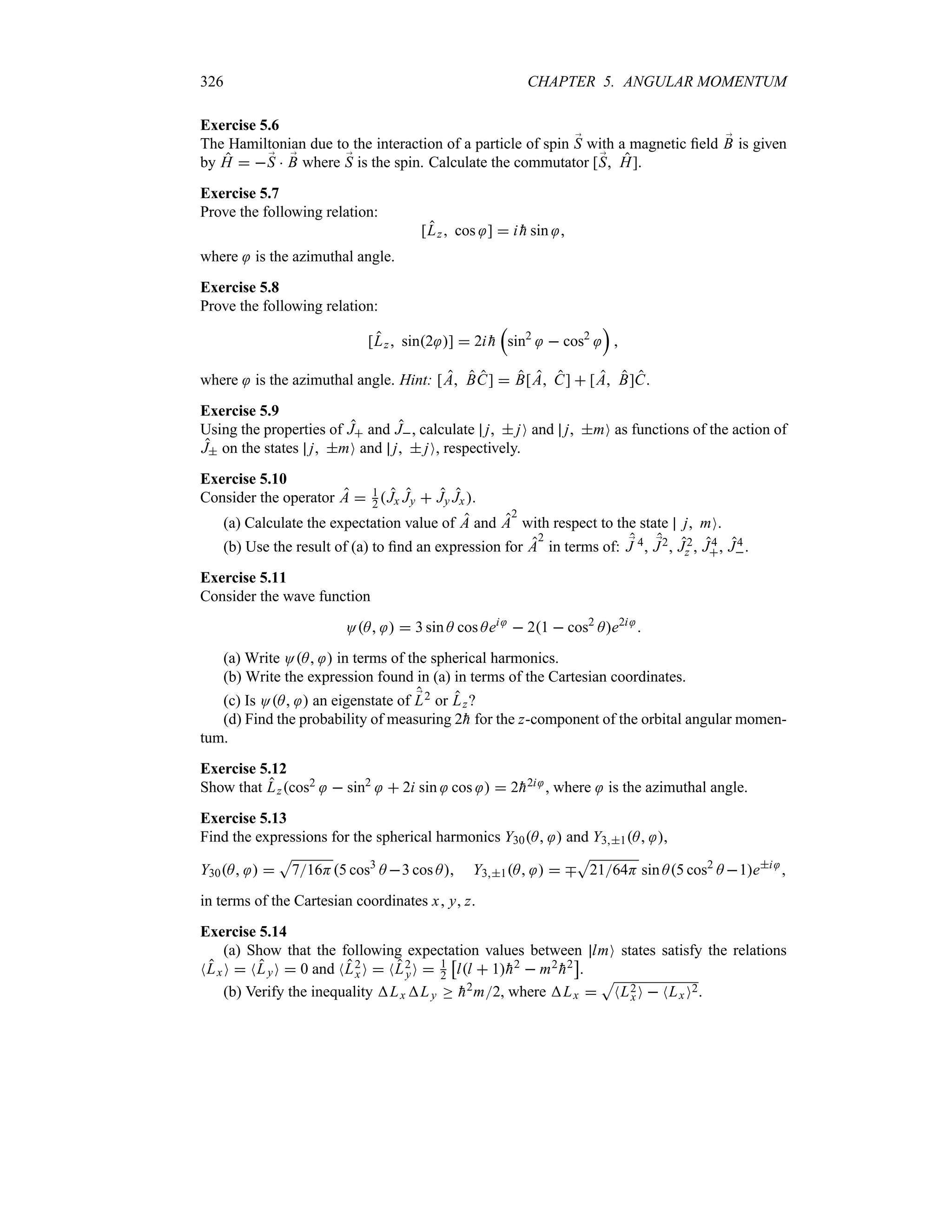 326 CHAPTER 5. ANGULAR MOMENTUM
Exercise 5.6
The Hamiltonian due to the interaction of a particle of spin ;
S with a magnetic field ;
B is given
by H  ;
S  ;
B where ;
S is the spin. Calculate the commutator [;
S H].
Exercise 5.7
Prove the following relation:
[Lz cos ]  i 
h sin 
where is the azimuthal angle.
Exercise 5.8
Prove the following relation:
[Lz sin2 ]  2i 
h
r
sin2
 cos2
s

where is the azimuthal angle. Hint: [A BC]  B[A C]  [A B]C.
Exercise 5.9
Using the properties of J and J, calculate j  jO and j mO as functions of the action of
J on the states j mO and j  jO, respectively.
Exercise 5.10
Consider the operator A  1
2 Jx Jy  Jy Jx.
(a) Calculate the expectation value of A and A
2
with respect to the state j mO.
(b) Use the result of (a) to find an expression for A
2
in terms of: ;
J 4, ;
J2, J2
z , J4
, J4
.
Exercise 5.11
Consider the wave function
OA   3 sin A cos Aei
 21  cos2
Ae2i

(a) Write OA  in terms of the spherical harmonics.
(b) Write the expression found in (a) in terms of the Cartesian coordinates.
(c) Is OA  an eigenstate of ;
L2 or Lz?
(d) Find the probability of measuring 2
h for the z-component of the orbital angular momen-
tum.
Exercise 5.12
Show that Lzcos2  sin2
 2i sin cos   2
h2i , where is the azimuthal angle.
Exercise 5.13
Find the expressions for the spherical harmonics Y30A  and Y31A ,
Y30A  
S
716H5 cos3
A 3 cos A Y31A   b
S
2164H sin A5 cos2
A 1ei

in terms of the Cartesian coordinates x y z.
Exercise 5.14
(a) Show that the following expectation values between lmO states satisfy the relations
NLxO  NLyO  0 and NL2
x O  NL2
yO  1
2
d
ll  1
h2  m2

h2
e
.
(b) Verify the inequality Lx Ly o 
h2m2, where Lx 
S
NL2
x O  NLx O2.
 