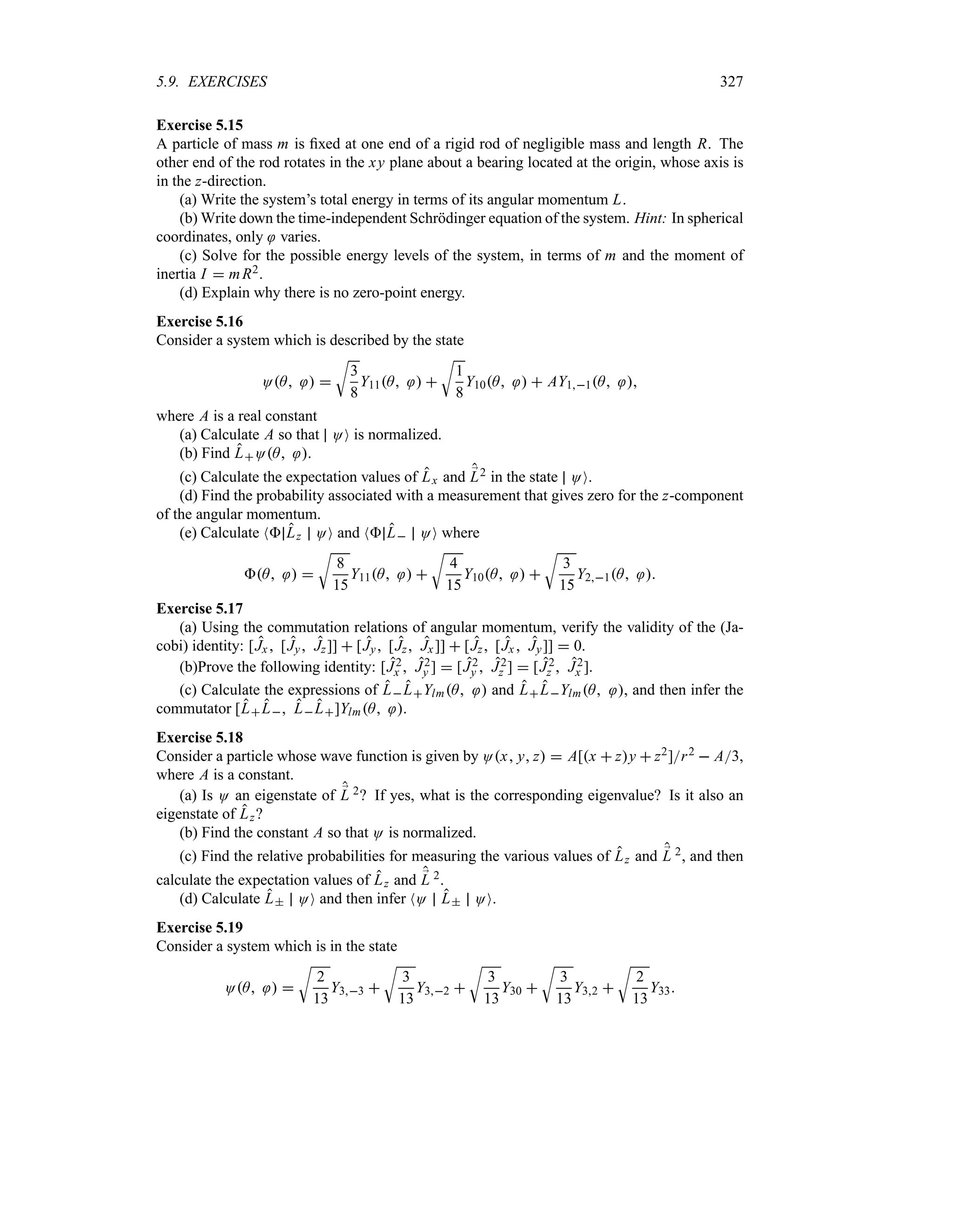 5.9. EXERCISES 327
Exercise 5.15
A particle of mass m is fixed at one end of a rigid rod of negligible mass and length R. The
other end of the rod rotates in the xy plane about a bearing located at the origin, whose axis is
in the z-direction.
(a) Write the system’s total energy in terms of its angular momentum L.
(b) Write down the time-independent Schrödinger equation of the system. Hint: In spherical
coordinates, only varies.
(c) Solve for the possible energy levels of the system, in terms of m and the moment of
inertia I  mR2.
(d) Explain why there is no zero-point energy.
Exercise 5.16
Consider a system which is described by the state
OA  
U
3
8
Y11A  
U
1
8
Y10A   AY11A 
where A is a real constant
(a) Calculate A so that OO is normalized.
(b) Find LOA .
(c) Calculate the expectation values of Lx and ;
L2 in the state OO.
(d) Find the probability associated with a measurement that gives zero for the z-component
of the angular momentum.
(e) Calculate N Lz OO and N L OO where
A  
U
8
15
Y11A  
U
4
15
Y10A  
U
3
15
Y21A 
Exercise 5.17
(a) Using the commutation relations of angular momentum, verify the validity of the (Ja-
cobi) identity: [Jx [Jy Jz]]  [Jy [Jz Jx]]  [Jz [Jx  Jy]]  0.
(b)Prove the following identity: [J2
x  J2
y ]  [J2
y  J2
z ]  [J2
z  J2
x ].
(c) Calculate the expressions of LLYlmA  and LLYlmA , and then infer the
commutator [LL LL]YlmA .
Exercise 5.18
Consider a particle whose wave function is given by Ox y z  A[x  zy  z2]r2  A3,
where A is a constant.
(a) Is O an eigenstate of ;
L 2? If yes, what is the corresponding eigenvalue? Is it also an
eigenstate of Lz?
(b) Find the constant A so that O is normalized.
(c) Find the relative probabilities for measuring the various values of Lz and ;
L 2, and then
calculate the expectation values of Lz and ;
L 2.
(d) Calculate L OO and then infer NO L OO.
Exercise 5.19
Consider a system which is in the state
OA  
U
2
13
Y33 
U
3
13
Y32 
U
3
13
Y30 
U
3
13
Y32 
U
2
13
Y33
 