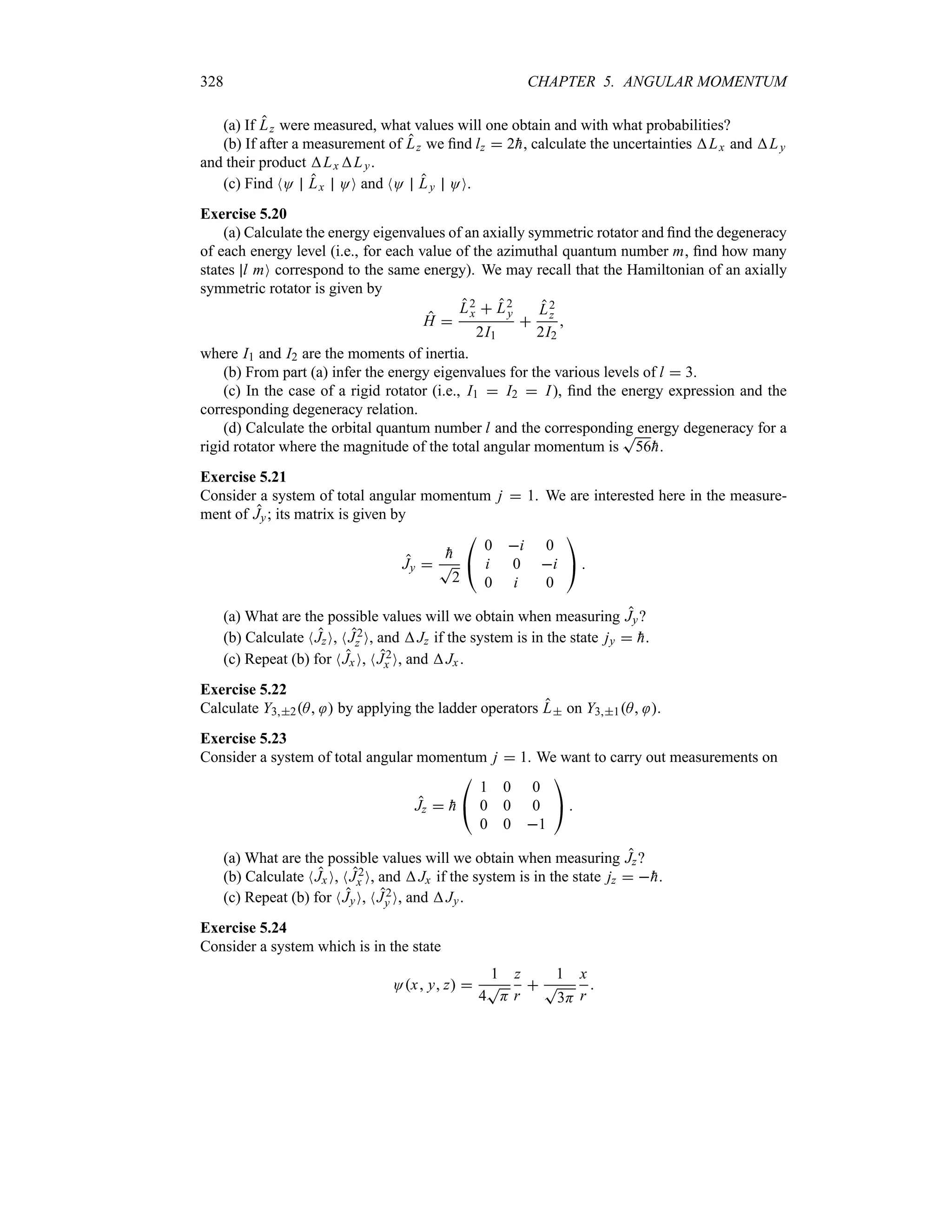 328 CHAPTER 5. ANGULAR MOMENTUM
(a) If Lz were measured, what values will one obtain and with what probabilities?
(b) If after a measurement of Lz we find lz  2
h, calculate the uncertainties Lx and Ly
and their product Lx Ly.
(c) Find NO Lx OO and NO Ly OO.
Exercise 5.20
(a) Calculate the energy eigenvalues of an axially symmetric rotator and find the degeneracy
of each energy level (i.e., for each value of the azimuthal quantum number m, find how many
states l mO correspond to the same energy). We may recall that the Hamiltonian of an axially
symmetric rotator is given by
H 
L2
x  L2
y
2I1

L2
z
2I2

where I1 and I2 are the moments of inertia.
(b) From part (a) infer the energy eigenvalues for the various levels of l  3.
(c) In the case of a rigid rotator (i.e., I1  I2  I), find the energy expression and the
corresponding degeneracy relation.
(d) Calculate the orbital quantum number l and the corresponding energy degeneracy for a
rigid rotator where the magnitude of the total angular momentum is
T
56
h.
Exercise 5.21
Consider a system of total angular momentum j  1. We are interested here in the measure-
ment of Jy; its matrix is given by
Jy 

h
T
2

#
0 i 0
i 0 i
0 i 0

$ 
(a) What are the possible values will we obtain when measuring Jy?
(b) Calculate NJzO, NJ2
z O, and Jz if the system is in the state jy  
h.
(c) Repeat (b) for NJx O, NJ2
x O, and Jx .
Exercise 5.22
Calculate Y32A  by applying the ladder operators L on Y31A .
Exercise 5.23
Consider a system of total angular momentum j  1. We want to carry out measurements on
Jz  
h

#
1 0 0
0 0 0
0 0 1

$ 
(a) What are the possible values will we obtain when measuring Jz?
(b) Calculate NJx O, NJ2
x O, and Jx if the system is in the state jz  
h.
(c) Repeat (b) for NJyO, NJ2
y O, and Jy.
Exercise 5.24
Consider a system which is in the state
Ox y z 
1
4
T
H
z
r

1
T
3H
x
r

 