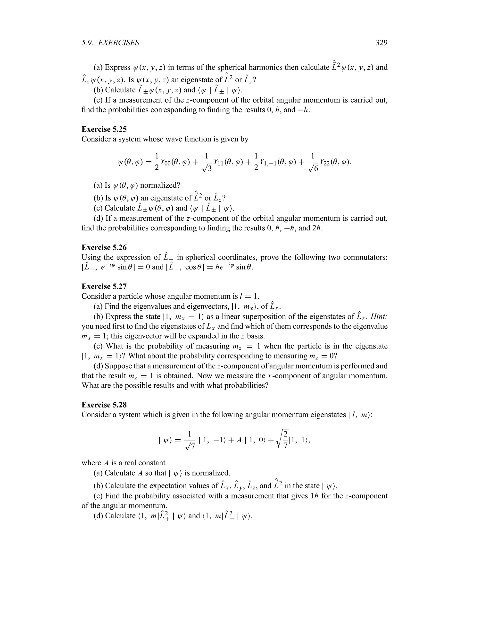 5.9. EXERCISES 329
(a) Express Ox y z in terms of the spherical harmonics then calculate ;
L2Ox y z and
LzOx y z. Is Ox y z an eigenstate of ;
L2 or Lz?
(b) Calculate LOx y z and NO L OO.
(c) If a measurement of the z-component of the orbital angular momentum is carried out,
find the probabilities corresponding to finding the results 0, 
h, and 
h.
Exercise 5.25
Consider a system whose wave function is given by
OA  
1
2
Y00A  
1
T
3
Y11A  
1
2
Y11A  
1
T
6
Y22A 
(a) Is OA  normalized?
(b) Is OA  an eigenstate of ;
L2 or Lz?
(c) Calculate LOA  and NO L OO.
(d) If a measurement of the z-component of the orbital angular momentum is carried out,
find the probabilities corresponding to finding the results 0, 
h, 
h, and 2
h.
Exercise 5.26
Using the expression of L in spherical coordinates, prove the following two commutators:
[L ei sin A]  0 and [L cos A]  
hei sin A.
Exercise 5.27
Consider a particle whose angular momentum is l  1.
(a) Find the eigenvalues and eigenvectors, 1 mx O, of Lx.
(b) Express the state 1 mx  1O as a linear superposition of the eigenstates of Lz. Hint:
you need first to find the eigenstates of Lx and find which of them corresponds to the eigenvalue
mx  1; this eigenvector will be expanded in the z basis.
(c) What is the probability of measuring mz  1 when the particle is in the eigenstate
1 mx  1O? What about the probability corresponding to measuring mz  0?
(d) Suppose that a measurement of the z-component of angular momentum is performed and
that the result mz  1 is obtained. Now we measure the x-component of angular momentum.
What are the possible results and with what probabilities?
Exercise 5.28
Consider a system which is given in the following angular momentum eigenstates l mO:
OO 
1
T
7
1 1O  A 1 0O 
U
2
7
1 1O
where A is a real constant
(a) Calculate A so that OO is normalized.
(b) Calculate the expectation values of Lx, Ly, Lz, and ;
L2 in the state OO.
(c) Find the probability associated with a measurement that gives 1
h for the z-component
of the angular momentum.
(d) Calculate N1 m L2
 OO and N1 m L2
 OO.
 