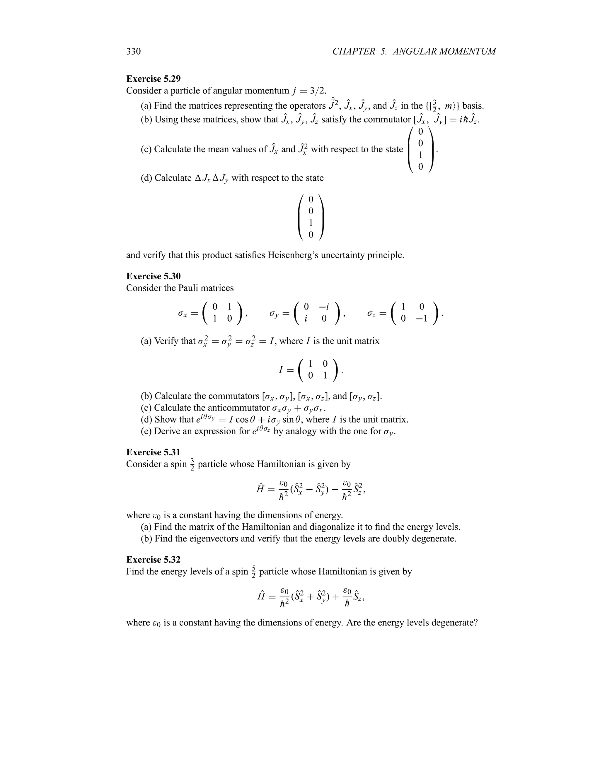 330 CHAPTER 5. ANGULAR MOMENTUM
Exercise 5.29
Consider a particle of angular momentum j  32.
(a) Find the matrices representing the operators ;
J2, Jx , Jy, and Jz in the 3
2  mO basis.
(b) Using these matrices, show that Jx , Jy, Jz satisfy the commutator [Jx  Jy]  i 
hJz.
(c) Calculate the mean values of Jx and J2
x with respect to the state

%
%
#
0
0
1
0



$.
(d) Calculate JxJy with respect to the state

%
%
#
0
0
1
0



$
and verify that this product satisfies Heisenberg’s uncertainty principle.
Exercise 5.30
Consider the Pauli matrices
Jx 
t
0 1
1 0
u
 Jy 
t
0 i
i 0
u
 Jz 
t
1 0
0 1
u

(a) Verify that J2
x  J2
y  J2
z  I, where I is the unit matrix
I 
t
1 0
0 1
u

(b) Calculate the commutators [Jx  Jy], [Jx Jz], and [Jy Jz].
(c) Calculate the anticommutator Jx Jy  JyJx .
(d) Show that eiAJy  I cos A  iJy sin A, where I is the unit matrix.
(e) Derive an expression for eiAJz by analogy with the one for Jy.
Exercise 5.31
Consider a spin 3
2 particle whose Hamiltonian is given by
H 
0

h2
S2
x  S2
y 
0

h2
S2
z 
where 0 is a constant having the dimensions of energy.
(a) Find the matrix of the Hamiltonian and diagonalize it to find the energy levels.
(b) Find the eigenvectors and verify that the energy levels are doubly degenerate.
Exercise 5.32
Find the energy levels of a spin 5
2 particle whose Hamiltonian is given by
H 
0

h2
S2
x  S2
y 
0

h
Sz
where 0 is a constant having the dimensions of energy. Are the energy levels degenerate?
 